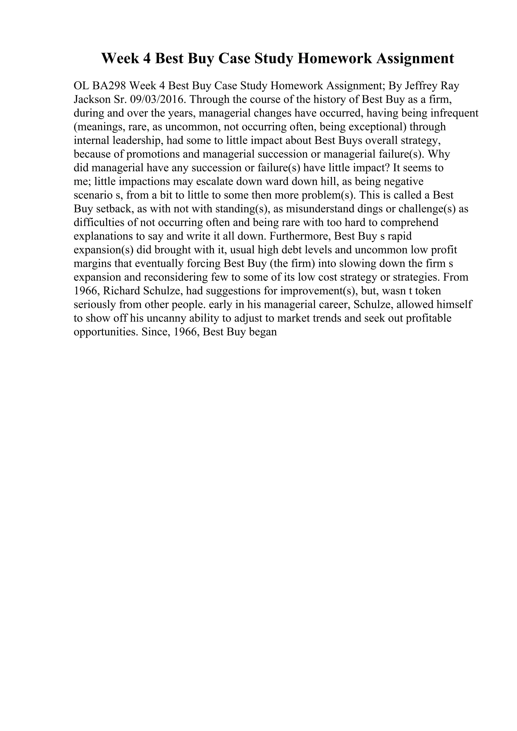 Week 4 Best Buy Case Study Homework Assignment
OL BA298 Week 4 Best Buy Case Study Homework Assignment; By Jeffrey Ray
Jackson Sr. 09/03/2016. Through the course of the history of Best Buy as a firm,
during and over the years, managerial changes have occurred, having being infrequent
(meanings, rare, as uncommon, not occurring often, being exceptional) through
internal leadership, had some to little impact about Best Buys overall strategy,
because of promotions and managerial succession or managerial failure(s). Why
did managerial have any succession or failure(s) have little impact? It seems to
me; little impactions may escalate down ward down hill, as being negative
scenario s, from a bit to little to some then more problem(s). This is called a Best
Buy setback, as with not with standing(s), as misunderstand dings or challenge(s) as
difficulties of not occurring often and being rare with too hard to comprehend
explanations to say and write it all down. Furthermore, Best Buy s rapid
expansion(s) did brought with it, usual high debt levels and uncommon low profit
margins that eventually forcing Best Buy (the firm) into slowing down the firm s
expansion and reconsidering few to some of its low cost strategy or strategies. From
1966, Richard Schulze, had suggestions for improvement(s), but, wasn t token
seriously from other people. early in his managerial career, Schulze, allowed himself
to show off his uncanny ability to adjust to market trends and seek out profitable
opportunities. Since, 1966, Best Buy began
 