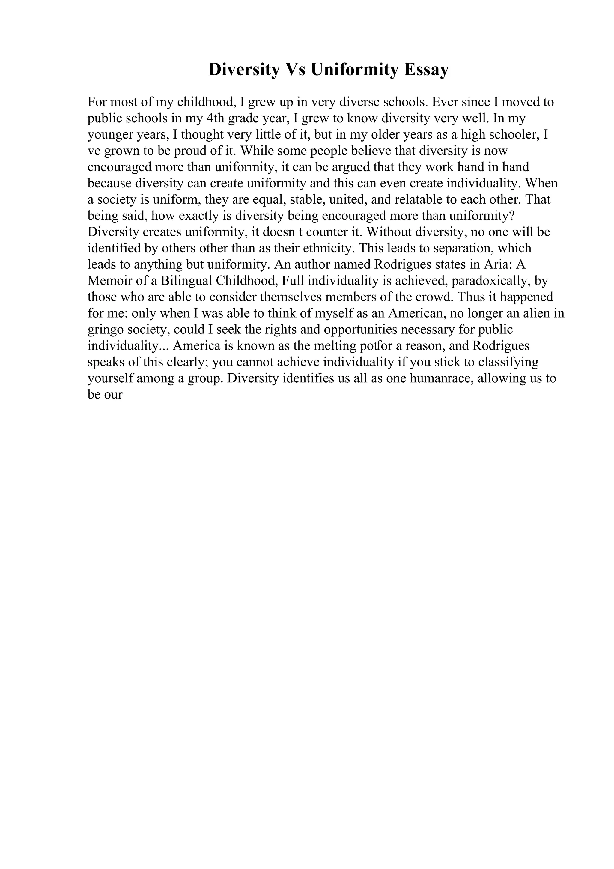 Diversity Vs Uniformity Essay
For most of my childhood, I grew up in very diverse schools. Ever since I moved to
public schools in my 4th grade year, I grew to know diversity very well. In my
younger years, I thought very little of it, but in my older years as a high schooler, I
ve grown to be proud of it. While some people believe that diversity is now
encouraged more than uniformity, it can be argued that they work hand in hand
because diversity can create uniformity and this can even create individuality. When
a society is uniform, they are equal, stable, united, and relatable to each other. That
being said, how exactly is diversity being encouraged more than uniformity?
Diversity creates uniformity, it doesn t counter it. Without diversity, no one will be
identified by others other than as their ethnicity. This leads to separation, which
leads to anything but uniformity. An author named Rodrigues states in Aria: A
Memoir of a Bilingual Childhood, Full individuality is achieved, paradoxically, by
those who are able to consider themselves members of the crowd. Thus it happened
for me: only when I was able to think of myself as an American, no longer an alien in
gringo society, could I seek the rights and opportunities necessary for public
individuality... America is known as the melting potfor a reason, and Rodrigues
speaks of this clearly; you cannot achieve individuality if you stick to classifying
yourself among a group. Diversity identifies us all as one humanrace, allowing us to
be our
 