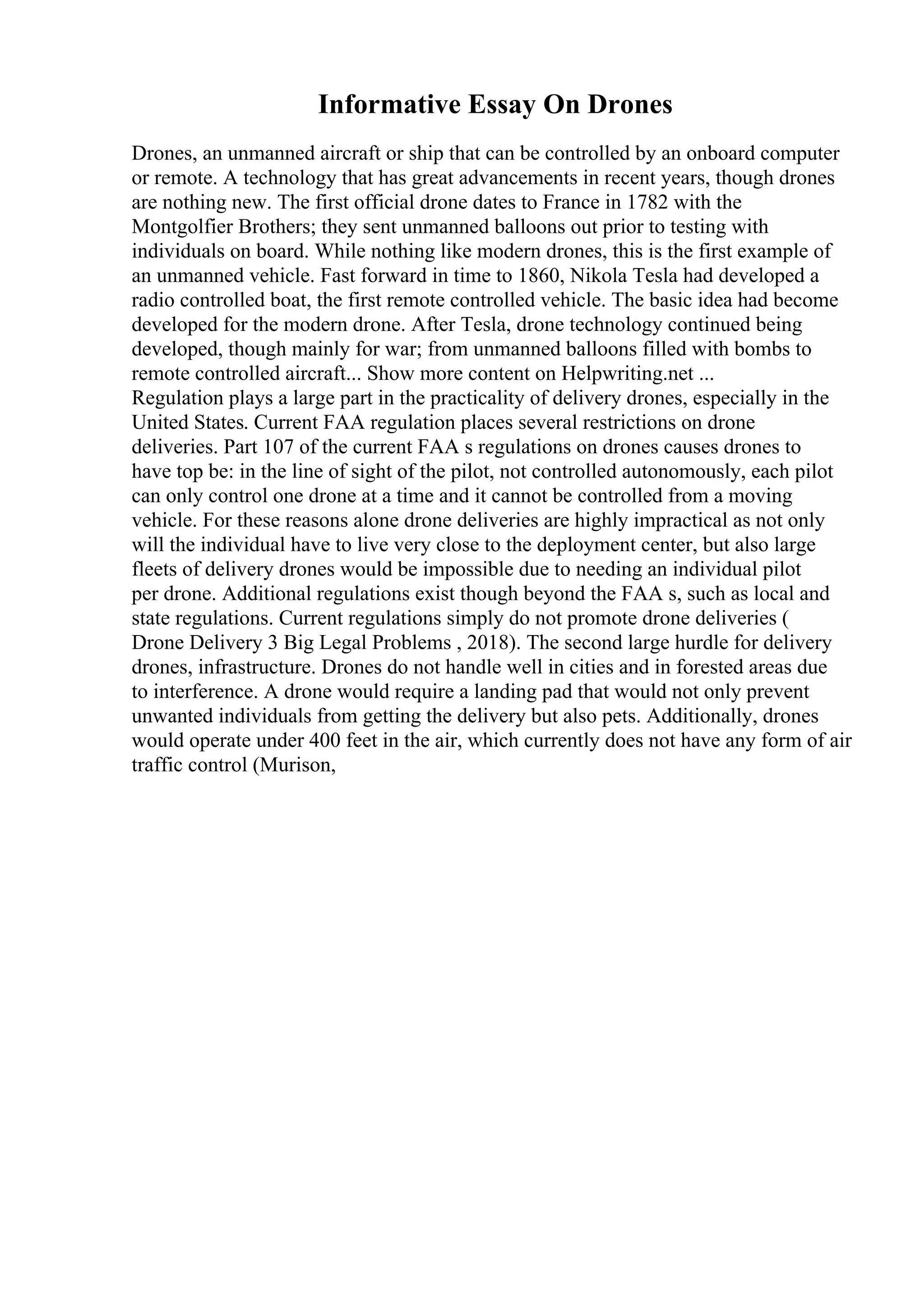 Informative Essay On Drones
Drones, an unmanned aircraft or ship that can be controlled by an onboard computer
or remote. A technology that has great advancements in recent years, though drones
are nothing new. The first official drone dates to France in 1782 with the
Montgolfier Brothers; they sent unmanned balloons out prior to testing with
individuals on board. While nothing like modern drones, this is the first example of
an unmanned vehicle. Fast forward in time to 1860, Nikola Tesla had developed a
radio controlled boat, the first remote controlled vehicle. The basic idea had become
developed for the modern drone. After Tesla, drone technology continued being
developed, though mainly for war; from unmanned balloons filled with bombs to
remote controlled aircraft... Show more content on Helpwriting.net ...
Regulation plays a large part in the practicality of delivery drones, especially in the
United States. Current FAA regulation places several restrictions on drone
deliveries. Part 107 of the current FAA s regulations on drones causes drones to
have top be: in the line of sight of the pilot, not controlled autonomously, each pilot
can only control one drone at a time and it cannot be controlled from a moving
vehicle. For these reasons alone drone deliveries are highly impractical as not only
will the individual have to live very close to the deployment center, but also large
fleets of delivery drones would be impossible due to needing an individual pilot
per drone. Additional regulations exist though beyond the FAA s, such as local and
state regulations. Current regulations simply do not promote drone deliveries (
Drone Delivery 3 Big Legal Problems , 2018). The second large hurdle for delivery
drones, infrastructure. Drones do not handle well in cities and in forested areas due
to interference. A drone would require a landing pad that would not only prevent
unwanted individuals from getting the delivery but also pets. Additionally, drones
would operate under 400 feet in the air, which currently does not have any form of air
traffic control (Murison,
 