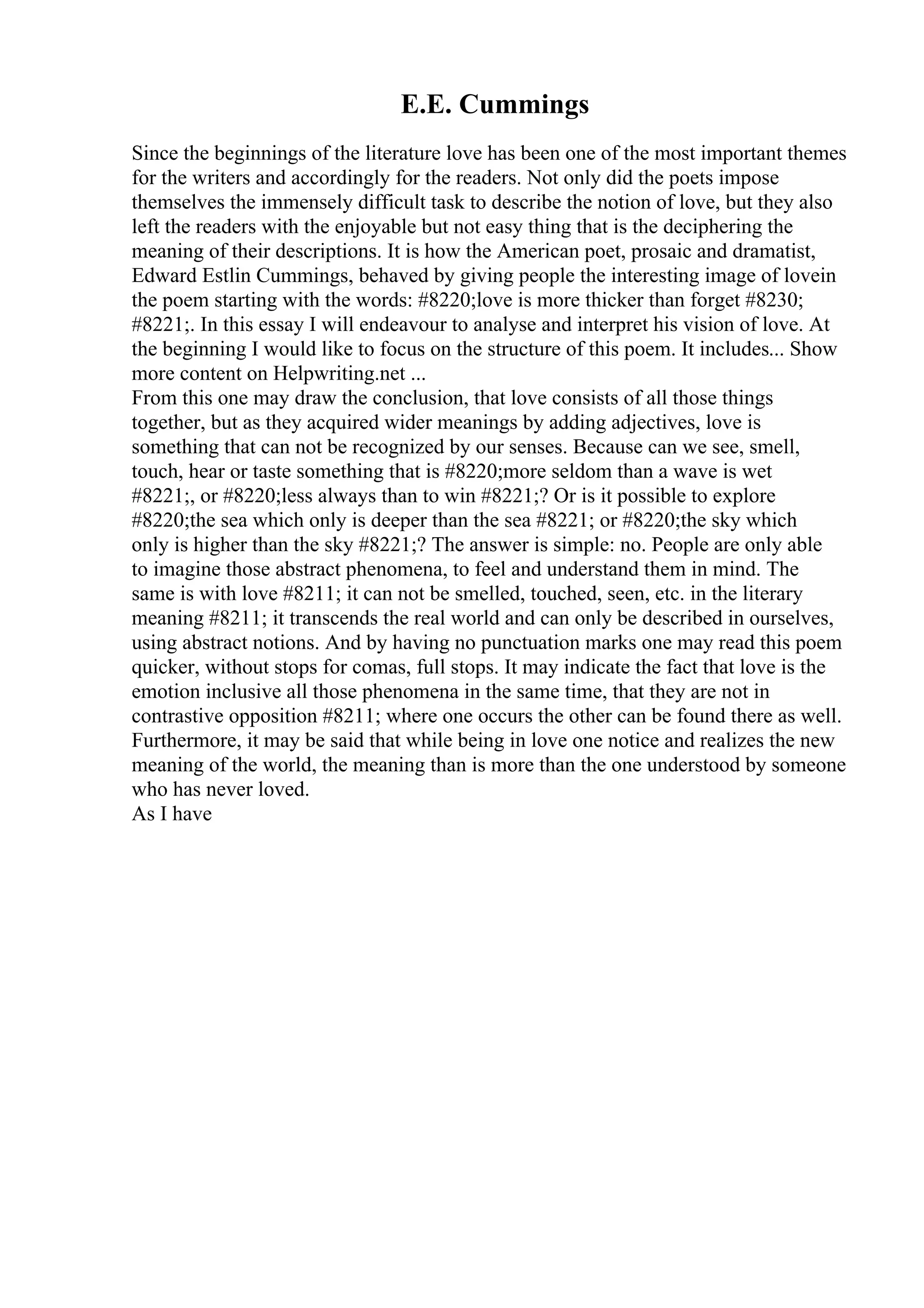 E.E. Cummings
Since the beginnings of the literature love has been one of the most important themes
for the writers and accordingly for the readers. Not only did the poets impose
themselves the immensely difficult task to describe the notion of love, but they also
left the readers with the enjoyable but not easy thing that is the deciphering the
meaning of their descriptions. It is how the American poet, prosaic and dramatist,
Edward Estlin Cummings, behaved by giving people the interesting image of lovein
the poem starting with the words: #8220;love is more thicker than forget #8230;
#8221;. In this essay I will endeavour to analyse and interpret his vision of love. At
the beginning I would like to focus on the structure of this poem. It includes... Show
more content on Helpwriting.net ...
From this one may draw the conclusion, that love consists of all those things
together, but as they acquired wider meanings by adding adjectives, love is
something that can not be recognized by our senses. Because can we see, smell,
touch, hear or taste something that is #8220;more seldom than a wave is wet
#8221;, or #8220;less always than to win #8221;? Or is it possible to explore
#8220;the sea which only is deeper than the sea #8221; or #8220;the sky which
only is higher than the sky #8221;? The answer is simple: no. People are only able
to imagine those abstract phenomena, to feel and understand them in mind. The
same is with love #8211; it can not be smelled, touched, seen, etc. in the literary
meaning #8211; it transcends the real world and can only be described in ourselves,
using abstract notions. And by having no punctuation marks one may read this poem
quicker, without stops for comas, full stops. It may indicate the fact that love is the
emotion inclusive all those phenomena in the same time, that they are not in
contrastive opposition #8211; where one occurs the other can be found there as well.
Furthermore, it may be said that while being in love one notice and realizes the new
meaning of the world, the meaning than is more than the one understood by someone
who has never loved.
As I have
 