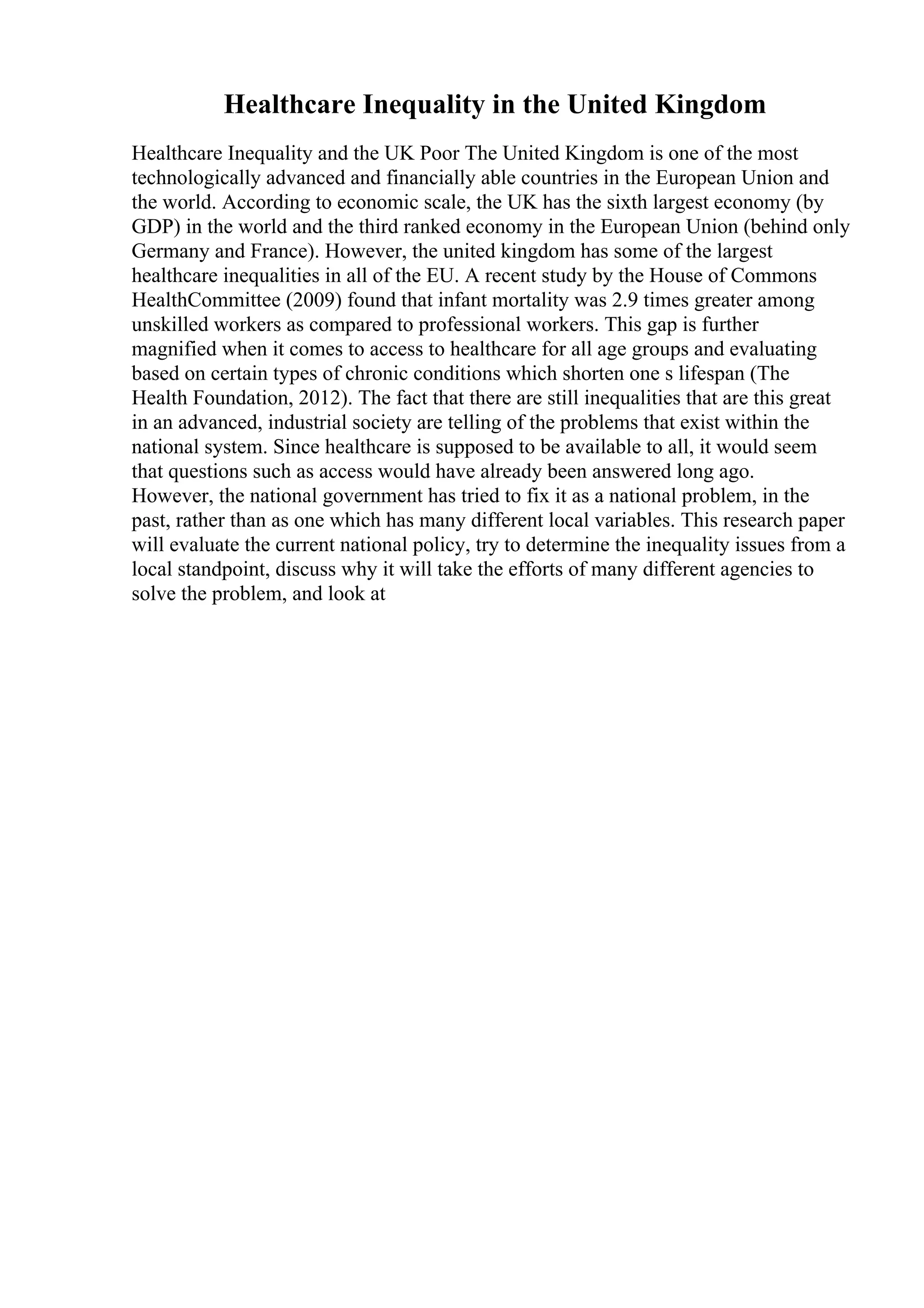 Healthcare Inequality in the United Kingdom
Healthcare Inequality and the UK Poor The United Kingdom is one of the most
technologically advanced and financially able countries in the European Union and
the world. According to economic scale, the UK has the sixth largest economy (by
GDP) in the world and the third ranked economy in the European Union (behind only
Germany and France). However, the united kingdom has some of the largest
healthcare inequalities in all of the EU. A recent study by the House of Commons
HealthCommittee (2009) found that infant mortality was 2.9 times greater among
unskilled workers as compared to professional workers. This gap is further
magnified when it comes to access to healthcare for all age groups and evaluating
based on certain types of chronic conditions which shorten one s lifespan (The
Health Foundation, 2012). The fact that there are still inequalities that are this great
in an advanced, industrial society are telling of the problems that exist within the
national system. Since healthcare is supposed to be available to all, it would seem
that questions such as access would have already been answered long ago.
However, the national government has tried to fix it as a national problem, in the
past, rather than as one which has many different local variables. This research paper
will evaluate the current national policy, try to determine the inequality issues from a
local standpoint, discuss why it will take the efforts of many different agencies to
solve the problem, and look at
 