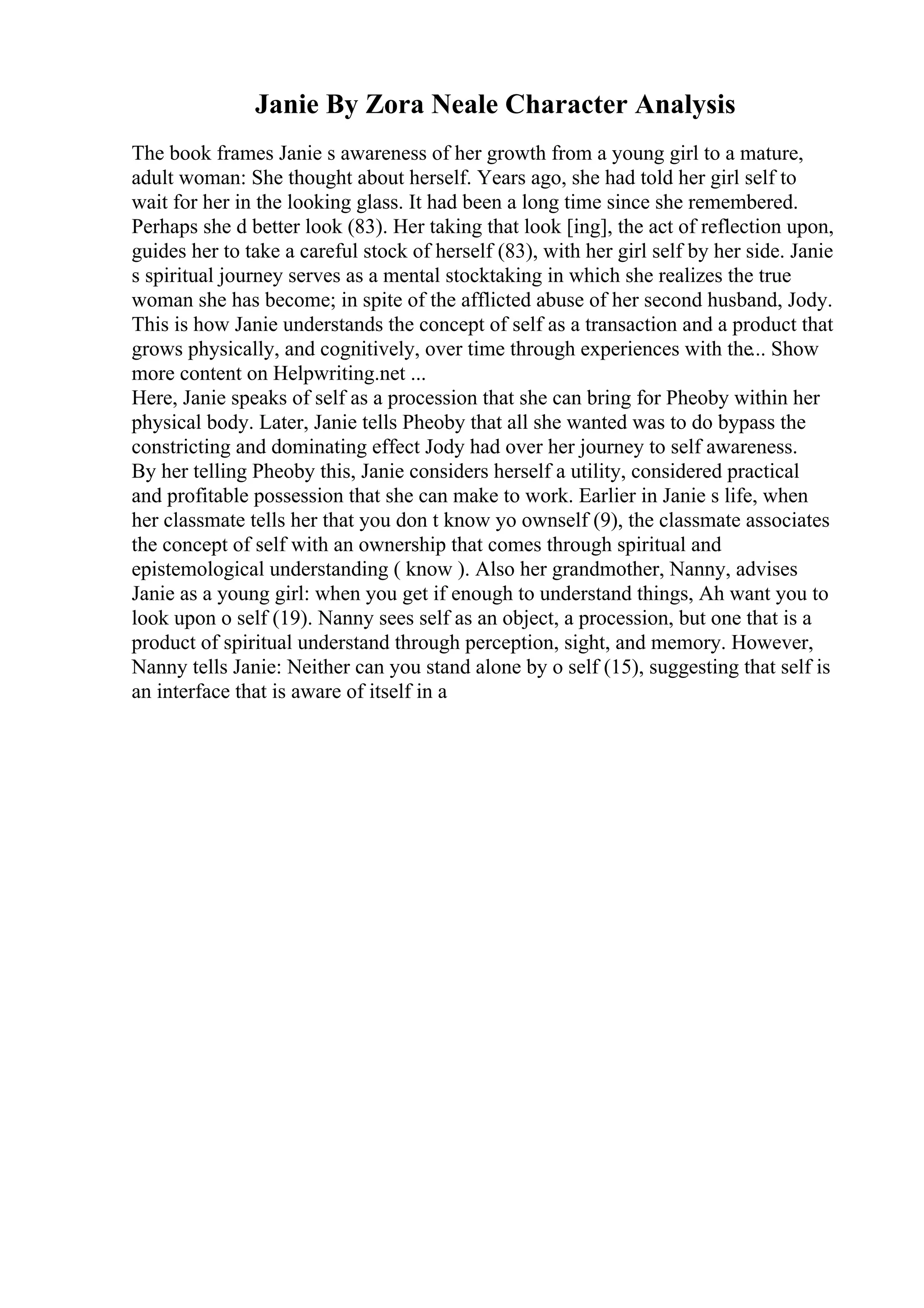Janie By Zora Neale Character Analysis
The book frames Janie s awareness of her growth from a young girl to a mature,
adult woman: She thought about herself. Years ago, she had told her girl self to
wait for her in the looking glass. It had been a long time since she remembered.
Perhaps she d better look (83). Her taking that look [ing], the act of reflection upon,
guides her to take a careful stock of herself (83), with her girl self by her side. Janie
s spiritual journey serves as a mental stocktaking in which she realizes the true
woman she has become; in spite of the afflicted abuse of her second husband, Jody.
This is how Janie understands the concept of self as a transaction and a product that
grows physically, and cognitively, over time through experiences with the... Show
more content on Helpwriting.net ...
Here, Janie speaks of self as a procession that she can bring for Pheoby within her
physical body. Later, Janie tells Pheoby that all she wanted was to do bypass the
constricting and dominating effect Jody had over her journey to self awareness.
By her telling Pheoby this, Janie considers herself a utility, considered practical
and profitable possession that she can make to work. Earlier in Janie s life, when
her classmate tells her that you don t know yo ownself (9), the classmate associates
the concept of self with an ownership that comes through spiritual and
epistemological understanding ( know ). Also her grandmother, Nanny, advises
Janie as a young girl: when you get if enough to understand things, Ah want you to
look upon o self (19). Nanny sees self as an object, a procession, but one that is a
product of spiritual understand through perception, sight, and memory. However,
Nanny tells Janie: Neither can you stand alone by o self (15), suggesting that self is
an interface that is aware of itself in a
 