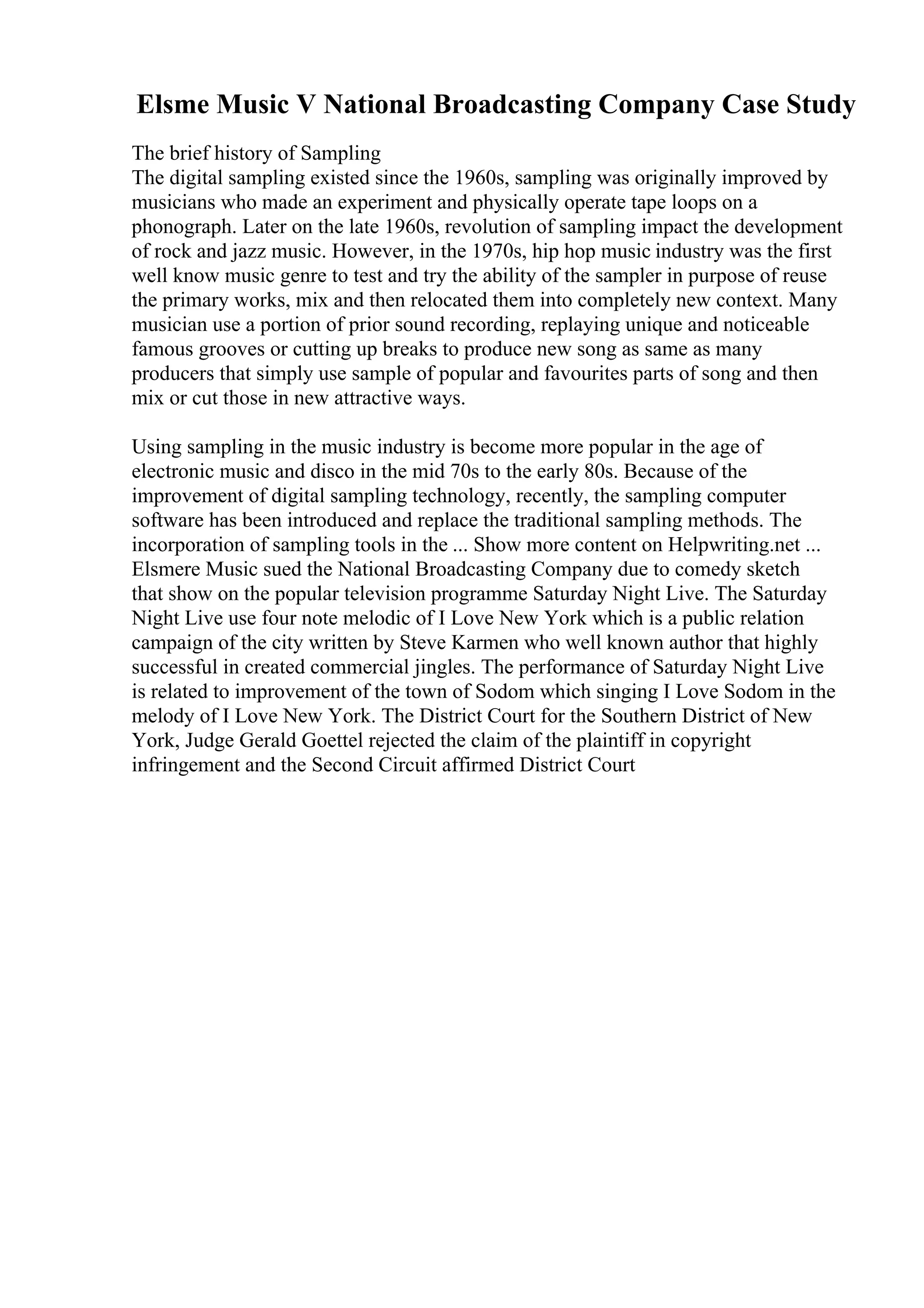 Elsme Music V National Broadcasting Company Case Study
The brief history of Sampling
The digital sampling existed since the 1960s, sampling was originally improved by
musicians who made an experiment and physically operate tape loops on a
phonograph. Later on the late 1960s, revolution of sampling impact the development
of rock and jazz music. However, in the 1970s, hip hop music industry was the first
well know music genre to test and try the ability of the sampler in purpose of reuse
the primary works, mix and then relocated them into completely new context. Many
musician use a portion of prior sound recording, replaying unique and noticeable
famous grooves or cutting up breaks to produce new song as same as many
producers that simply use sample of popular and favourites parts of song and then
mix or cut those in new attractive ways.
Using sampling in the music industry is become more popular in the age of
electronic music and disco in the mid 70s to the early 80s. Because of the
improvement of digital sampling technology, recently, the sampling computer
software has been introduced and replace the traditional sampling methods. The
incorporation of sampling tools in the ... Show more content on Helpwriting.net ...
Elsmere Music sued the National Broadcasting Company due to comedy sketch
that show on the popular television programme Saturday Night Live. The Saturday
Night Live use four note melodic of I Love New York which is a public relation
campaign of the city written by Steve Karmen who well known author that highly
successful in created commercial jingles. The performance of Saturday Night Live
is related to improvement of the town of Sodom which singing I Love Sodom in the
melody of I Love New York. The District Court for the Southern District of New
York, Judge Gerald Goettel rejected the claim of the plaintiff in copyright
infringement and the Second Circuit affirmed District Court
 