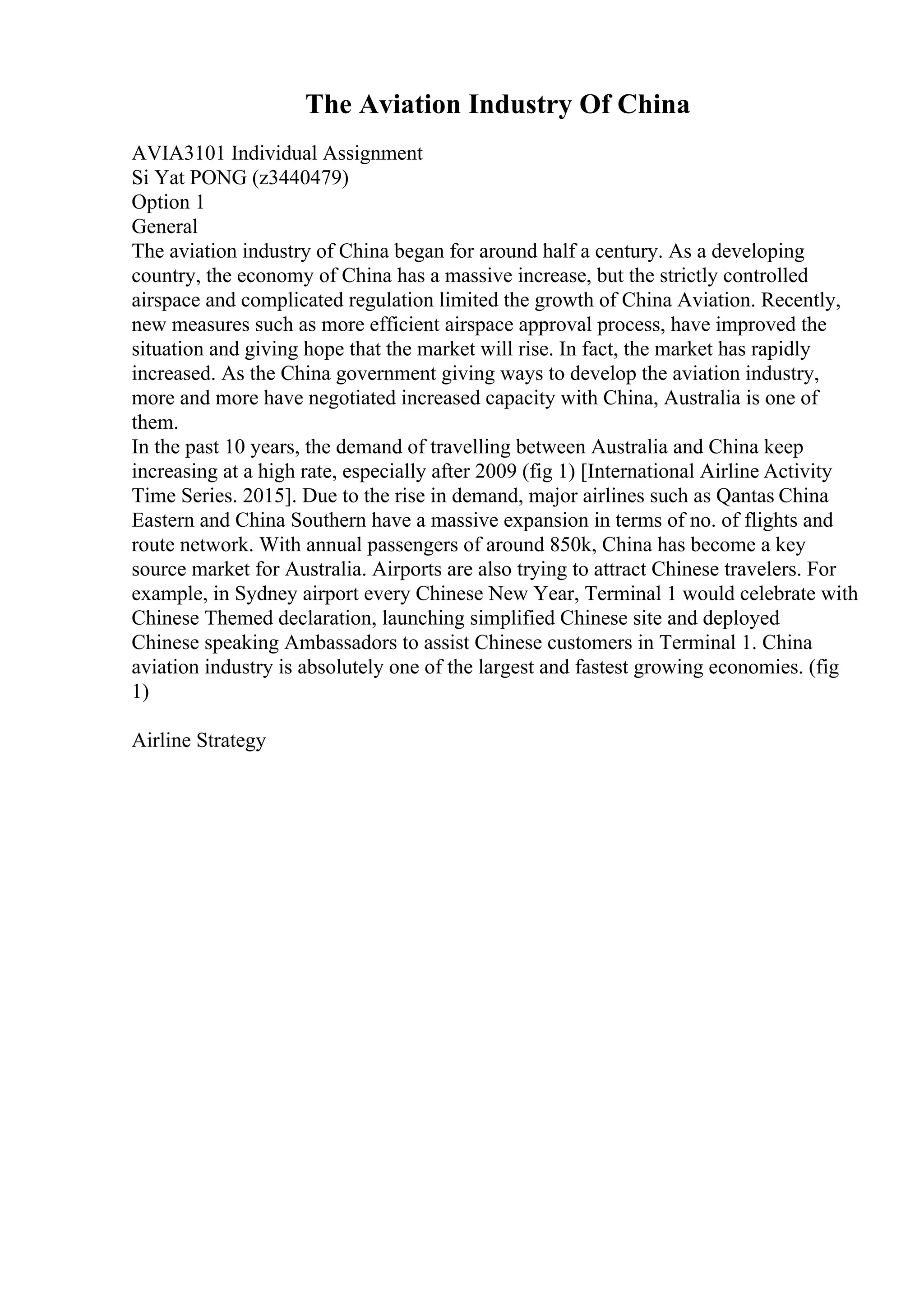 The Aviation Industry Of China
AVIA3101 Individual Assignment
Si Yat PONG (z3440479)
Option 1
General
The aviation industry of China began for around half a century. As a developing
country, the economy of China has a massive increase, but the strictly controlled
airspace and complicated regulation limited the growth of China Aviation. Recently,
new measures such as more efficient airspace approval process, have improved the
situation and giving hope that the market will rise. In fact, the market has rapidly
increased. As the China government giving ways to develop the aviation industry,
more and more have negotiated increased capacity with China, Australia is one of
them.
In the past 10 years, the demand of travelling between Australia and China keep
increasing at a high rate, especially after 2009 (fig 1) [International Airline Activity
Time Series. 2015]. Due to the rise in demand, major airlines such as Qantas China
Eastern and China Southern have a massive expansion in terms of no. of flights and
route network. With annual passengers of around 850k, China has become a key
source market for Australia. Airports are also trying to attract Chinese travelers. For
example, in Sydney airport every Chinese New Year, Terminal 1 would celebrate with
Chinese Themed declaration, launching simplified Chinese site and deployed
Chinese speaking Ambassadors to assist Chinese customers in Terminal 1. China
aviation industry is absolutely one of the largest and fastest growing economies. (fig
1)
Airline Strategy
 