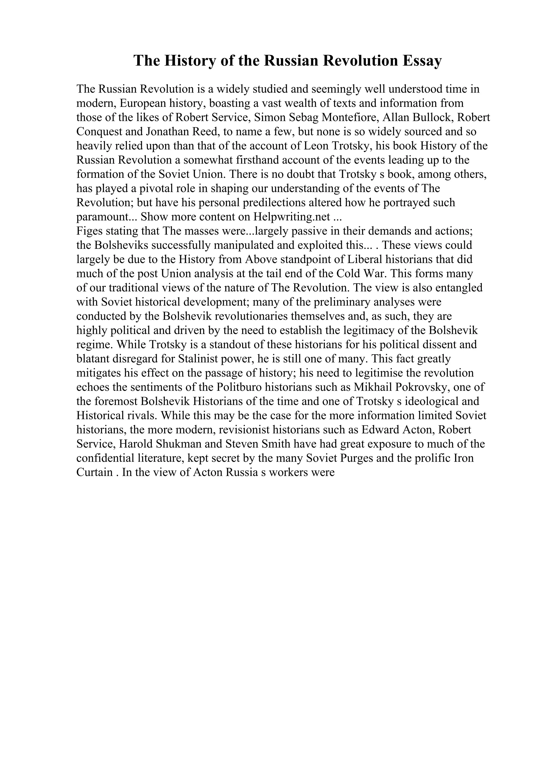 The History of the Russian Revolution Essay
The Russian Revolution is a widely studied and seemingly well understood time in
modern, European history, boasting a vast wealth of texts and information from
those of the likes of Robert Service, Simon Sebag Montefiore, Allan Bullock, Robert
Conquest and Jonathan Reed, to name a few, but none is so widely sourced and so
heavily relied upon than that of the account of Leon Trotsky, his book History of the
Russian Revolution a somewhat firsthand account of the events leading up to the
formation of the Soviet Union. There is no doubt that Trotsky s book, among others,
has played a pivotal role in shaping our understanding of the events of The
Revolution; but have his personal predilections altered how he portrayed such
paramount... Show more content on Helpwriting.net ...
Figes stating that The masses were...largely passive in their demands and actions;
the Bolsheviks successfully manipulated and exploited this... . These views could
largely be due to the History from Above standpoint of Liberal historians that did
much of the post Union analysis at the tail end of the Cold War. This forms many
of our traditional views of the nature of The Revolution. The view is also entangled
with Soviet historical development; many of the preliminary analyses were
conducted by the Bolshevik revolutionaries themselves and, as such, they are
highly political and driven by the need to establish the legitimacy of the Bolshevik
regime. While Trotsky is a standout of these historians for his political dissent and
blatant disregard for Stalinist power, he is still one of many. This fact greatly
mitigates his effect on the passage of history; his need to legitimise the revolution
echoes the sentiments of the Politburo historians such as Mikhail Pokrovsky, one of
the foremost Bolshevik Historians of the time and one of Trotsky s ideological and
Historical rivals. While this may be the case for the more information limited Soviet
historians, the more modern, revisionist historians such as Edward Acton, Robert
Service, Harold Shukman and Steven Smith have had great exposure to much of the
confidential literature, kept secret by the many Soviet Purges and the prolific Iron
Curtain . In the view of Acton Russia s workers were
 