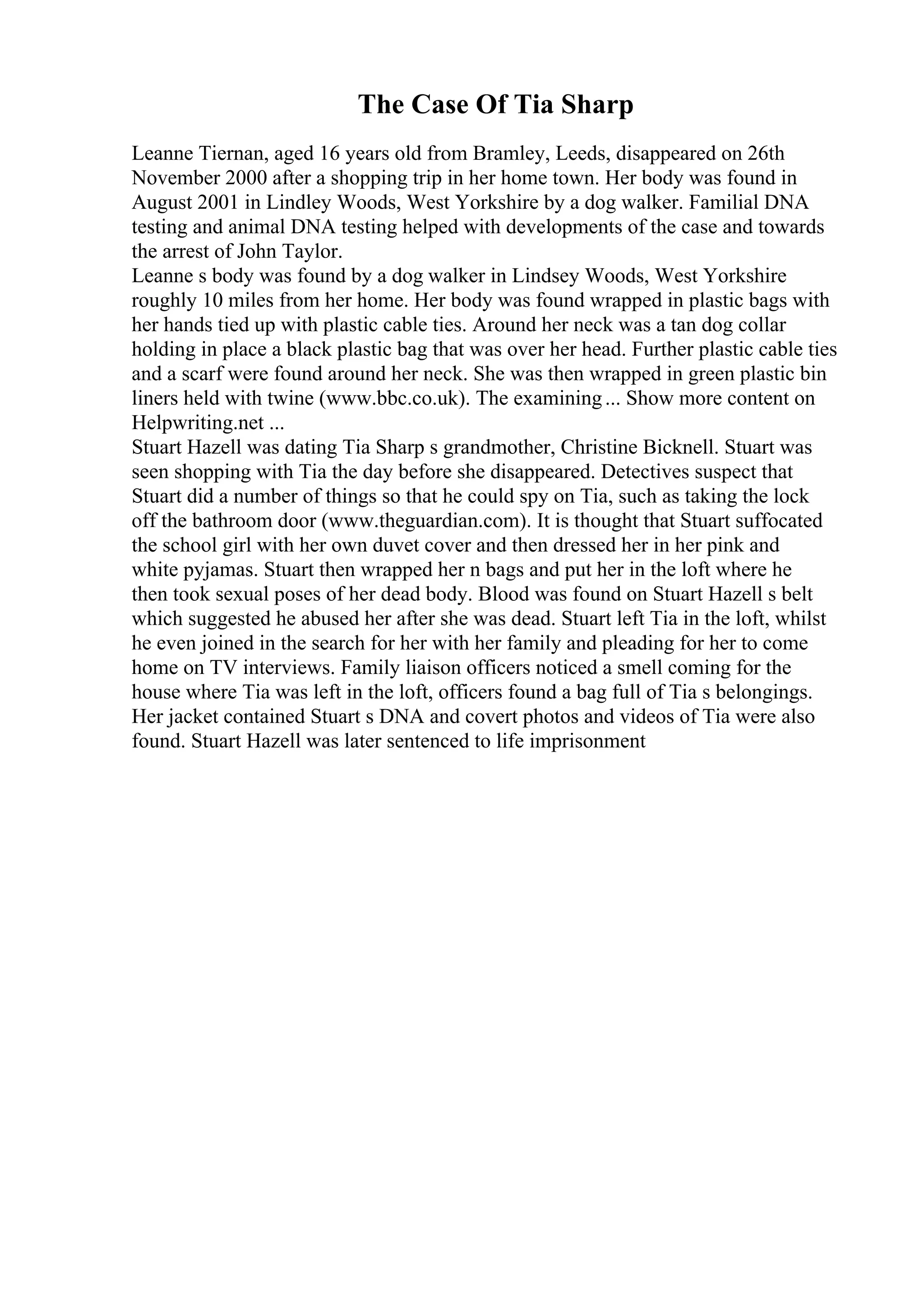 The Case Of Tia Sharp
Leanne Tiernan, aged 16 years old from Bramley, Leeds, disappeared on 26th
November 2000 after a shopping trip in her home town. Her body was found in
August 2001 in Lindley Woods, West Yorkshire by a dog walker. Familial DNA
testing and animal DNA testing helped with developments of the case and towards
the arrest of John Taylor.
Leanne s body was found by a dog walker in Lindsey Woods, West Yorkshire
roughly 10 miles from her home. Her body was found wrapped in plastic bags with
her hands tied up with plastic cable ties. Around her neck was a tan dog collar
holding in place a black plastic bag that was over her head. Further plastic cable ties
and a scarf were found around her neck. She was then wrapped in green plastic bin
liners held with twine (www.bbc.co.uk). The examining... Show more content on
Helpwriting.net ...
Stuart Hazell was dating Tia Sharp s grandmother, Christine Bicknell. Stuart was
seen shopping with Tia the day before she disappeared. Detectives suspect that
Stuart did a number of things so that he could spy on Tia, such as taking the lock
off the bathroom door (www.theguardian.com). It is thought that Stuart suffocated
the school girl with her own duvet cover and then dressed her in her pink and
white pyjamas. Stuart then wrapped her n bags and put her in the loft where he
then took sexual poses of her dead body. Blood was found on Stuart Hazell s belt
which suggested he abused her after she was dead. Stuart left Tia in the loft, whilst
he even joined in the search for her with her family and pleading for her to come
home on TV interviews. Family liaison officers noticed a smell coming for the
house where Tia was left in the loft, officers found a bag full of Tia s belongings.
Her jacket contained Stuart s DNA and covert photos and videos of Tia were also
found. Stuart Hazell was later sentenced to life imprisonment
 
