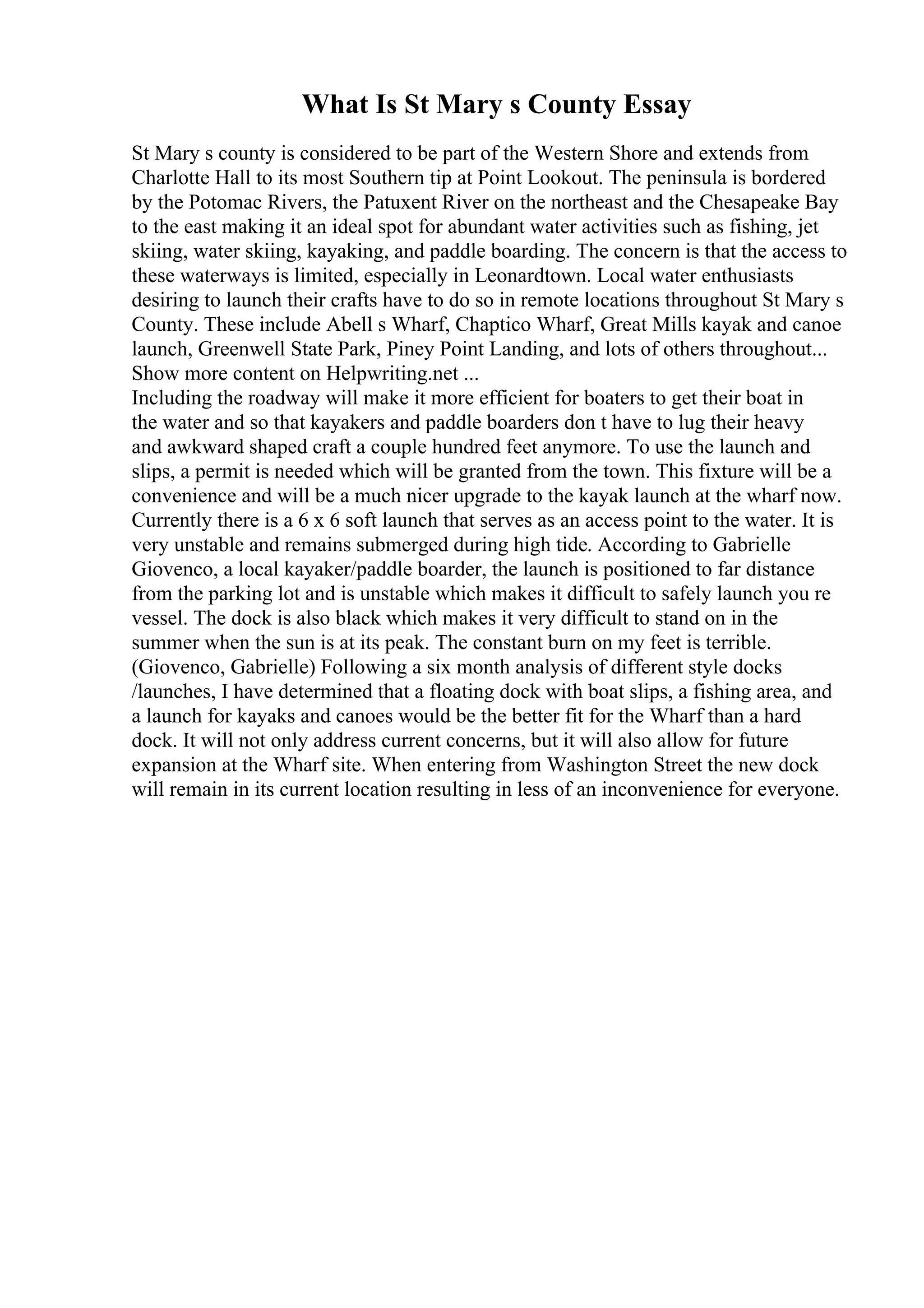 What Is St Mary s County Essay
St Mary s county is considered to be part of the Western Shore and extends from
Charlotte Hall to its most Southern tip at Point Lookout. The peninsula is bordered
by the Potomac Rivers, the Patuxent River on the northeast and the Chesapeake Bay
to the east making it an ideal spot for abundant water activities such as fishing, jet
skiing, water skiing, kayaking, and paddle boarding. The concern is that the access to
these waterways is limited, especially in Leonardtown. Local water enthusiasts
desiring to launch their crafts have to do so in remote locations throughout St Mary s
County. These include Abell s Wharf, Chaptico Wharf, Great Mills kayak and canoe
launch, Greenwell State Park, Piney Point Landing, and lots of others throughout...
Show more content on Helpwriting.net ...
Including the roadway will make it more efficient for boaters to get their boat in
the water and so that kayakers and paddle boarders don t have to lug their heavy
and awkward shaped craft a couple hundred feet anymore. To use the launch and
slips, a permit is needed which will be granted from the town. This fixture will be a
convenience and will be a much nicer upgrade to the kayak launch at the wharf now.
Currently there is a 6 x 6 soft launch that serves as an access point to the water. It is
very unstable and remains submerged during high tide. According to Gabrielle
Giovenco, a local kayaker/paddle boarder, the launch is positioned to far distance
from the parking lot and is unstable which makes it difficult to safely launch you re
vessel. The dock is also black which makes it very difficult to stand on in the
summer when the sun is at its peak. The constant burn on my feet is terrible.
(Giovenco, Gabrielle) Following a six month analysis of different style docks
/launches, I have determined that a floating dock with boat slips, a fishing area, and
a launch for kayaks and canoes would be the better fit for the Wharf than a hard
dock. It will not only address current concerns, but it will also allow for future
expansion at the Wharf site. When entering from Washington Street the new dock
will remain in its current location resulting in less of an inconvenience for everyone.
 