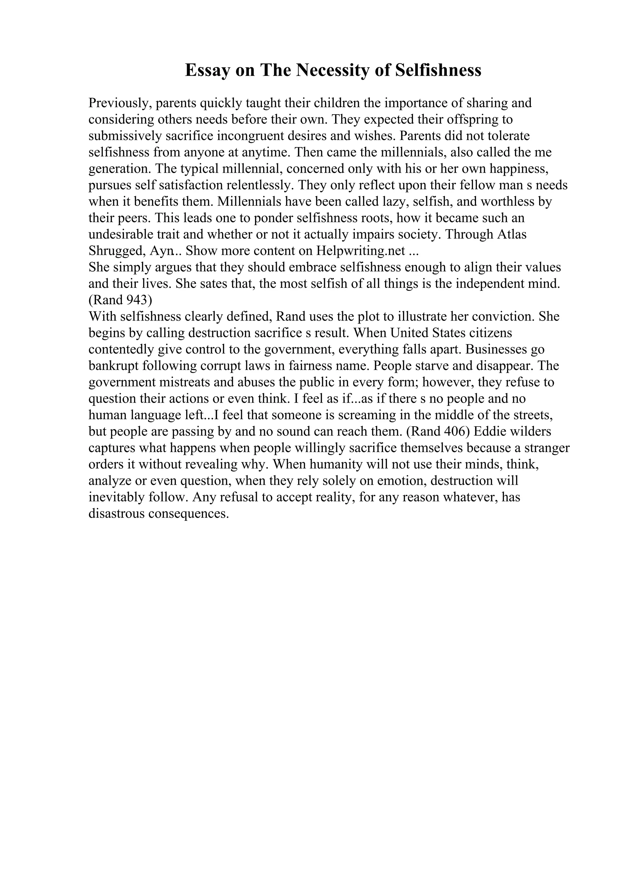 Essay on The Necessity of Selfishness
Previously, parents quickly taught their children the importance of sharing and
considering others needs before their own. They expected their offspring to
submissively sacrifice incongruent desires and wishes. Parents did not tolerate
selfishness from anyone at anytime. Then came the millennials, also called the me
generation. The typical millennial, concerned only with his or her own happiness,
pursues self satisfaction relentlessly. They only reflect upon their fellow man s needs
when it benefits them. Millennials have been called lazy, selfish, and worthless by
their peers. This leads one to ponder selfishness roots, how it became such an
undesirable trait and whether or not it actually impairs society. Through Atlas
Shrugged, Ayn... Show more content on Helpwriting.net ...
She simply argues that they should embrace selfishness enough to align their values
and their lives. She sates that, the most selfish of all things is the independent mind.
(Rand 943)
With selfishness clearly defined, Rand uses the plot to illustrate her conviction. She
begins by calling destruction sacrifice s result. When United States citizens
contentedly give control to the government, everything falls apart. Businesses go
bankrupt following corrupt laws in fairness name. People starve and disappear. The
government mistreats and abuses the public in every form; however, they refuse to
question their actions or even think. I feel as if...as if there s no people and no
human language left...I feel that someone is screaming in the middle of the streets,
but people are passing by and no sound can reach them. (Rand 406) Eddie wilders
captures what happens when people willingly sacrifice themselves because a stranger
orders it without revealing why. When humanity will not use their minds, think,
analyze or even question, when they rely solely on emotion, destruction will
inevitably follow. Any refusal to accept reality, for any reason whatever, has
disastrous consequences.
 