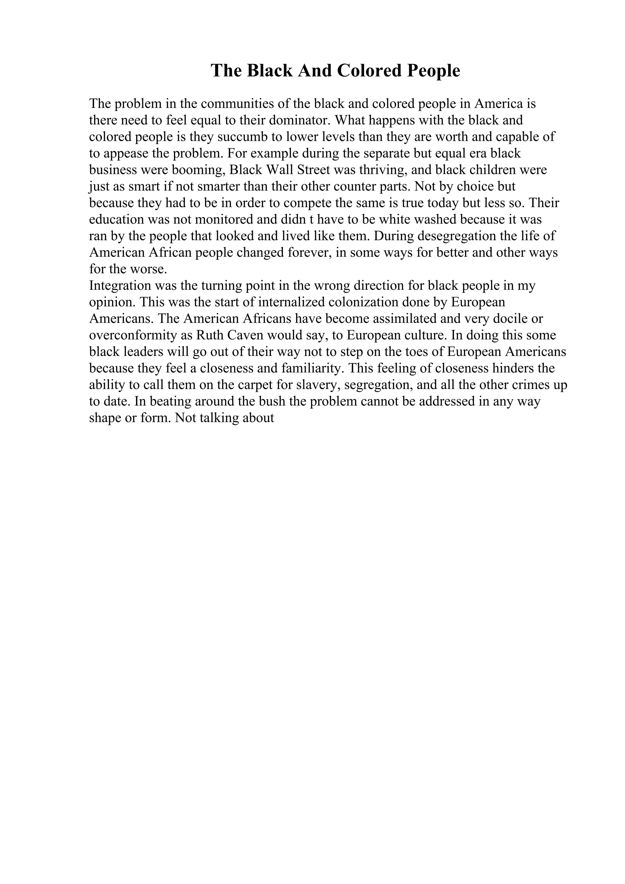 The Black And Colored People
The problem in the communities of the black and colored people in America is
there need to feel equal to their dominator. What happens with the black and
colored people is they succumb to lower levels than they are worth and capable of
to appease the problem. For example during the separate but equal era black
business were booming, Black Wall Street was thriving, and black children were
just as smart if not smarter than their other counter parts. Not by choice but
because they had to be in order to compete the same is true today but less so. Their
education was not monitored and didn t have to be white washed because it was
ran by the people that looked and lived like them. During desegregation the life of
American African people changed forever, in some ways for better and other ways
for the worse.
Integration was the turning point in the wrong direction for black people in my
opinion. This was the start of internalized colonization done by European
Americans. The American Africans have become assimilated and very docile or
overconformity as Ruth Caven would say, to European culture. In doing this some
black leaders will go out of their way not to step on the toes of European Americans
because they feel a closeness and familiarity. This feeling of closeness hinders the
ability to call them on the carpet for slavery, segregation, and all the other crimes up
to date. In beating around the bush the problem cannot be addressed in any way
shape or form. Not talking about
 