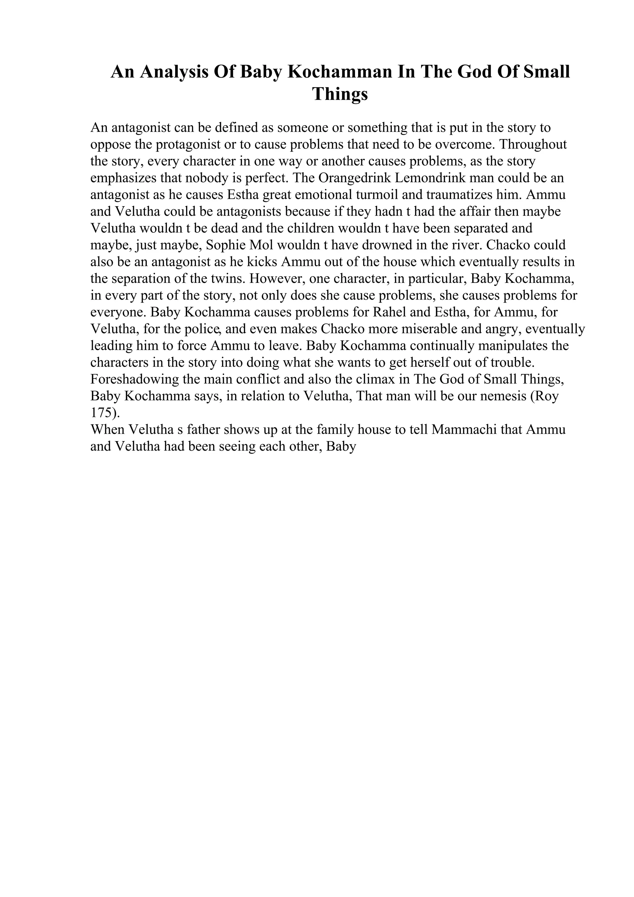 An Analysis Of Baby Kochamman In The God Of Small
Things
An antagonist can be defined as someone or something that is put in the story to
oppose the protagonist or to cause problems that need to be overcome. Throughout
the story, every character in one way or another causes problems, as the story
emphasizes that nobody is perfect. The Orangedrink Lemondrink man could be an
antagonist as he causes Estha great emotional turmoil and traumatizes him. Ammu
and Velutha could be antagonists because if they hadn t had the affair then maybe
Velutha wouldn t be dead and the children wouldn t have been separated and
maybe, just maybe, Sophie Mol wouldn t have drowned in the river. Chacko could
also be an antagonist as he kicks Ammu out of the house which eventually results in
the separation of the twins. However, one character, in particular, Baby Kochamma,
in every part of the story, not only does she cause problems, she causes problems for
everyone. Baby Kochamma causes problems for Rahel and Estha, for Ammu, for
Velutha, for the police, and even makes Chacko more miserable and angry, eventually
leading him to force Ammu to leave. Baby Kochamma continually manipulates the
characters in the story into doing what she wants to get herself out of trouble.
Foreshadowing the main conflict and also the climax in The God of Small Things,
Baby Kochamma says, in relation to Velutha, That man will be our nemesis (Roy
175).
When Velutha s father shows up at the family house to tell Mammachi that Ammu
and Velutha had been seeing each other, Baby
 