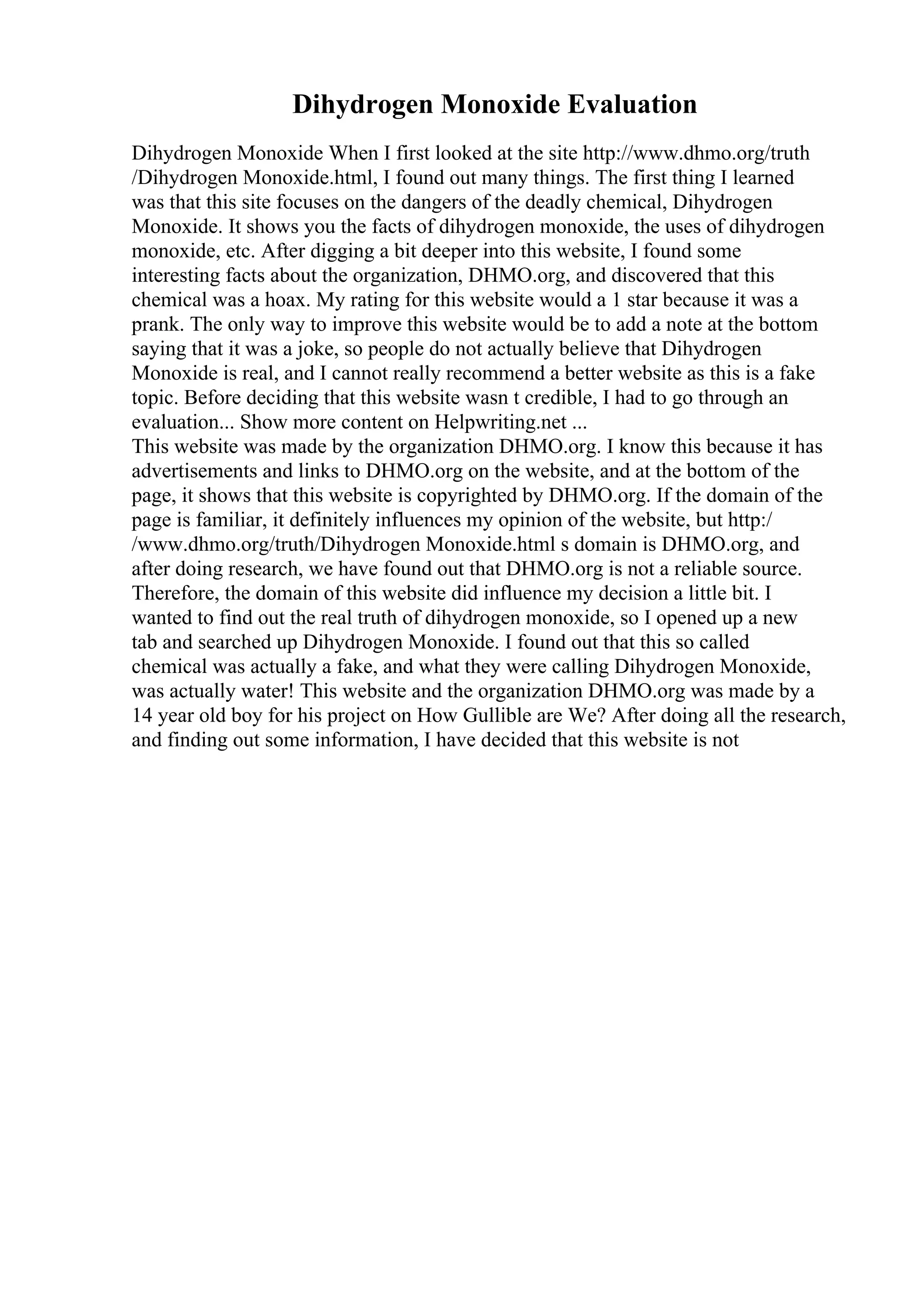 Dihydrogen Monoxide Evaluation
Dihydrogen Monoxide When I first looked at the site http://www.dhmo.org/truth
/Dihydrogen Monoxide.html, I found out many things. The first thing I learned
was that this site focuses on the dangers of the deadly chemical, Dihydrogen
Monoxide. It shows you the facts of dihydrogen monoxide, the uses of dihydrogen
monoxide, etc. After digging a bit deeper into this website, I found some
interesting facts about the organization, DHMO.org, and discovered that this
chemical was a hoax. My rating for this website would a 1 star because it was a
prank. The only way to improve this website would be to add a note at the bottom
saying that it was a joke, so people do not actually believe that Dihydrogen
Monoxide is real, and I cannot really recommend a better website as this is a fake
topic. Before deciding that this website wasn t credible, I had to go through an
evaluation... Show more content on Helpwriting.net ...
This website was made by the organization DHMO.org. I know this because it has
advertisements and links to DHMO.org on the website, and at the bottom of the
page, it shows that this website is copyrighted by DHMO.org. If the domain of the
page is familiar, it definitely influences my opinion of the website, but http:/
/www.dhmo.org/truth/Dihydrogen Monoxide.html s domain is DHMO.org, and
after doing research, we have found out that DHMO.org is not a reliable source.
Therefore, the domain of this website did influence my decision a little bit. I
wanted to find out the real truth of dihydrogen monoxide, so I opened up a new
tab and searched up Dihydrogen Monoxide. I found out that this so called
chemical was actually a fake, and what they were calling Dihydrogen Monoxide,
was actually water! This website and the organization DHMO.org was made by a
14 year old boy for his project on How Gullible are We? After doing all the research,
and finding out some information, I have decided that this website is not
 