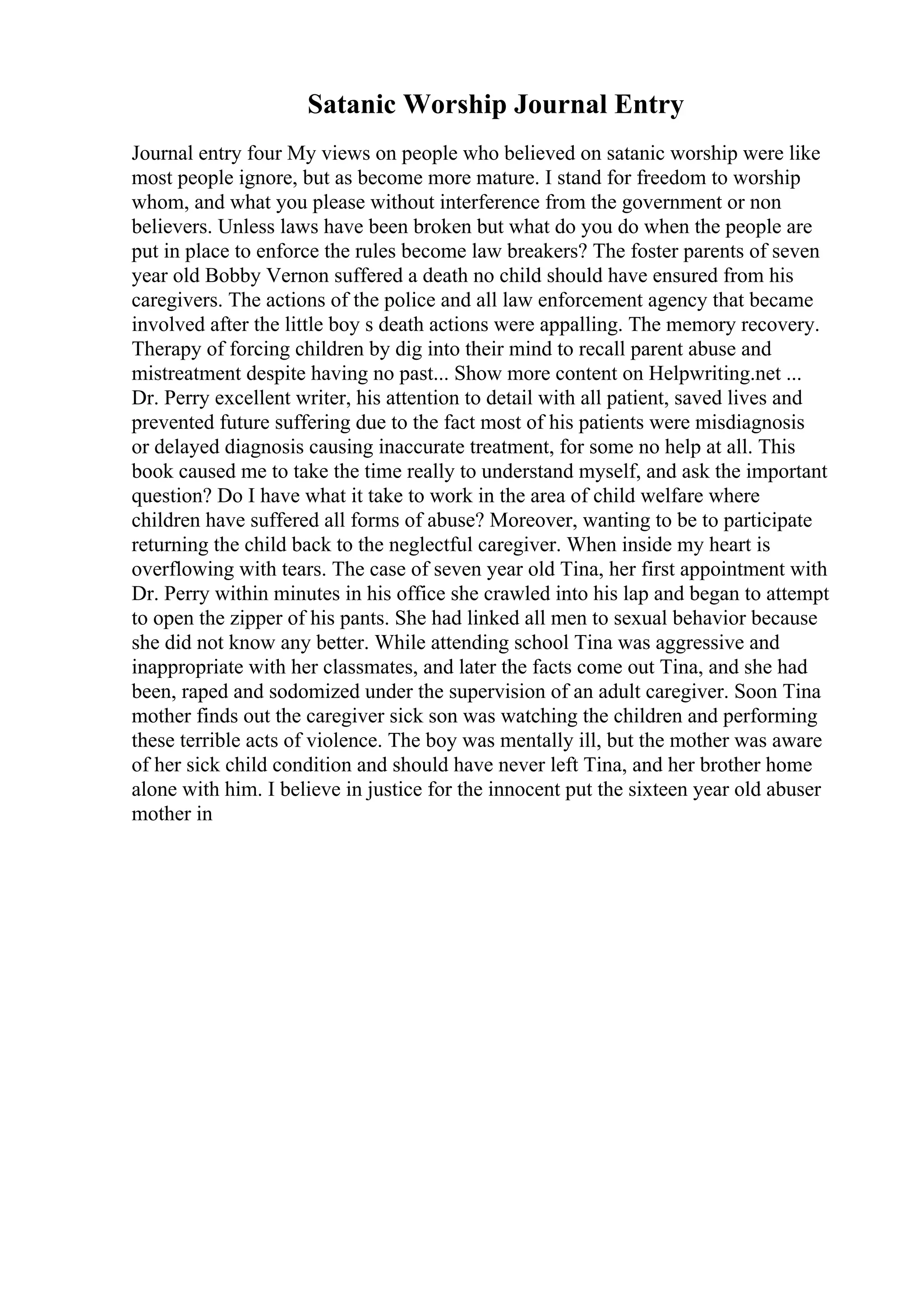 Satanic Worship Journal Entry
Journal entry four My views on people who believed on satanic worship were like
most people ignore, but as become more mature. I stand for freedom to worship
whom, and what you please without interference from the government or non
believers. Unless laws have been broken but what do you do when the people are
put in place to enforce the rules become law breakers? The foster parents of seven
year old Bobby Vernon suffered a death no child should have ensured from his
caregivers. The actions of the police and all law enforcement agency that became
involved after the little boy s death actions were appalling. The memory recovery.
Therapy of forcing children by dig into their mind to recall parent abuse and
mistreatment despite having no past... Show more content on Helpwriting.net ...
Dr. Perry excellent writer, his attention to detail with all patient, saved lives and
prevented future suffering due to the fact most of his patients were misdiagnosis
or delayed diagnosis causing inaccurate treatment, for some no help at all. This
book caused me to take the time really to understand myself, and ask the important
question? Do I have what it take to work in the area of child welfare where
children have suffered all forms of abuse? Moreover, wanting to be to participate
returning the child back to the neglectful caregiver. When inside my heart is
overflowing with tears. The case of seven year old Tina, her first appointment with
Dr. Perry within minutes in his office she crawled into his lap and began to attempt
to open the zipper of his pants. She had linked all men to sexual behavior because
she did not know any better. While attending school Tina was aggressive and
inappropriate with her classmates, and later the facts come out Tina, and she had
been, raped and sodomized under the supervision of an adult caregiver. Soon Tina
mother finds out the caregiver sick son was watching the children and performing
these terrible acts of violence. The boy was mentally ill, but the mother was aware
of her sick child condition and should have never left Tina, and her brother home
alone with him. I believe in justice for the innocent put the sixteen year old abuser
mother in
 