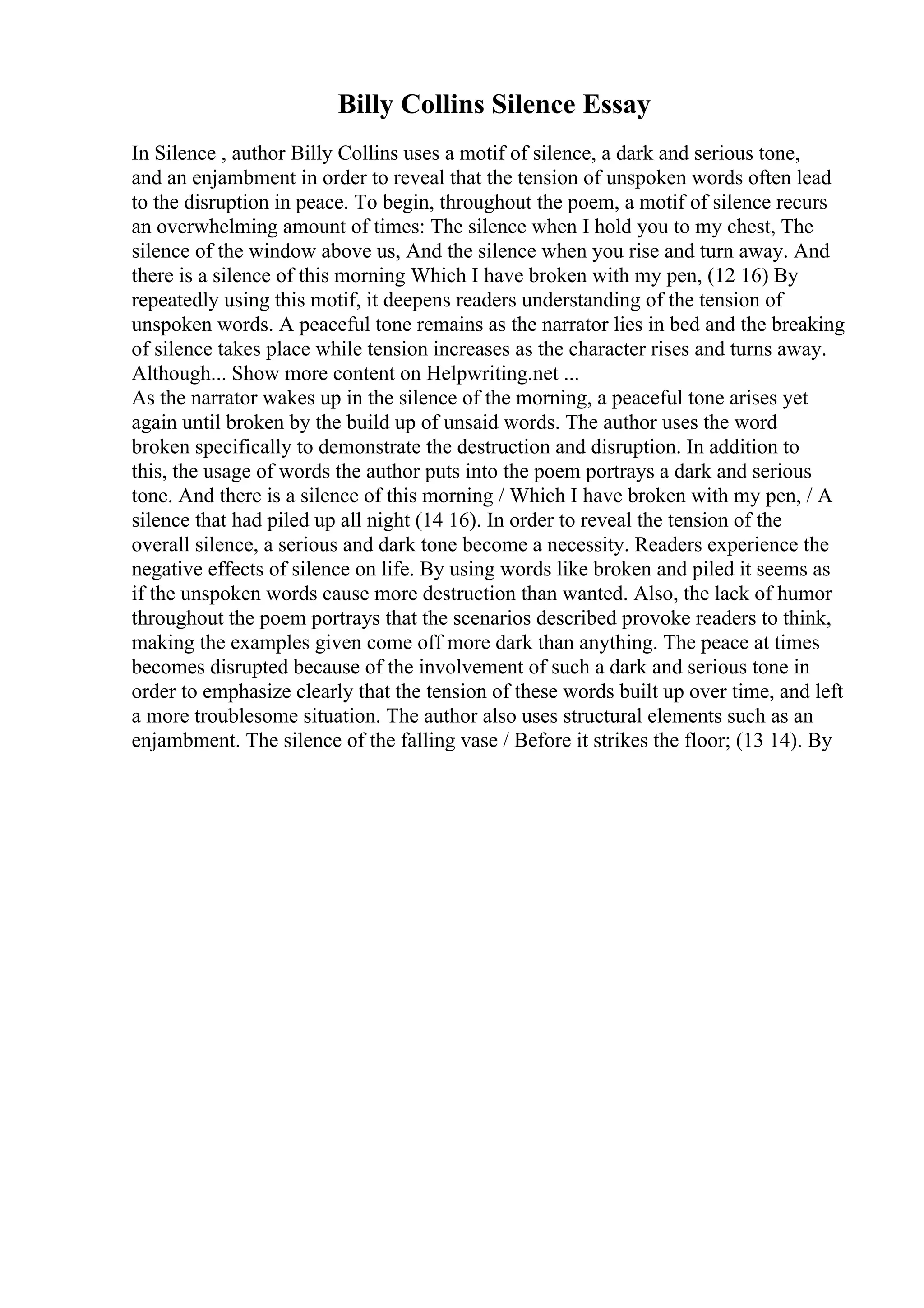 Billy Collins Silence Essay
In Silence , author Billy Collins uses a motif of silence, a dark and serious tone,
and an enjambment in order to reveal that the tension of unspoken words often lead
to the disruption in peace. To begin, throughout the poem, a motif of silence recurs
an overwhelming amount of times: The silence when I hold you to my chest, The
silence of the window above us, And the silence when you rise and turn away. And
there is a silence of this morning Which I have broken with my pen, (12 16) By
repeatedly using this motif, it deepens readers understanding of the tension of
unspoken words. A peaceful tone remains as the narrator lies in bed and the breaking
of silence takes place while tension increases as the character rises and turns away.
Although... Show more content on Helpwriting.net ...
As the narrator wakes up in the silence of the morning, a peaceful tone arises yet
again until broken by the build up of unsaid words. The author uses the word
broken specifically to demonstrate the destruction and disruption. In addition to
this, the usage of words the author puts into the poem portrays a dark and serious
tone. And there is a silence of this morning / Which I have broken with my pen, / A
silence that had piled up all night (14 16). In order to reveal the tension of the
overall silence, a serious and dark tone become a necessity. Readers experience the
negative effects of silence on life. By using words like broken and piled it seems as
if the unspoken words cause more destruction than wanted. Also, the lack of humor
throughout the poem portrays that the scenarios described provoke readers to think,
making the examples given come off more dark than anything. The peace at times
becomes disrupted because of the involvement of such a dark and serious tone in
order to emphasize clearly that the tension of these words built up over time, and left
a more troublesome situation. The author also uses structural elements such as an
enjambment. The silence of the falling vase / Before it strikes the floor; (13 14). By
 