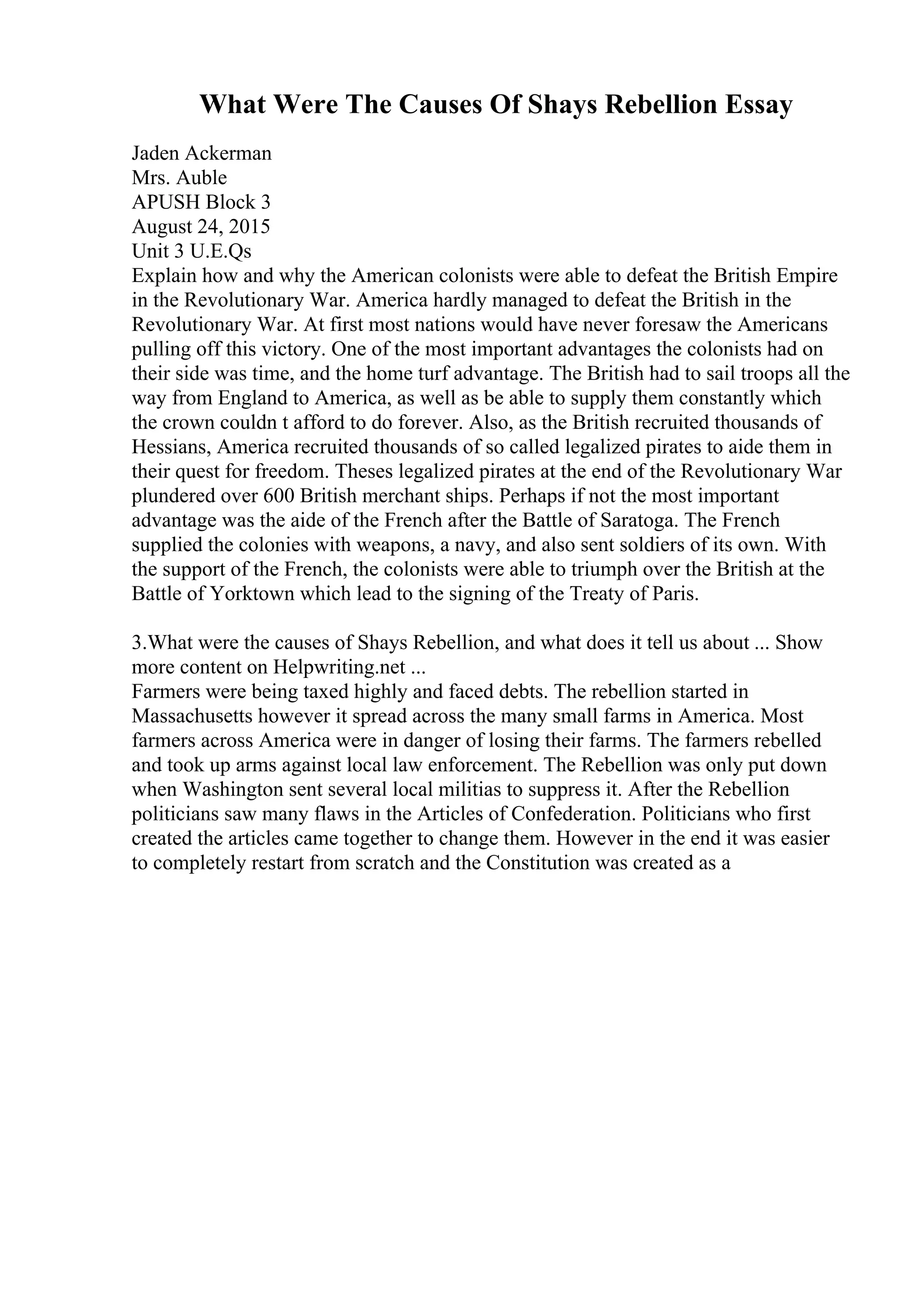 What Were The Causes Of Shays Rebellion Essay
Jaden Ackerman
Mrs. Auble
APUSH Block 3
August 24, 2015
Unit 3 U.E.Qs
Explain how and why the American colonists were able to defeat the British Empire
in the Revolutionary War. America hardly managed to defeat the British in the
Revolutionary War. At first most nations would have never foresaw the Americans
pulling off this victory. One of the most important advantages the colonists had on
their side was time, and the home turf advantage. The British had to sail troops all the
way from England to America, as well as be able to supply them constantly which
the crown couldn t afford to do forever. Also, as the British recruited thousands of
Hessians, America recruited thousands of so called legalized pirates to aide them in
their quest for freedom. Theses legalized pirates at the end of the Revolutionary War
plundered over 600 British merchant ships. Perhaps if not the most important
advantage was the aide of the French after the Battle of Saratoga. The French
supplied the colonies with weapons, a navy, and also sent soldiers of its own. With
the support of the French, the colonists were able to triumph over the British at the
Battle of Yorktown which lead to the signing of the Treaty of Paris.
3.What were the causes of Shays Rebellion, and what does it tell us about ... Show
more content on Helpwriting.net ...
Farmers were being taxed highly and faced debts. The rebellion started in
Massachusetts however it spread across the many small farms in America. Most
farmers across America were in danger of losing their farms. The farmers rebelled
and took up arms against local law enforcement. The Rebellion was only put down
when Washington sent several local militias to suppress it. After the Rebellion
politicians saw many flaws in the Articles of Confederation. Politicians who first
created the articles came together to change them. However in the end it was easier
to completely restart from scratch and the Constitution was created as a
 