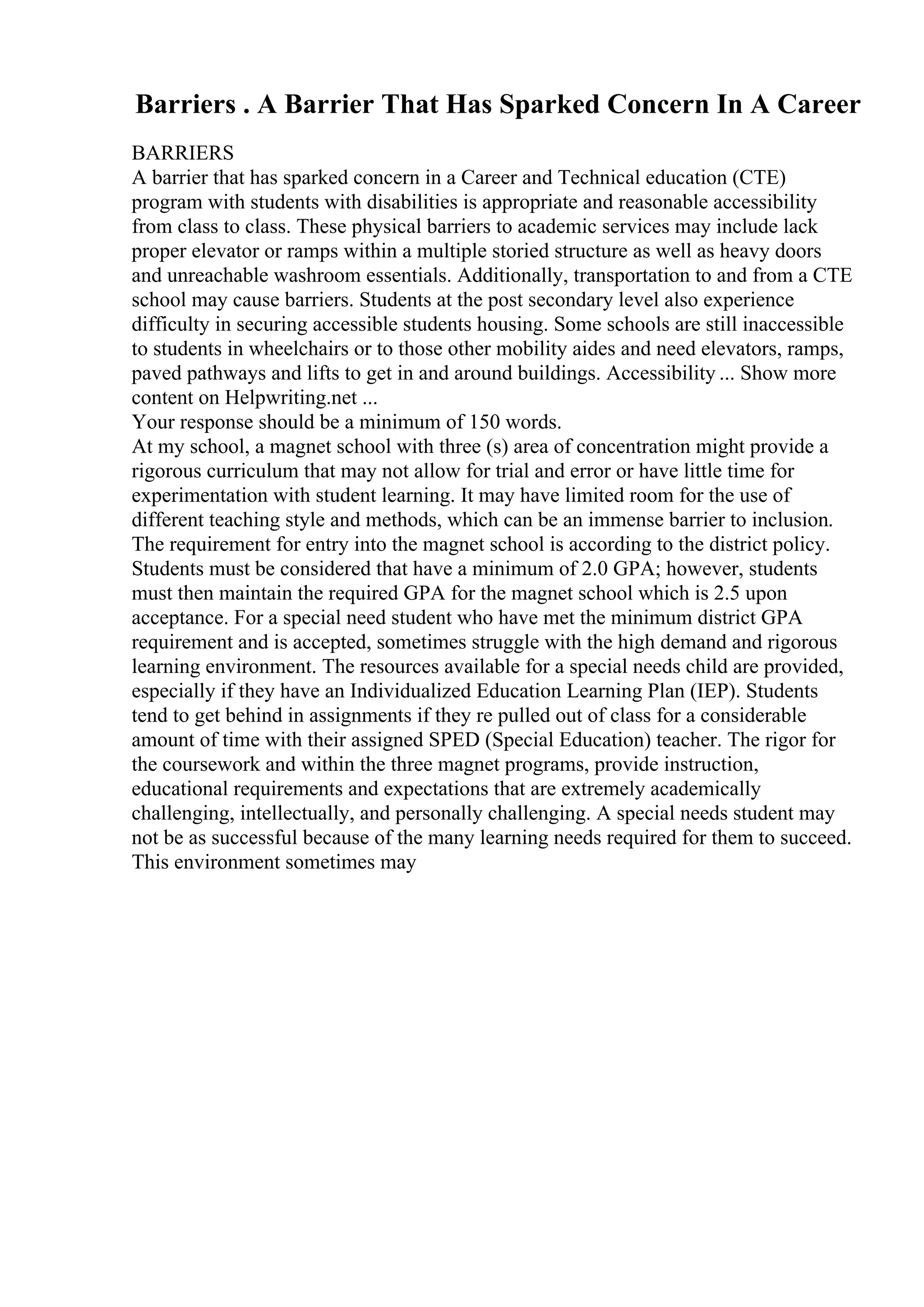 Barriers . A Barrier That Has Sparked Concern In A Career
BARRIERS
A barrier that has sparked concern in a Career and Technical education (CTE)
program with students with disabilities is appropriate and reasonable accessibility
from class to class. These physical barriers to academic services may include lack
proper elevator or ramps within a multiple storied structure as well as heavy doors
and unreachable washroom essentials. Additionally, transportation to and from a CTE
school may cause barriers. Students at the post secondary level also experience
difficulty in securing accessible students housing. Some schools are still inaccessible
to students in wheelchairs or to those other mobility aides and need elevators, ramps,
paved pathways and lifts to get in and around buildings. Accessibility ... Show more
content on Helpwriting.net ...
Your response should be a minimum of 150 words.
At my school, a magnet school with three (s) area of concentration might provide a
rigorous curriculum that may not allow for trial and error or have little time for
experimentation with student learning. It may have limited room for the use of
different teaching style and methods, which can be an immense barrier to inclusion.
The requirement for entry into the magnet school is according to the district policy.
Students must be considered that have a minimum of 2.0 GPA; however, students
must then maintain the required GPA for the magnet school which is 2.5 upon
acceptance. For a special need student who have met the minimum district GPA
requirement and is accepted, sometimes struggle with the high demand and rigorous
learning environment. The resources available for a special needs child are provided,
especially if they have an Individualized Education Learning Plan (IEP). Students
tend to get behind in assignments if they re pulled out of class for a considerable
amount of time with their assigned SPED (Special Education) teacher. The rigor for
the coursework and within the three magnet programs, provide instruction,
educational requirements and expectations that are extremely academically
challenging, intellectually, and personally challenging. A special needs student may
not be as successful because of the many learning needs required for them to succeed.
This environment sometimes may
 