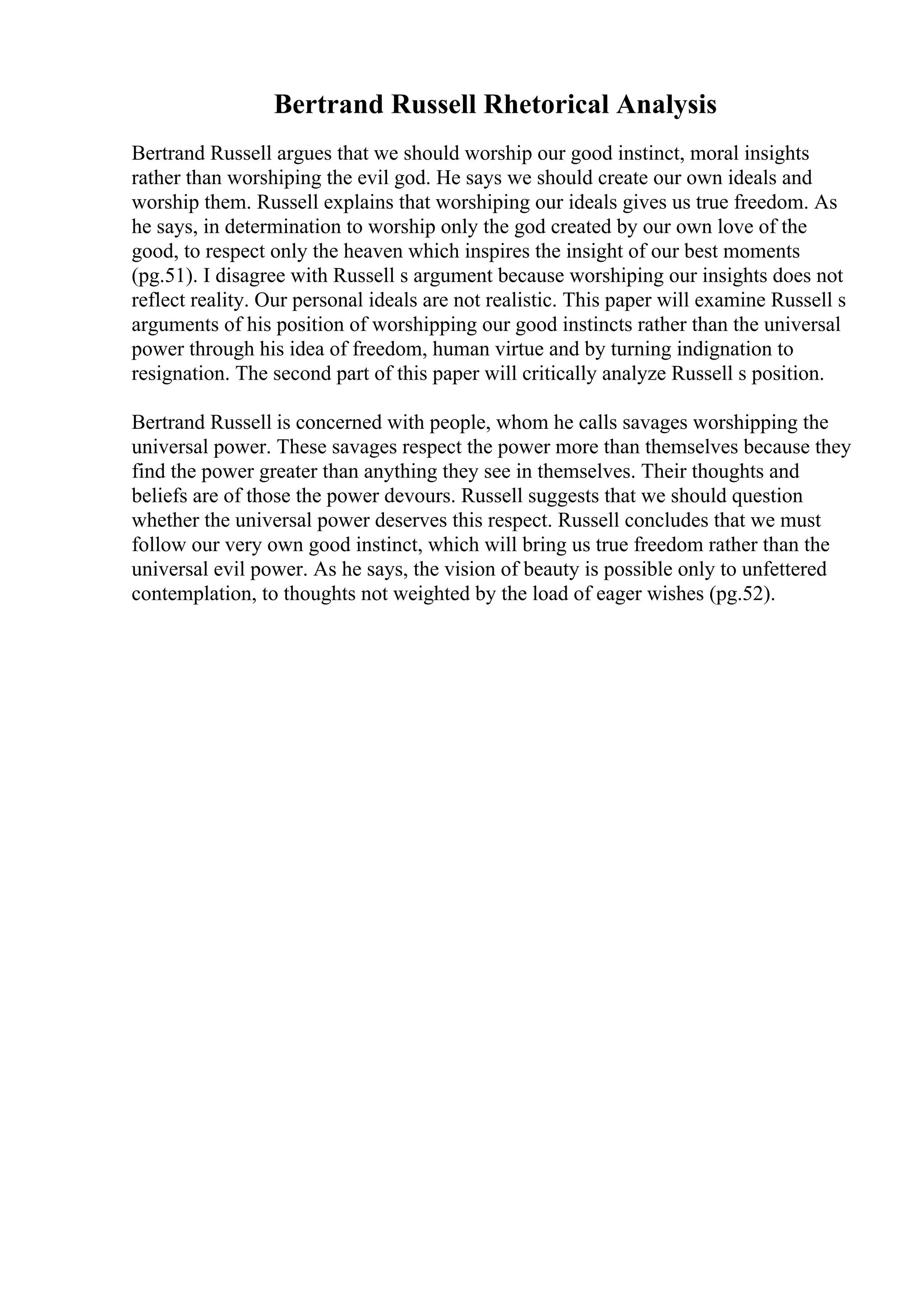 Bertrand Russell Rhetorical Analysis
Bertrand Russell argues that we should worship our good instinct, moral insights
rather than worshiping the evil god. He says we should create our own ideals and
worship them. Russell explains that worshiping our ideals gives us true freedom. As
he says, in determination to worship only the god created by our own love of the
good, to respect only the heaven which inspires the insight of our best moments
(pg.51). I disagree with Russell s argument because worshiping our insights does not
reflect reality. Our personal ideals are not realistic. This paper will examine Russell s
arguments of his position of worshipping our good instincts rather than the universal
power through his idea of freedom, human virtue and by turning indignation to
resignation. The second part of this paper will critically analyze Russell s position.
Bertrand Russell is concerned with people, whom he calls savages worshipping the
universal power. These savages respect the power more than themselves because they
find the power greater than anything they see in themselves. Their thoughts and
beliefs are of those the power devours. Russell suggests that we should question
whether the universal power deserves this respect. Russell concludes that we must
follow our very own good instinct, which will bring us true freedom rather than the
universal evil power. As he says, the vision of beauty is possible only to unfettered
contemplation, to thoughts not weighted by the load of eager wishes (pg.52).
 