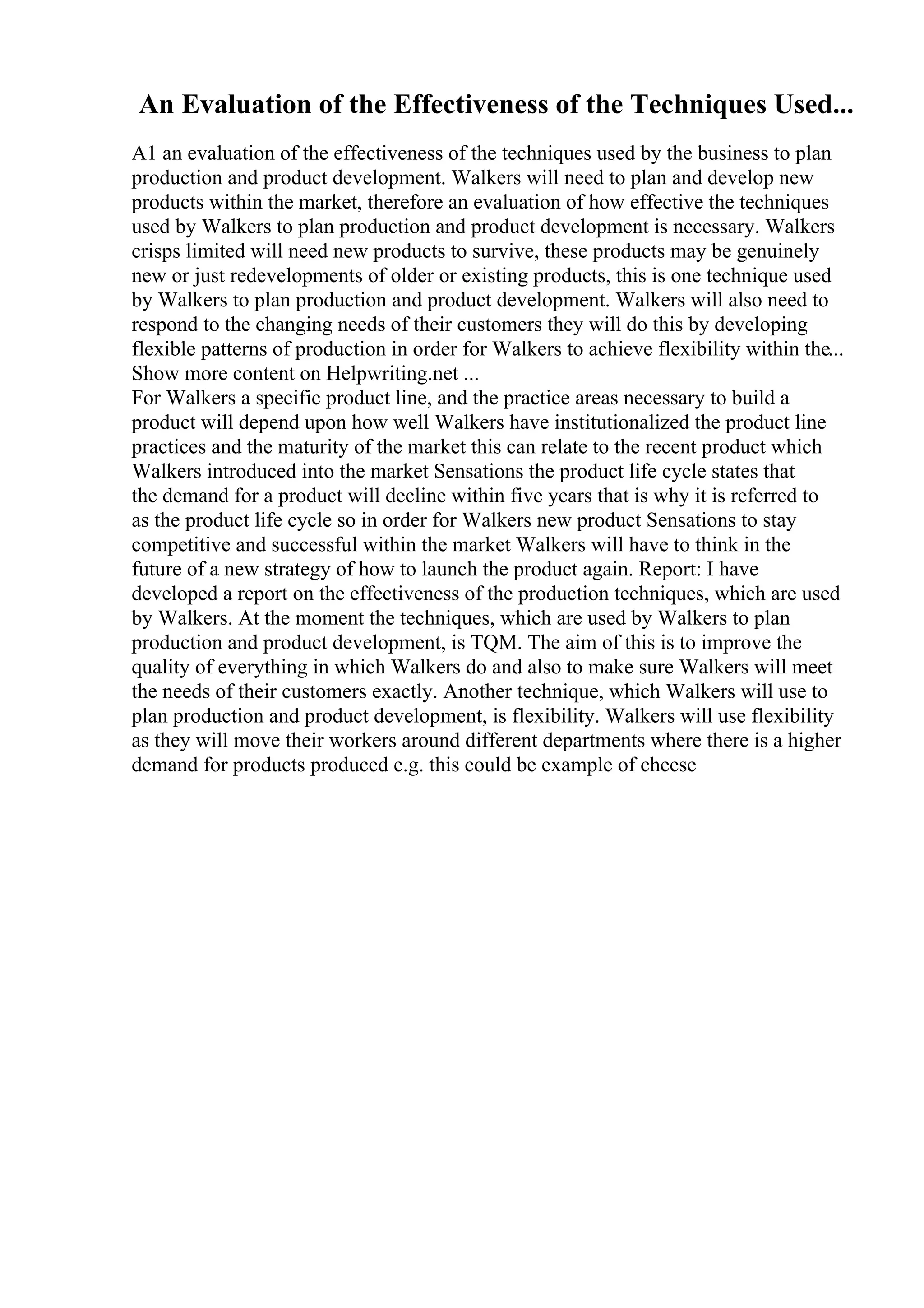An Evaluation of the Effectiveness of the Techniques Used...
A1 an evaluation of the effectiveness of the techniques used by the business to plan
production and product development. Walkers will need to plan and develop new
products within the market, therefore an evaluation of how effective the techniques
used by Walkers to plan production and product development is necessary. Walkers
crisps limited will need new products to survive, these products may be genuinely
new or just redevelopments of older or existing products, this is one technique used
by Walkers to plan production and product development. Walkers will also need to
respond to the changing needs of their customers they will do this by developing
flexible patterns of production in order for Walkers to achieve flexibility within the...
Show more content on Helpwriting.net ...
For Walkers a specific product line, and the practice areas necessary to build a
product will depend upon how well Walkers have institutionalized the product line
practices and the maturity of the market this can relate to the recent product which
Walkers introduced into the market Sensations the product life cycle states that
the demand for a product will decline within five years that is why it is referred to
as the product life cycle so in order for Walkers new product Sensations to stay
competitive and successful within the market Walkers will have to think in the
future of a new strategy of how to launch the product again. Report: I have
developed a report on the effectiveness of the production techniques, which are used
by Walkers. At the moment the techniques, which are used by Walkers to plan
production and product development, is TQM. The aim of this is to improve the
quality of everything in which Walkers do and also to make sure Walkers will meet
the needs of their customers exactly. Another technique, which Walkers will use to
plan production and product development, is flexibility. Walkers will use flexibility
as they will move their workers around different departments where there is a higher
demand for products produced e.g. this could be example of cheese
 