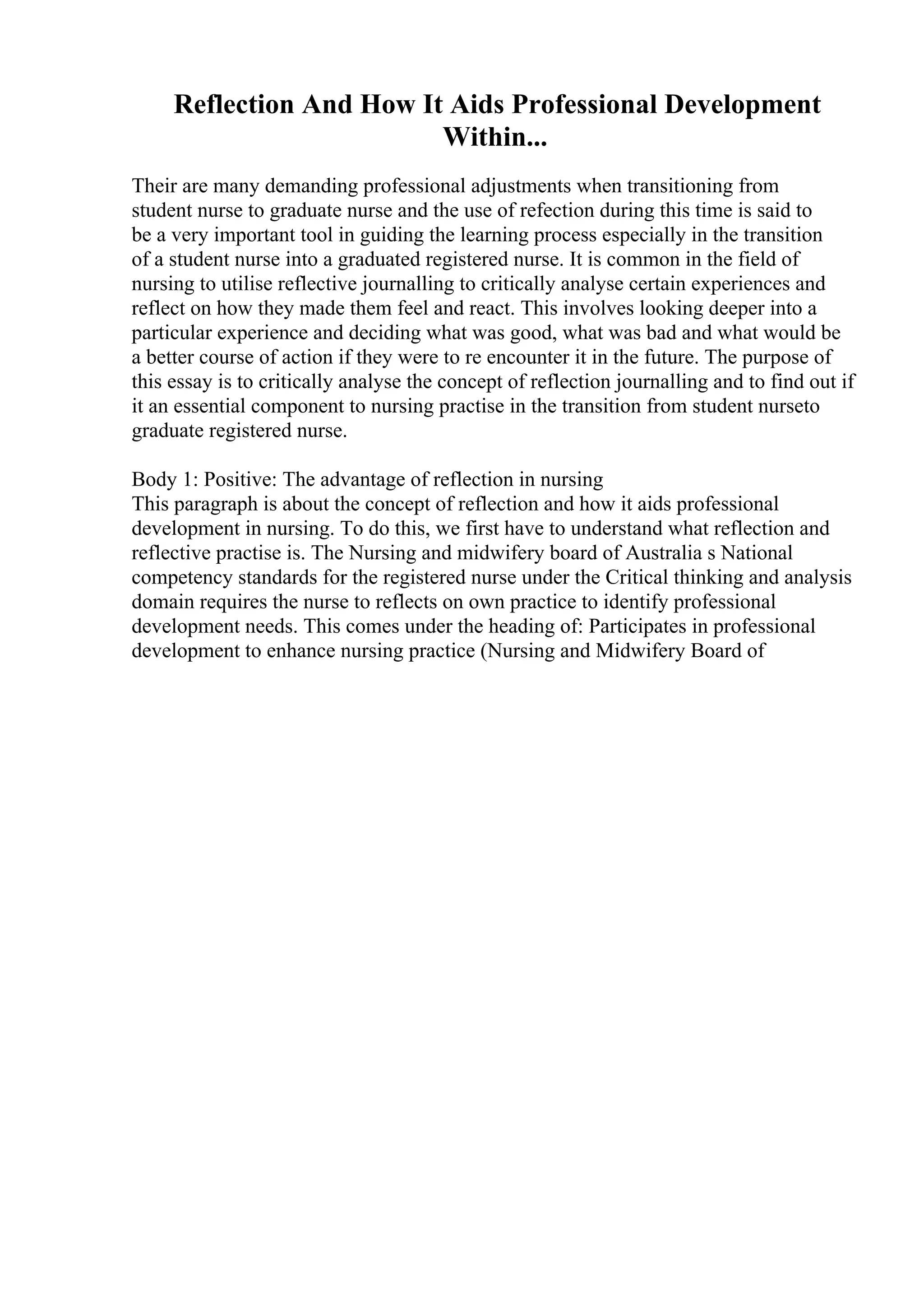 Reflection And How It Aids Professional Development
Within...
Their are many demanding professional adjustments when transitioning from
student nurse to graduate nurse and the use of refection during this time is said to
be a very important tool in guiding the learning process especially in the transition
of a student nurse into a graduated registered nurse. It is common in the field of
nursing to utilise reflective journalling to critically analyse certain experiences and
reflect on how they made them feel and react. This involves looking deeper into a
particular experience and deciding what was good, what was bad and what would be
a better course of action if they were to re encounter it in the future. The purpose of
this essay is to critically analyse the concept of reflection journalling and to find out if
it an essential component to nursing practise in the transition from student nurseto
graduate registered nurse.
Body 1: Positive: The advantage of reflection in nursing
This paragraph is about the concept of reflection and how it aids professional
development in nursing. To do this, we first have to understand what reflection and
reflective practise is. The Nursing and midwifery board of Australia s National
competency standards for the registered nurse under the Critical thinking and analysis
domain requires the nurse to reflects on own practice to identify professional
development needs. This comes under the heading of: Participates in professional
development to enhance nursing practice (Nursing and Midwifery Board of
 