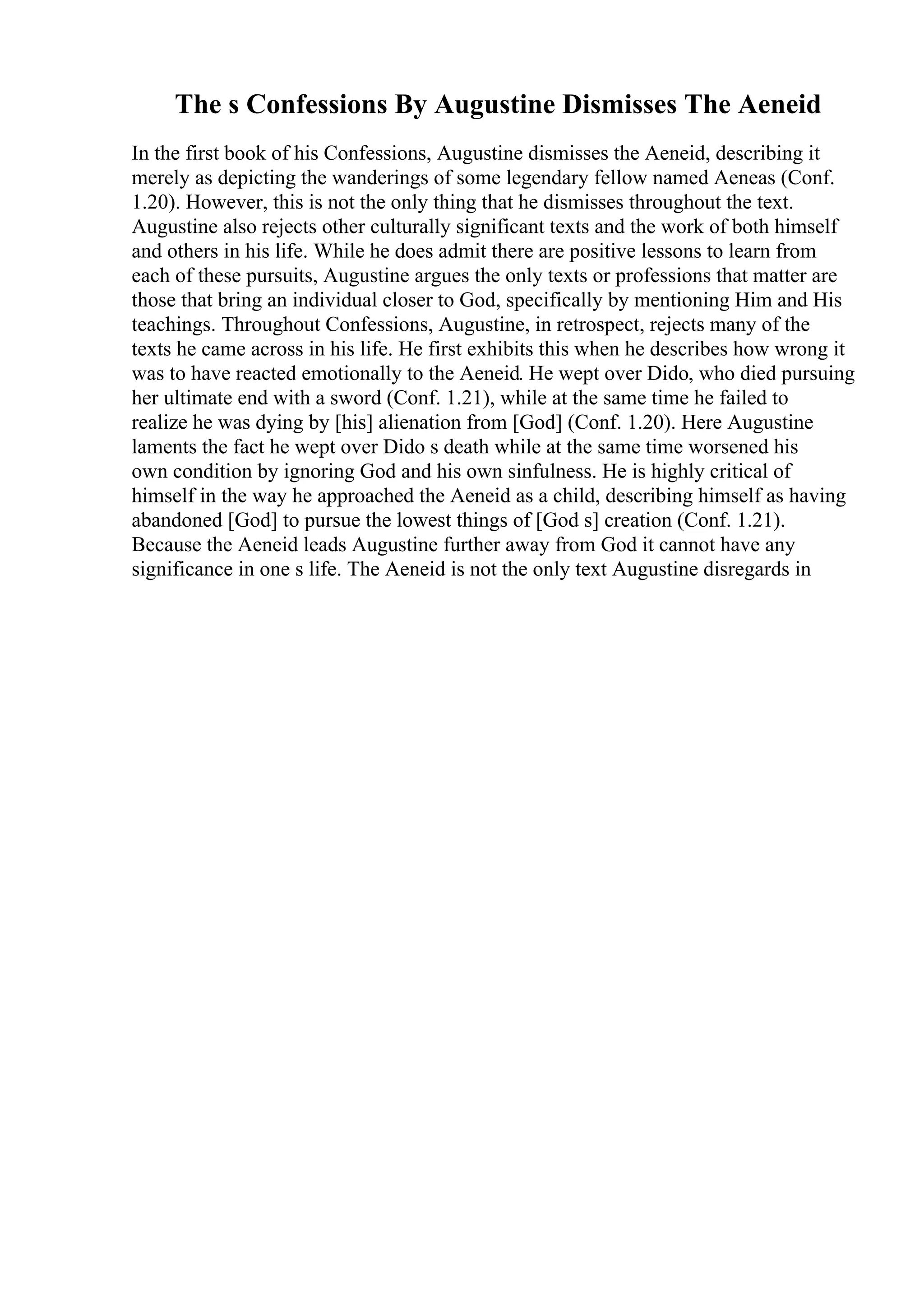 The s Confessions By Augustine Dismisses The Aeneid
In the first book of his Confessions, Augustine dismisses the Aeneid, describing it
merely as depicting the wanderings of some legendary fellow named Aeneas (Conf.
1.20). However, this is not the only thing that he dismisses throughout the text.
Augustine also rejects other culturally significant texts and the work of both himself
and others in his life. While he does admit there are positive lessons to learn from
each of these pursuits, Augustine argues the only texts or professions that matter are
those that bring an individual closer to God, specifically by mentioning Him and His
teachings. Throughout Confessions, Augustine, in retrospect, rejects many of the
texts he came across in his life. He first exhibits this when he describes how wrong it
was to have reacted emotionally to the Aeneid. He wept over Dido, who died pursuing
her ultimate end with a sword (Conf. 1.21), while at the same time he failed to
realize he was dying by [his] alienation from [God] (Conf. 1.20). Here Augustine
laments the fact he wept over Dido s death while at the same time worsened his
own condition by ignoring God and his own sinfulness. He is highly critical of
himself in the way he approached the Aeneid as a child, describing himself as having
abandoned [God] to pursue the lowest things of [God s] creation (Conf. 1.21).
Because the Aeneid leads Augustine further away from God it cannot have any
significance in one s life. The Aeneid is not the only text Augustine disregards in
 
