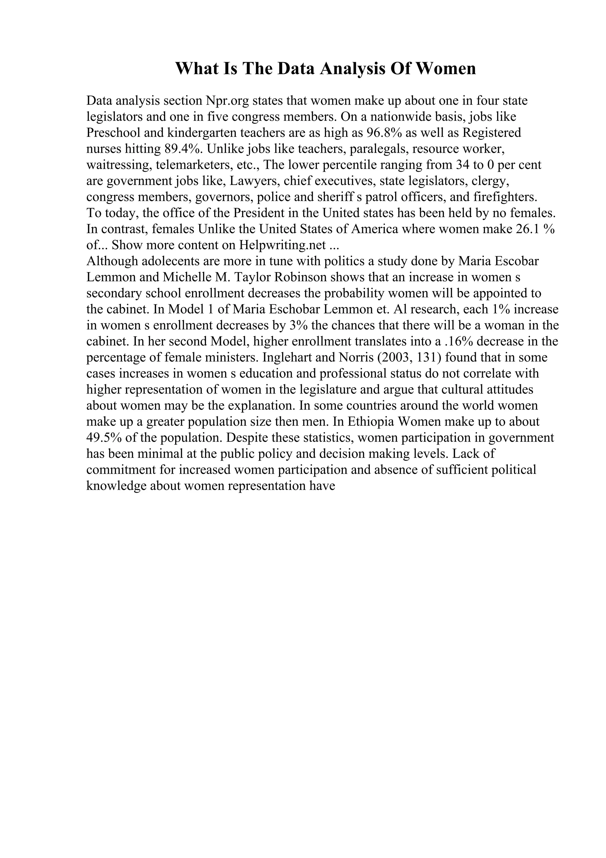 What Is The Data Analysis Of Women
Data analysis section Npr.org states that women make up about one in four state
legislators and one in five congress members. On a nationwide basis, jobs like
Preschool and kindergarten teachers are as high as 96.8% as well as Registered
nurses hitting 89.4%. Unlike jobs like teachers, paralegals, resource worker,
waitressing, telemarketers, etc., The lower percentile ranging from 34 to 0 per cent
are government jobs like, Lawyers, chief executives, state legislators, clergy,
congress members, governors, police and sheriff s patrol officers, and firefighters.
To today, the office of the President in the United states has been held by no females.
In contrast, females Unlike the United States of America where women make 26.1 %
of... Show more content on Helpwriting.net ...
Although adolecents are more in tune with politics a study done by Maria Escobar
Lemmon and Michelle M. Taylor Robinson shows that an increase in women s
secondary school enrollment decreases the probability women will be appointed to
the cabinet. In Model 1 of Maria Eschobar Lemmon et. Al research, each 1% increase
in women s enrollment decreases by 3% the chances that there will be a woman in the
cabinet. In her second Model, higher enrollment translates into a .16% decrease in the
percentage of female ministers. Inglehart and Norris (2003, 131) found that in some
cases increases in women s education and professional status do not correlate with
higher representation of women in the legislature and argue that cultural attitudes
about women may be the explanation. In some countries around the world women
make up a greater population size then men. In Ethiopia Women make up to about
49.5% of the population. Despite these statistics, women participation in government
has been minimal at the public policy and decision making levels. Lack of
commitment for increased women participation and absence of sufficient political
knowledge about women representation have
 