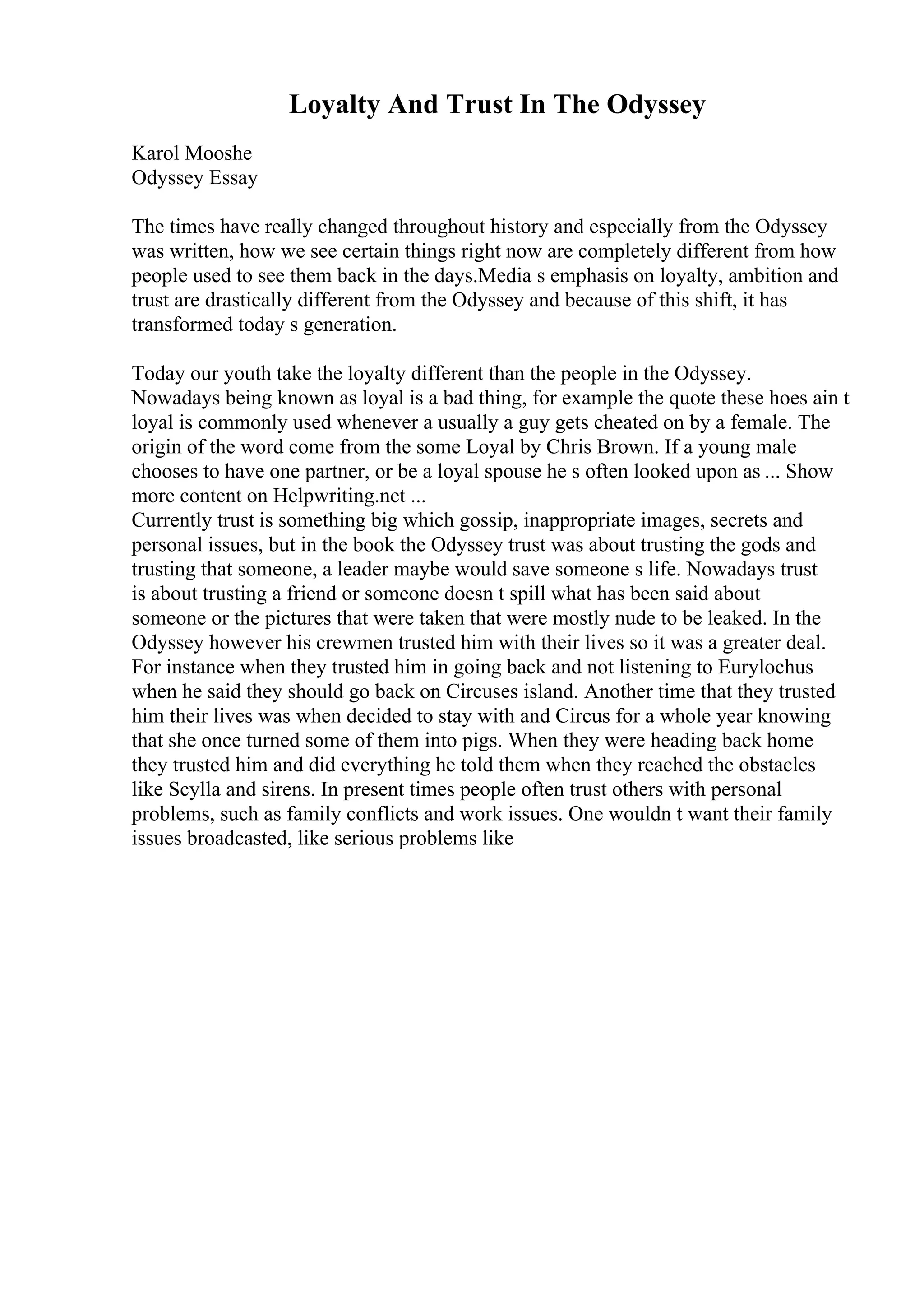 Loyalty And Trust In The Odyssey
Karol Mooshe
Odyssey Essay
The times have really changed throughout history and especially from the Odyssey
was written, how we see certain things right now are completely different from how
people used to see them back in the days.Media s emphasis on loyalty, ambition and
trust are drastically different from the Odyssey and because of this shift, it has
transformed today s generation.
Today our youth take the loyalty different than the people in the Odyssey.
Nowadays being known as loyal is a bad thing, for example the quote these hoes ain t
loyal is commonly used whenever a usually a guy gets cheated on by a female. The
origin of the word come from the some Loyal by Chris Brown. If a young male
chooses to have one partner, or be a loyal spouse he s often looked upon as ... Show
more content on Helpwriting.net ...
Currently trust is something big which gossip, inappropriate images, secrets and
personal issues, but in the book the Odyssey trust was about trusting the gods and
trusting that someone, a leader maybe would save someone s life. Nowadays trust
is about trusting a friend or someone doesn t spill what has been said about
someone or the pictures that were taken that were mostly nude to be leaked. In the
Odyssey however his crewmen trusted him with their lives so it was a greater deal.
For instance when they trusted him in going back and not listening to Eurylochus
when he said they should go back on Circuses island. Another time that they trusted
him their lives was when decided to stay with and Circus for a whole year knowing
that she once turned some of them into pigs. When they were heading back home
they trusted him and did everything he told them when they reached the obstacles
like Scylla and sirens. In present times people often trust others with personal
problems, such as family conflicts and work issues. One wouldn t want their family
issues broadcasted, like serious problems like
 
