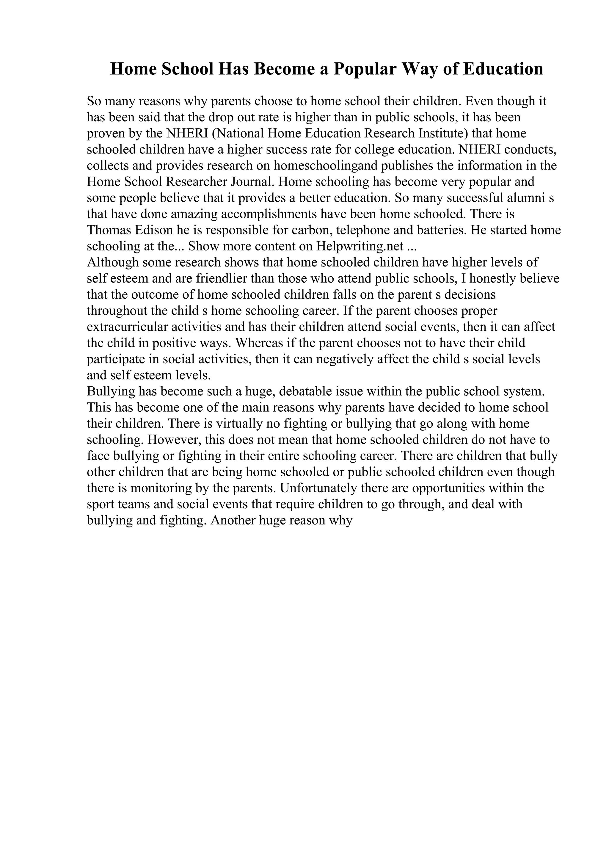 Home School Has Become a Popular Way of Education
So many reasons why parents choose to home school their children. Even though it
has been said that the drop out rate is higher than in public schools, it has been
proven by the NHERI (National Home Education Research Institute) that home
schooled children have a higher success rate for college education. NHERI conducts,
collects and provides research on homeschoolingand publishes the information in the
Home School Researcher Journal. Home schooling has become very popular and
some people believe that it provides a better education. So many successful alumni s
that have done amazing accomplishments have been home schooled. There is
Thomas Edison he is responsible for carbon, telephone and batteries. He started home
schooling at the... Show more content on Helpwriting.net ...
Although some research shows that home schooled children have higher levels of
self esteem and are friendlier than those who attend public schools, I honestly believe
that the outcome of home schooled children falls on the parent s decisions
throughout the child s home schooling career. If the parent chooses proper
extracurricular activities and has their children attend social events, then it can affect
the child in positive ways. Whereas if the parent chooses not to have their child
participate in social activities, then it can negatively affect the child s social levels
and self esteem levels.
Bullying has become such a huge, debatable issue within the public school system.
This has become one of the main reasons why parents have decided to home school
their children. There is virtually no fighting or bullying that go along with home
schooling. However, this does not mean that home schooled children do not have to
face bullying or fighting in their entire schooling career. There are children that bully
other children that are being home schooled or public schooled children even though
there is monitoring by the parents. Unfortunately there are opportunities within the
sport teams and social events that require children to go through, and deal with
bullying and fighting. Another huge reason why
 