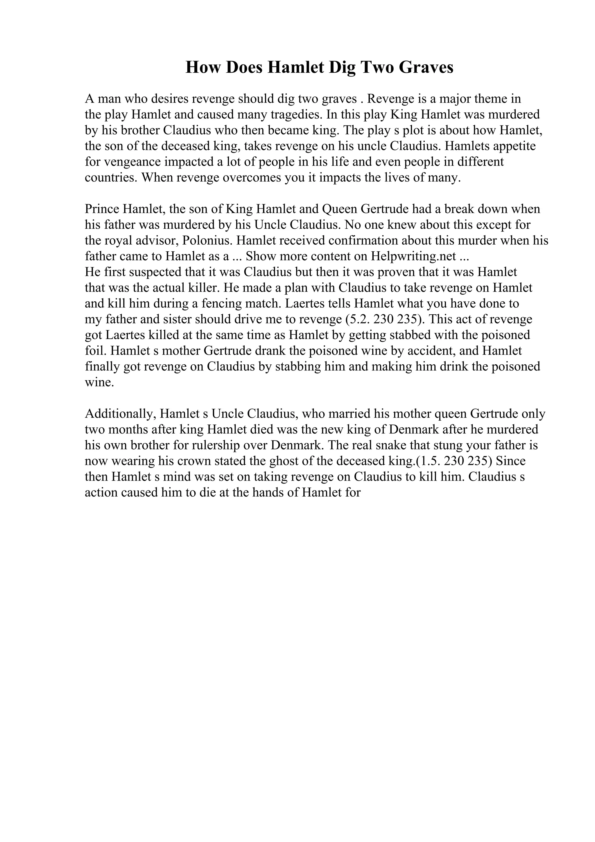How Does Hamlet Dig Two Graves
A man who desires revenge should dig two graves . Revenge is a major theme in
the play Hamlet and caused many tragedies. In this play King Hamlet was murdered
by his brother Claudius who then became king. The play s plot is about how Hamlet,
the son of the deceased king, takes revenge on his uncle Claudius. Hamlets appetite
for vengeance impacted a lot of people in his life and even people in different
countries. When revenge overcomes you it impacts the lives of many.
Prince Hamlet, the son of King Hamlet and Queen Gertrude had a break down when
his father was murdered by his Uncle Claudius. No one knew about this except for
the royal advisor, Polonius. Hamlet received confirmation about this murder when his
father came to Hamlet as a ... Show more content on Helpwriting.net ...
He first suspected that it was Claudius but then it was proven that it was Hamlet
that was the actual killer. He made a plan with Claudius to take revenge on Hamlet
and kill him during a fencing match. Laertes tells Hamlet what you have done to
my father and sister should drive me to revenge (5.2. 230 235). This act of revenge
got Laertes killed at the same time as Hamlet by getting stabbed with the poisoned
foil. Hamlet s mother Gertrude drank the poisoned wine by accident, and Hamlet
finally got revenge on Claudius by stabbing him and making him drink the poisoned
wine.
Additionally, Hamlet s Uncle Claudius, who married his mother queen Gertrude only
two months after king Hamlet died was the new king of Denmark after he murdered
his own brother for rulership over Denmark. The real snake that stung your father is
now wearing his crown stated the ghost of the deceased king.(1.5. 230 235) Since
then Hamlet s mind was set on taking revenge on Claudius to kill him. Claudius s
action caused him to die at the hands of Hamlet for
 