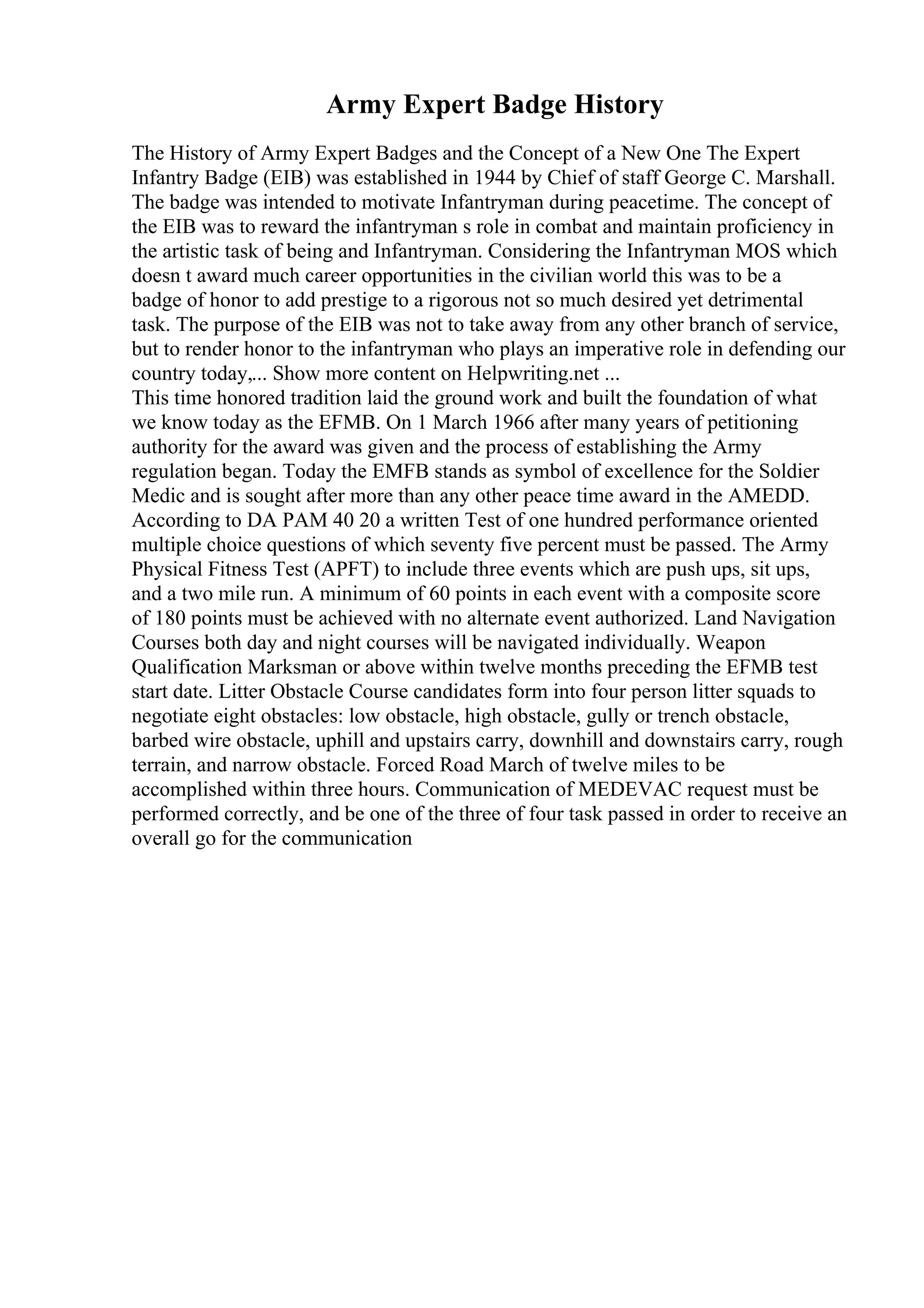 Army Expert Badge History
The History of Army Expert Badges and the Concept of a New One The Expert
Infantry Badge (EIB) was established in 1944 by Chief of staff George C. Marshall.
The badge was intended to motivate Infantryman during peacetime. The concept of
the EIB was to reward the infantryman s role in combat and maintain proficiency in
the artistic task of being and Infantryman. Considering the Infantryman MOS which
doesn t award much career opportunities in the civilian world this was to be a
badge of honor to add prestige to a rigorous not so much desired yet detrimental
task. The purpose of the EIB was not to take away from any other branch of service,
but to render honor to the infantryman who plays an imperative role in defending our
country today,... Show more content on Helpwriting.net ...
This time honored tradition laid the ground work and built the foundation of what
we know today as the EFMB. On 1 March 1966 after many years of petitioning
authority for the award was given and the process of establishing the Army
regulation began. Today the EMFB stands as symbol of excellence for the Soldier
Medic and is sought after more than any other peace time award in the AMEDD.
According to DA PAM 40 20 a written Test of one hundred performance oriented
multiple choice questions of which seventy five percent must be passed. The Army
Physical Fitness Test (APFT) to include three events which are push ups, sit ups,
and a two mile run. A minimum of 60 points in each event with a composite score
of 180 points must be achieved with no alternate event authorized. Land Navigation
Courses both day and night courses will be navigated individually. Weapon
Qualification Marksman or above within twelve months preceding the EFMB test
start date. Litter Obstacle Course candidates form into four person litter squads to
negotiate eight obstacles: low obstacle, high obstacle, gully or trench obstacle,
barbed wire obstacle, uphill and upstairs carry, downhill and downstairs carry, rough
terrain, and narrow obstacle. Forced Road March of twelve miles to be
accomplished within three hours. Communication of MEDEVAC request must be
performed correctly, and be one of the three of four task passed in order to receive an
overall go for the communication
 