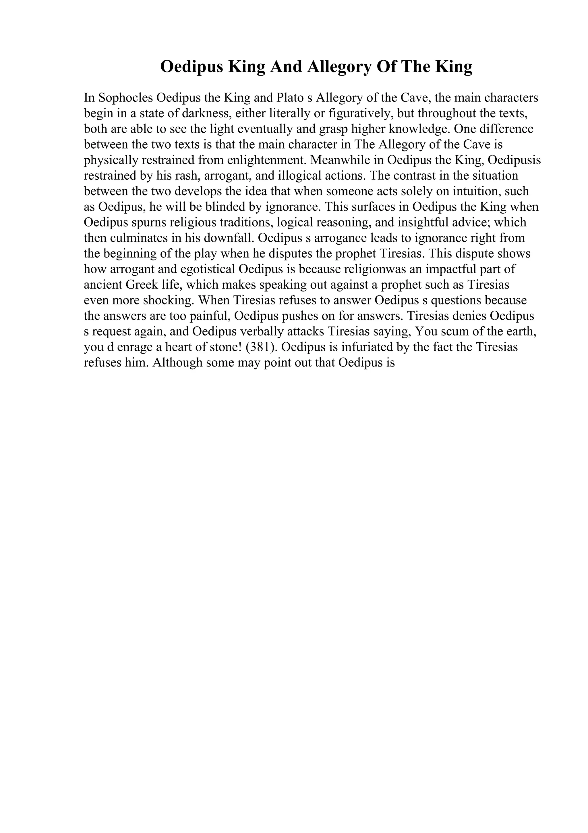 Oedipus King And Allegory Of The King
In Sophocles Oedipus the King and Plato s Allegory of the Cave, the main characters
begin in a state of darkness, either literally or figuratively, but throughout the texts,
both are able to see the light eventually and grasp higher knowledge. One difference
between the two texts is that the main character in The Allegory of the Cave is
physically restrained from enlightenment. Meanwhile in Oedipus the King, Oedipusis
restrained by his rash, arrogant, and illogical actions. The contrast in the situation
between the two develops the idea that when someone acts solely on intuition, such
as Oedipus, he will be blinded by ignorance. This surfaces in Oedipus the King when
Oedipus spurns religious traditions, logical reasoning, and insightful advice; which
then culminates in his downfall. Oedipus s arrogance leads to ignorance right from
the beginning of the play when he disputes the prophet Tiresias. This dispute shows
how arrogant and egotistical Oedipus is because religionwas an impactful part of
ancient Greek life, which makes speaking out against a prophet such as Tiresias
even more shocking. When Tiresias refuses to answer Oedipus s questions because
the answers are too painful, Oedipus pushes on for answers. Tiresias denies Oedipus
s request again, and Oedipus verbally attacks Tiresias saying, You scum of the earth,
you d enrage a heart of stone! (381). Oedipus is infuriated by the fact the Tiresias
refuses him. Although some may point out that Oedipus is
 
