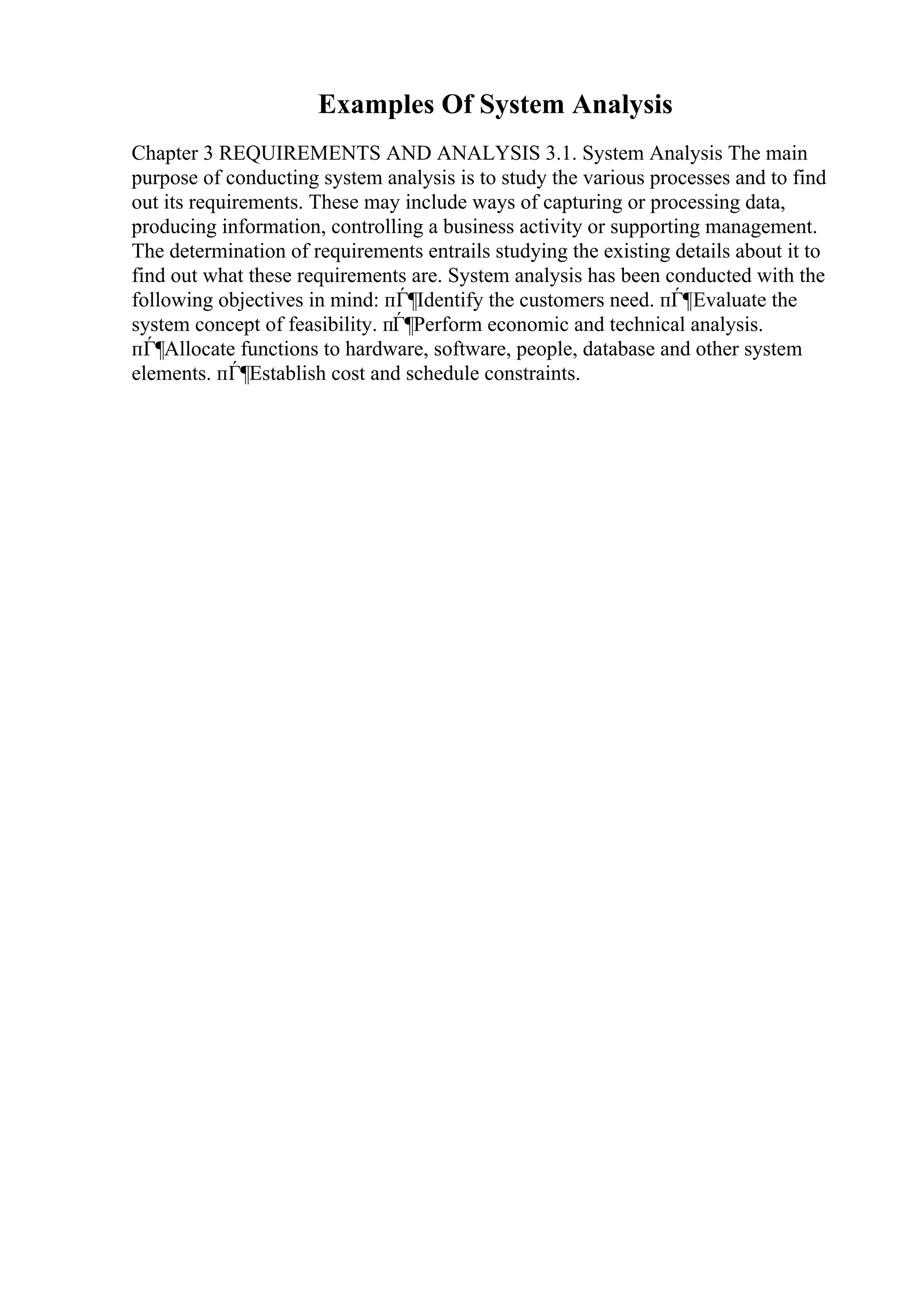 Examples Of System Analysis
Chapter 3 REQUIREMENTS AND ANALYSIS 3.1. System Analysis The main
purpose of conducting system analysis is to study the various processes and to find
out its requirements. These may include ways of capturing or processing data,
producing information, controlling a business activity or supporting management.
The determination of requirements entrails studying the existing details about it to
find out what these requirements are. System analysis has been conducted with the
following objectives in mind: пЃ¶Identify the customers need. пЃ¶Evaluate the
system concept of feasibility. пЃ¶Perform economic and technical analysis.
пЃ¶Allocate functions to hardware, software, people, database and other system
elements. пЃ¶Establish cost and schedule constraints.
 