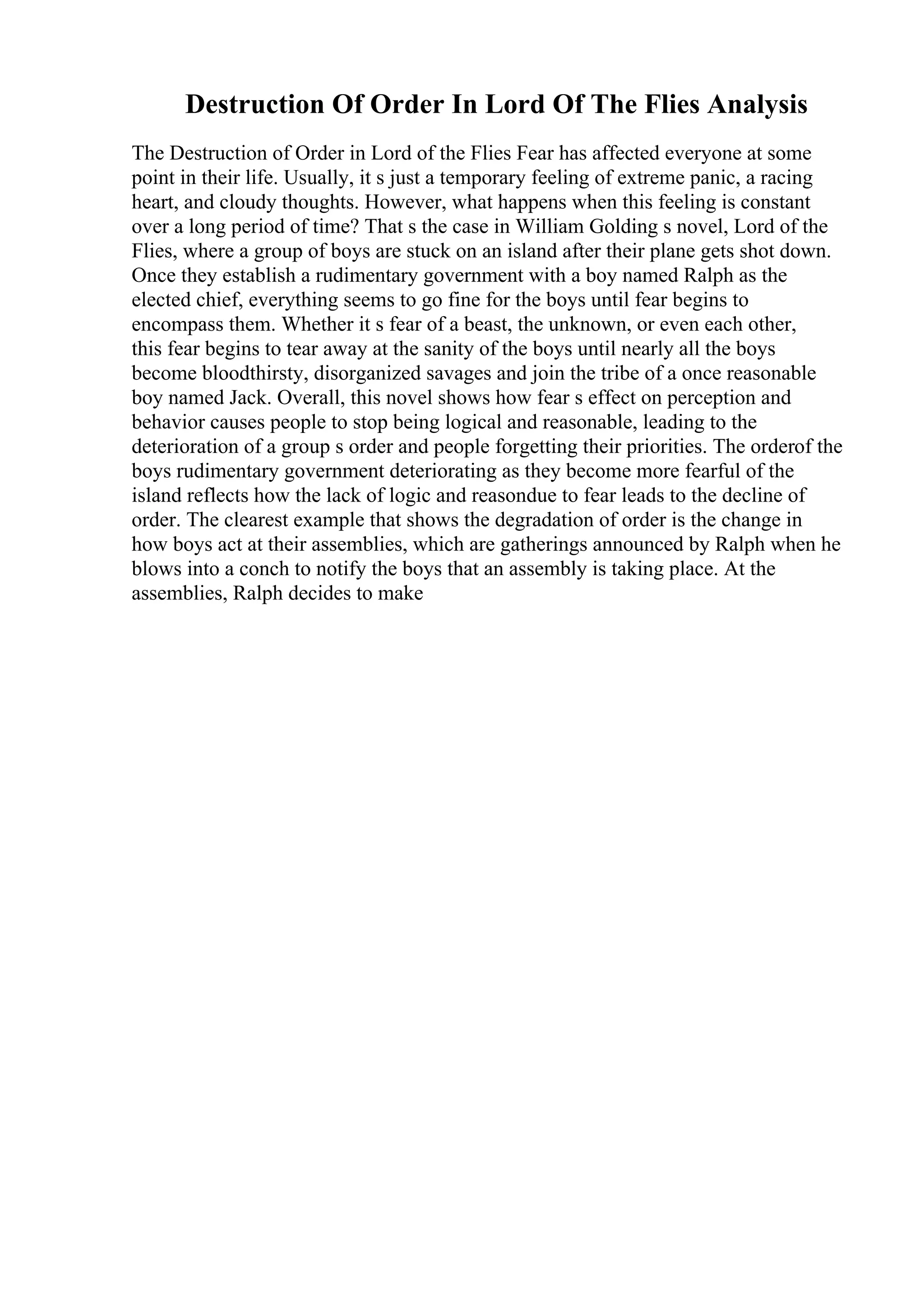 Destruction Of Order In Lord Of The Flies Analysis
The Destruction of Order in Lord of the Flies Fear has affected everyone at some
point in their life. Usually, it s just a temporary feeling of extreme panic, a racing
heart, and cloudy thoughts. However, what happens when this feeling is constant
over a long period of time? That s the case in William Golding s novel, Lord of the
Flies, where a group of boys are stuck on an island after their plane gets shot down.
Once they establish a rudimentary government with a boy named Ralph as the
elected chief, everything seems to go fine for the boys until fear begins to
encompass them. Whether it s fear of a beast, the unknown, or even each other,
this fear begins to tear away at the sanity of the boys until nearly all the boys
become bloodthirsty, disorganized savages and join the tribe of a once reasonable
boy named Jack. Overall, this novel shows how fear s effect on perception and
behavior causes people to stop being logical and reasonable, leading to the
deterioration of a group s order and people forgetting their priorities. The orderof the
boys rudimentary government deteriorating as they become more fearful of the
island reflects how the lack of logic and reasondue to fear leads to the decline of
order. The clearest example that shows the degradation of order is the change in
how boys act at their assemblies, which are gatherings announced by Ralph when he
blows into a conch to notify the boys that an assembly is taking place. At the
assemblies, Ralph decides to make
 