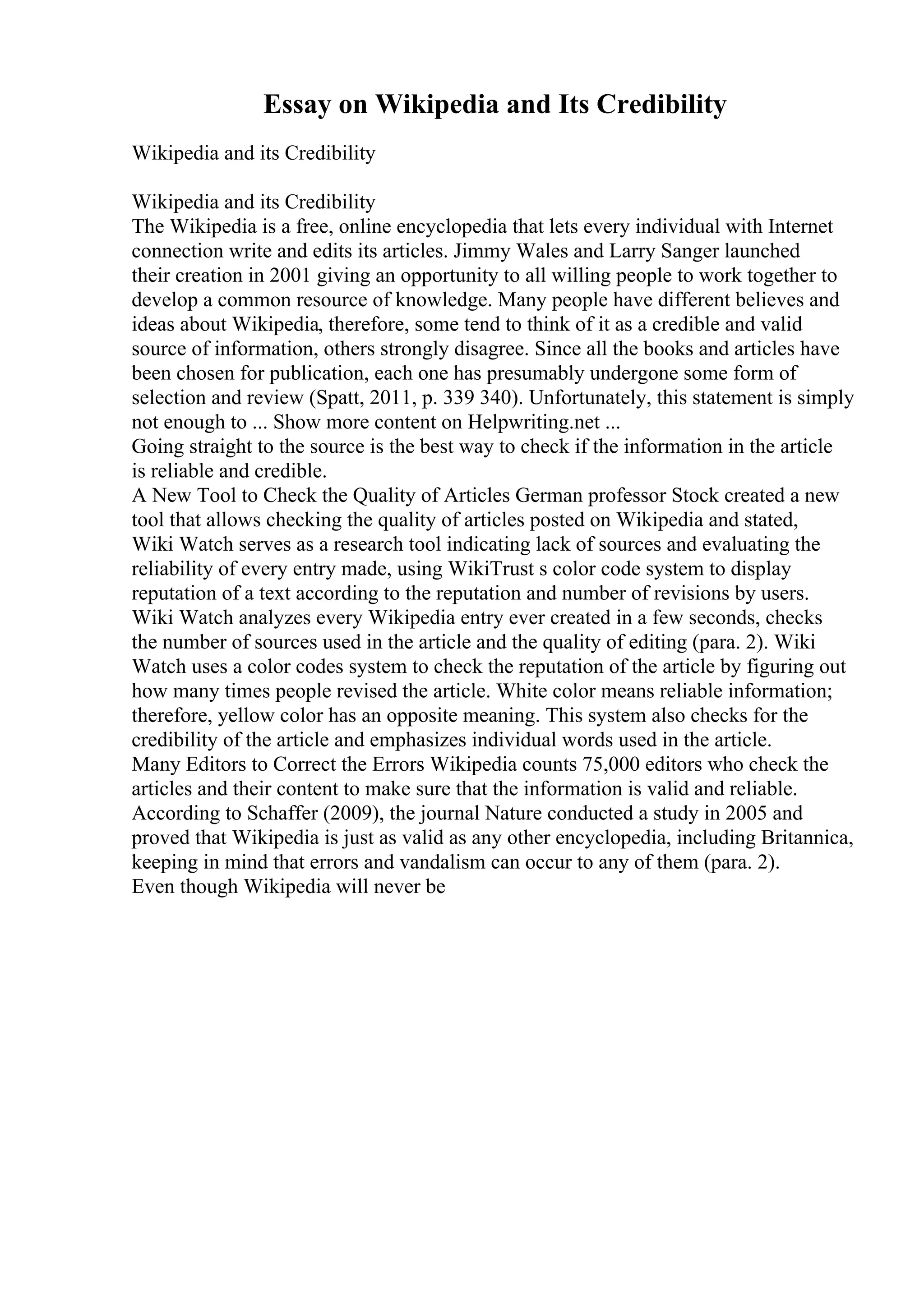 Essay on Wikipedia and Its Credibility
Wikipedia and its Credibility
Wikipedia and its Credibility
The Wikipedia is a free, online encyclopedia that lets every individual with Internet
connection write and edits its articles. Jimmy Wales and Larry Sanger launched
their creation in 2001 giving an opportunity to all willing people to work together to
develop a common resource of knowledge. Many people have different believes and
ideas about Wikipedia, therefore, some tend to think of it as a credible and valid
source of information, others strongly disagree. Since all the books and articles have
been chosen for publication, each one has presumably undergone some form of
selection and review (Spatt, 2011, p. 339 340). Unfortunately, this statement is simply
not enough to ... Show more content on Helpwriting.net ...
Going straight to the source is the best way to check if the information in the article
is reliable and credible.
A New Tool to Check the Quality of Articles German professor Stock created a new
tool that allows checking the quality of articles posted on Wikipedia and stated,
Wiki Watch serves as a research tool indicating lack of sources and evaluating the
reliability of every entry made, using WikiTrust s color code system to display
reputation of a text according to the reputation and number of revisions by users.
Wiki Watch analyzes every Wikipedia entry ever created in a few seconds, checks
the number of sources used in the article and the quality of editing (para. 2). Wiki
Watch uses a color codes system to check the reputation of the article by figuring out
how many times people revised the article. White color means reliable information;
therefore, yellow color has an opposite meaning. This system also checks for the
credibility of the article and emphasizes individual words used in the article.
Many Editors to Correct the Errors Wikipedia counts 75,000 editors who check the
articles and their content to make sure that the information is valid and reliable.
According to Schaffer (2009), the journal Nature conducted a study in 2005 and
proved that Wikipedia is just as valid as any other encyclopedia, including Britannica,
keeping in mind that errors and vandalism can occur to any of them (para. 2).
Even though Wikipedia will never be
 