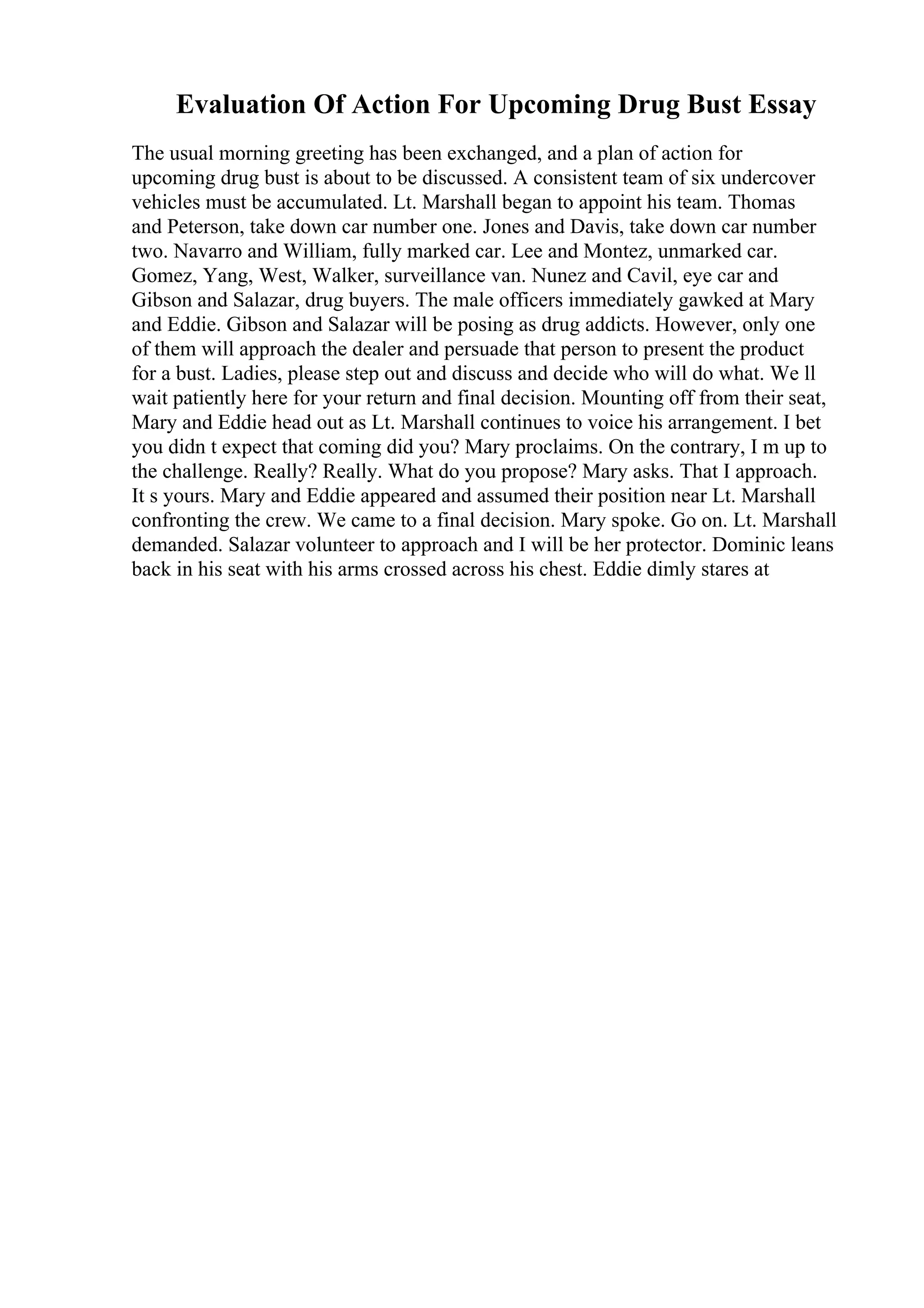Evaluation Of Action For Upcoming Drug Bust Essay
The usual morning greeting has been exchanged, and a plan of action for
upcoming drug bust is about to be discussed. A consistent team of six undercover
vehicles must be accumulated. Lt. Marshall began to appoint his team. Thomas
and Peterson, take down car number one. Jones and Davis, take down car number
two. Navarro and William, fully marked car. Lee and Montez, unmarked car.
Gomez, Yang, West, Walker, surveillance van. Nunez and Cavil, eye car and
Gibson and Salazar, drug buyers. The male officers immediately gawked at Mary
and Eddie. Gibson and Salazar will be posing as drug addicts. However, only one
of them will approach the dealer and persuade that person to present the product
for a bust. Ladies, please step out and discuss and decide who will do what. We ll
wait patiently here for your return and final decision. Mounting off from their seat,
Mary and Eddie head out as Lt. Marshall continues to voice his arrangement. I bet
you didn t expect that coming did you? Mary proclaims. On the contrary, I m up to
the challenge. Really? Really. What do you propose? Mary asks. That I approach.
It s yours. Mary and Eddie appeared and assumed their position near Lt. Marshall
confronting the crew. We came to a final decision. Mary spoke. Go on. Lt. Marshall
demanded. Salazar volunteer to approach and I will be her protector. Dominic leans
back in his seat with his arms crossed across his chest. Eddie dimly stares at
 
