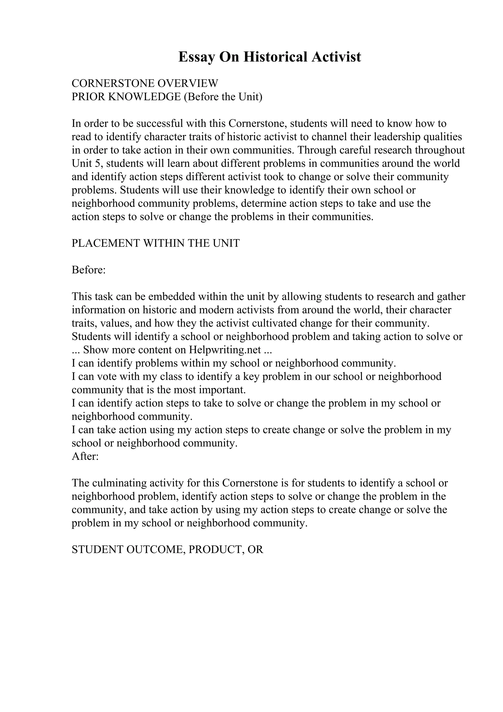 Essay On Historical Activist
CORNERSTONE OVERVIEW
PRIOR KNOWLEDGE (Before the Unit)
In order to be successful with this Cornerstone, students will need to know how to
read to identify character traits of historic activist to channel their leadership qualities
in order to take action in their own communities. Through careful research throughout
Unit 5, students will learn about different problems in communities around the world
and identify action steps different activist took to change or solve their community
problems. Students will use their knowledge to identify their own school or
neighborhood community problems, determine action steps to take and use the
action steps to solve or change the problems in their communities.
PLACEMENT WITHIN THE UNIT
Before:
This task can be embedded within the unit by allowing students to research and gather
information on historic and modern activists from around the world, their character
traits, values, and how they the activist cultivated change for their community.
Students will identify a school or neighborhood problem and taking action to solve or
... Show more content on Helpwriting.net ...
I can identify problems within my school or neighborhood community.
I can vote with my class to identify a key problem in our school or neighborhood
community that is the most important.
I can identify action steps to take to solve or change the problem in my school or
neighborhood community.
I can take action using my action steps to create change or solve the problem in my
school or neighborhood community.
After:
The culminating activity for this Cornerstone is for students to identify a school or
neighborhood problem, identify action steps to solve or change the problem in the
community, and take action by using my action steps to create change or solve the
problem in my school or neighborhood community.
STUDENT OUTCOME, PRODUCT, OR
 