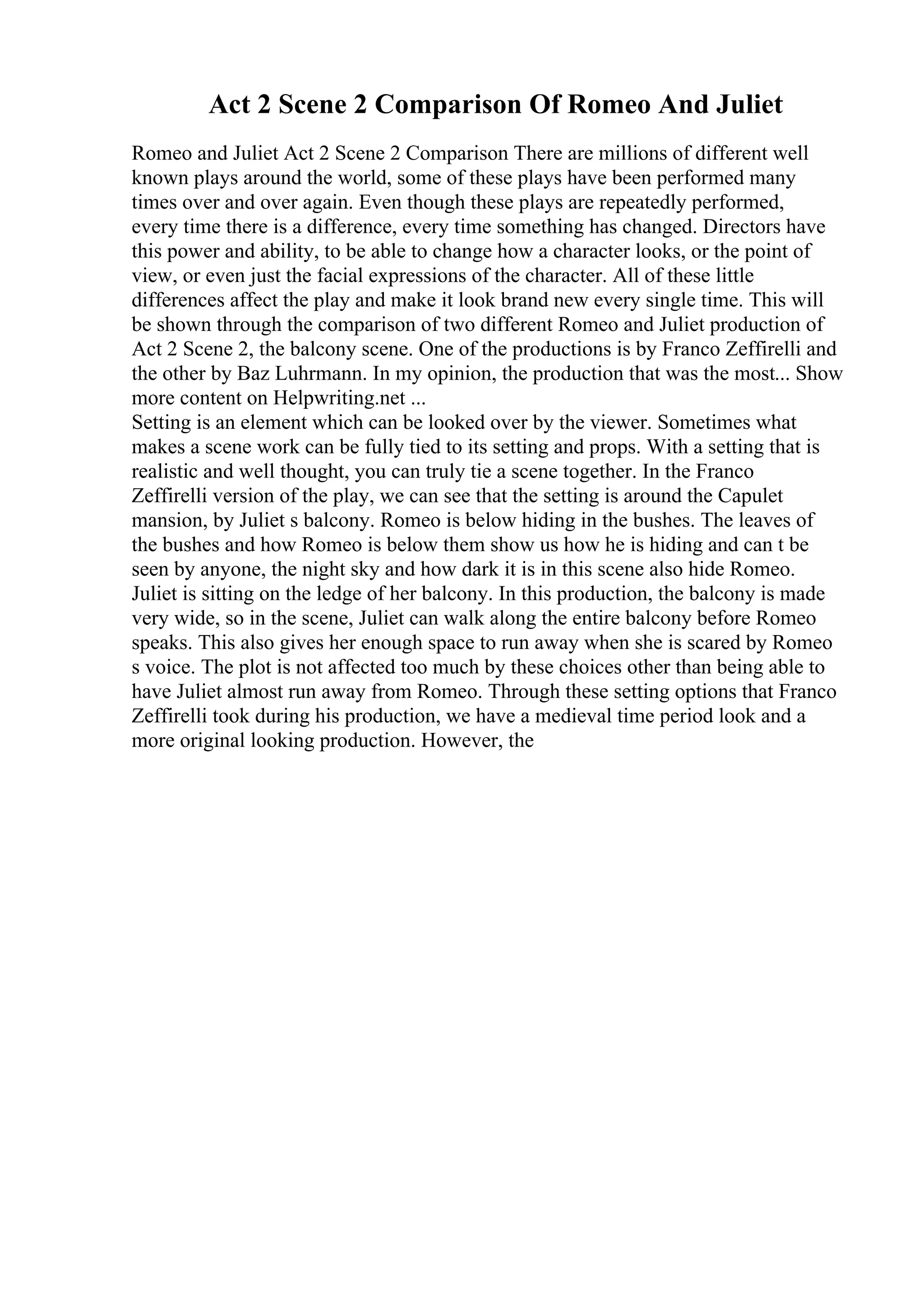 Act 2 Scene 2 Comparison Of Romeo And Juliet
Romeo and Juliet Act 2 Scene 2 Comparison There are millions of different well
known plays around the world, some of these plays have been performed many
times over and over again. Even though these plays are repeatedly performed,
every time there is a difference, every time something has changed. Directors have
this power and ability, to be able to change how a character looks, or the point of
view, or even just the facial expressions of the character. All of these little
differences affect the play and make it look brand new every single time. This will
be shown through the comparison of two different Romeo and Juliet production of
Act 2 Scene 2, the balcony scene. One of the productions is by Franco Zeffirelli and
the other by Baz Luhrmann. In my opinion, the production that was the most... Show
more content on Helpwriting.net ...
Setting is an element which can be looked over by the viewer. Sometimes what
makes a scene work can be fully tied to its setting and props. With a setting that is
realistic and well thought, you can truly tie a scene together. In the Franco
Zeffirelli version of the play, we can see that the setting is around the Capulet
mansion, by Juliet s balcony. Romeo is below hiding in the bushes. The leaves of
the bushes and how Romeo is below them show us how he is hiding and can t be
seen by anyone, the night sky and how dark it is in this scene also hide Romeo.
Juliet is sitting on the ledge of her balcony. In this production, the balcony is made
very wide, so in the scene, Juliet can walk along the entire balcony before Romeo
speaks. This also gives her enough space to run away when she is scared by Romeo
s voice. The plot is not affected too much by these choices other than being able to
have Juliet almost run away from Romeo. Through these setting options that Franco
Zeffirelli took during his production, we have a medieval time period look and a
more original looking production. However, the
 