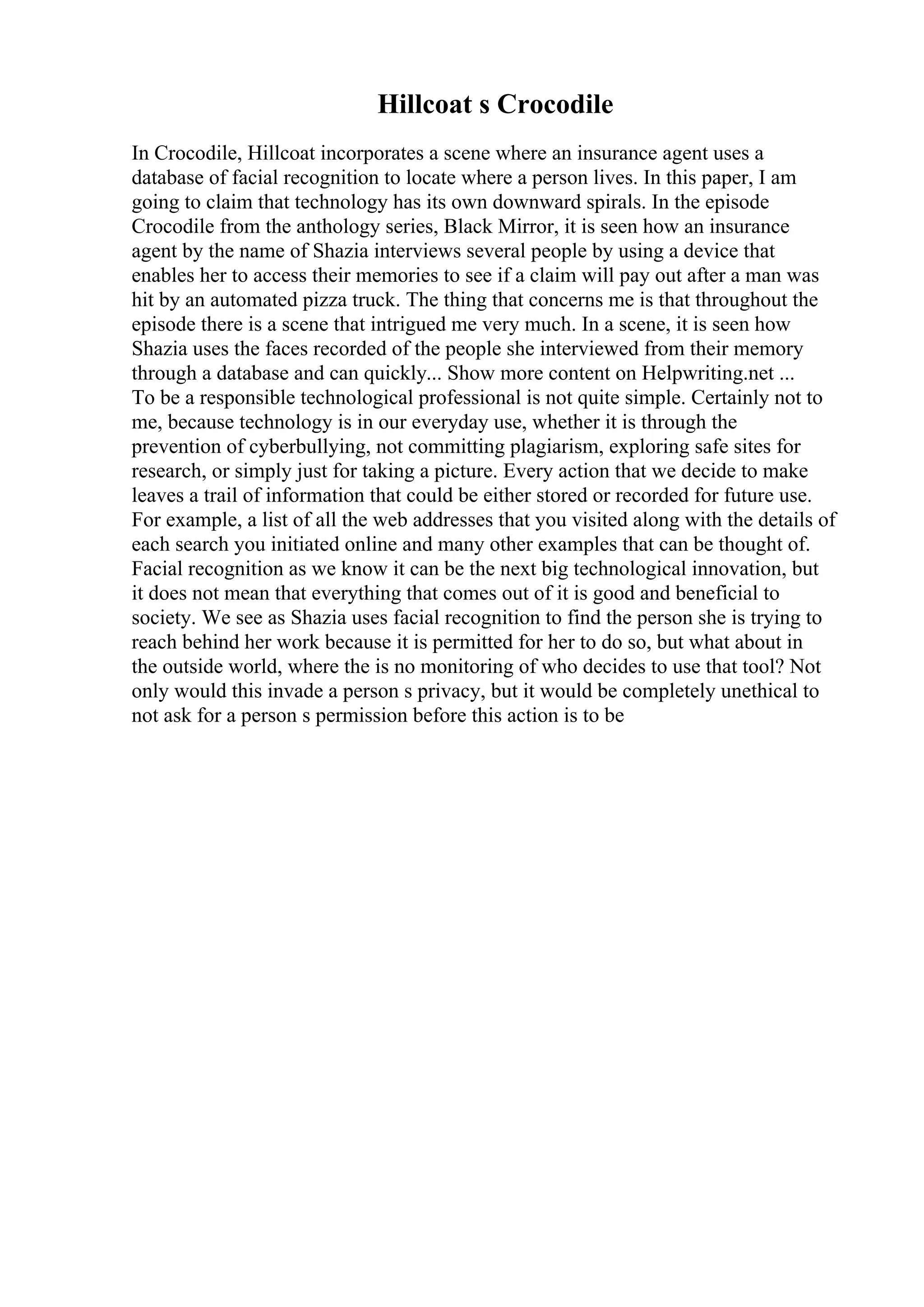 Hillcoat s Crocodile
In Crocodile, Hillcoat incorporates a scene where an insurance agent uses a
database of facial recognition to locate where a person lives. In this paper, I am
going to claim that technology has its own downward spirals. In the episode
Crocodile from the anthology series, Black Mirror, it is seen how an insurance
agent by the name of Shazia interviews several people by using a device that
enables her to access their memories to see if a claim will pay out after a man was
hit by an automated pizza truck. The thing that concerns me is that throughout the
episode there is a scene that intrigued me very much. In a scene, it is seen how
Shazia uses the faces recorded of the people she interviewed from their memory
through a database and can quickly... Show more content on Helpwriting.net ...
To be a responsible technological professional is not quite simple. Certainly not to
me, because technology is in our everyday use, whether it is through the
prevention of cyberbullying, not committing plagiarism, exploring safe sites for
research, or simply just for taking a picture. Every action that we decide to make
leaves a trail of information that could be either stored or recorded for future use.
For example, a list of all the web addresses that you visited along with the details of
each search you initiated online and many other examples that can be thought of.
Facial recognition as we know it can be the next big technological innovation, but
it does not mean that everything that comes out of it is good and beneficial to
society. We see as Shazia uses facial recognition to find the person she is trying to
reach behind her work because it is permitted for her to do so, but what about in
the outside world, where the is no monitoring of who decides to use that tool? Not
only would this invade a person s privacy, but it would be completely unethical to
not ask for a person s permission before this action is to be
 