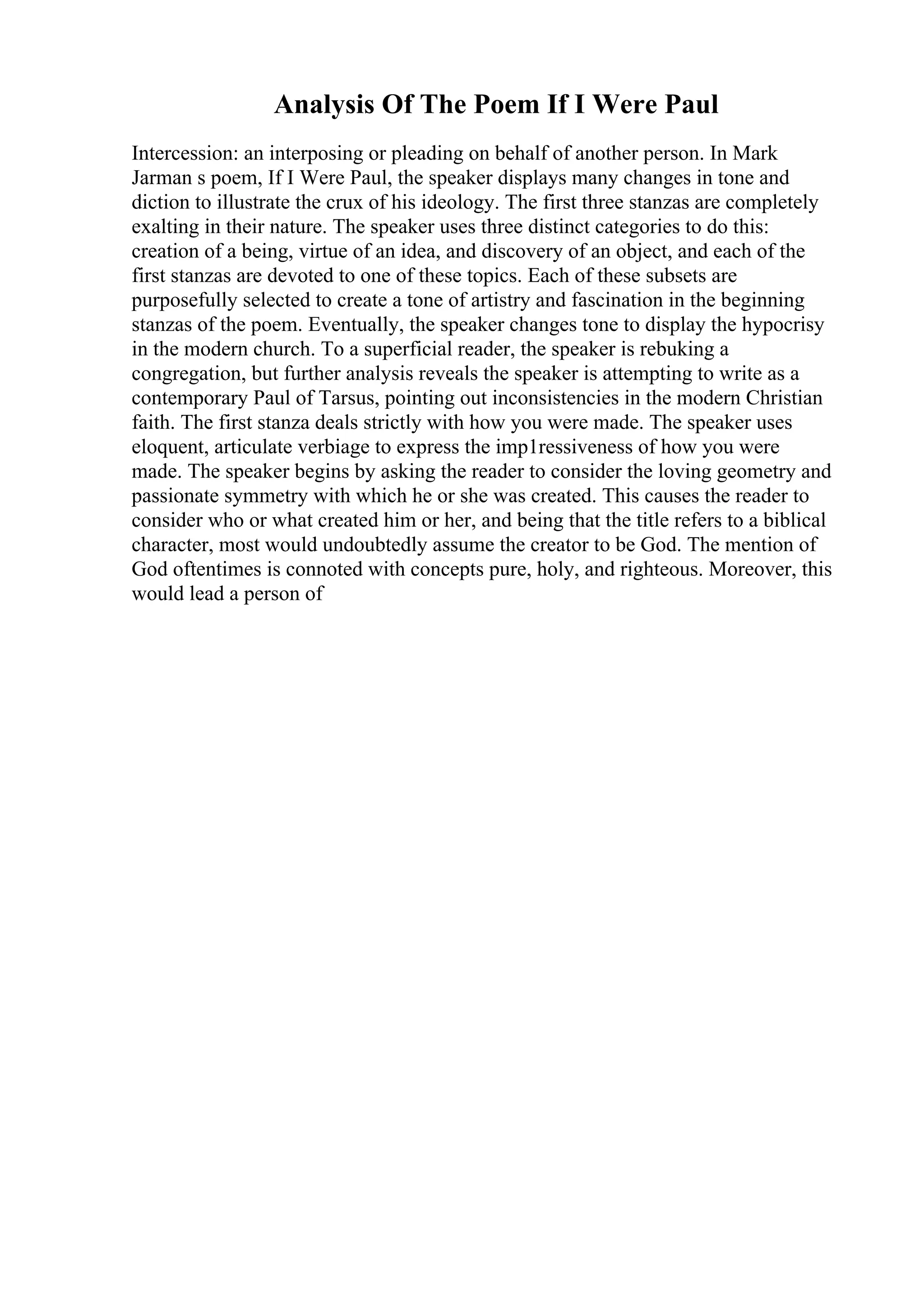 Analysis Of The Poem If I Were Paul
Intercession: an interposing or pleading on behalf of another person. In Mark
Jarman s poem, If I Were Paul, the speaker displays many changes in tone and
diction to illustrate the crux of his ideology. The first three stanzas are completely
exalting in their nature. The speaker uses three distinct categories to do this:
creation of a being, virtue of an idea, and discovery of an object, and each of the
first stanzas are devoted to one of these topics. Each of these subsets are
purposefully selected to create a tone of artistry and fascination in the beginning
stanzas of the poem. Eventually, the speaker changes tone to display the hypocrisy
in the modern church. To a superficial reader, the speaker is rebuking a
congregation, but further analysis reveals the speaker is attempting to write as a
contemporary Paul of Tarsus, pointing out inconsistencies in the modern Christian
faith. The first stanza deals strictly with how you were made. The speaker uses
eloquent, articulate verbiage to express the imp1ressiveness of how you were
made. The speaker begins by asking the reader to consider the loving geometry and
passionate symmetry with which he or she was created. This causes the reader to
consider who or what created him or her, and being that the title refers to a biblical
character, most would undoubtedly assume the creator to be God. The mention of
God oftentimes is connoted with concepts pure, holy, and righteous. Moreover, this
would lead a person of
 