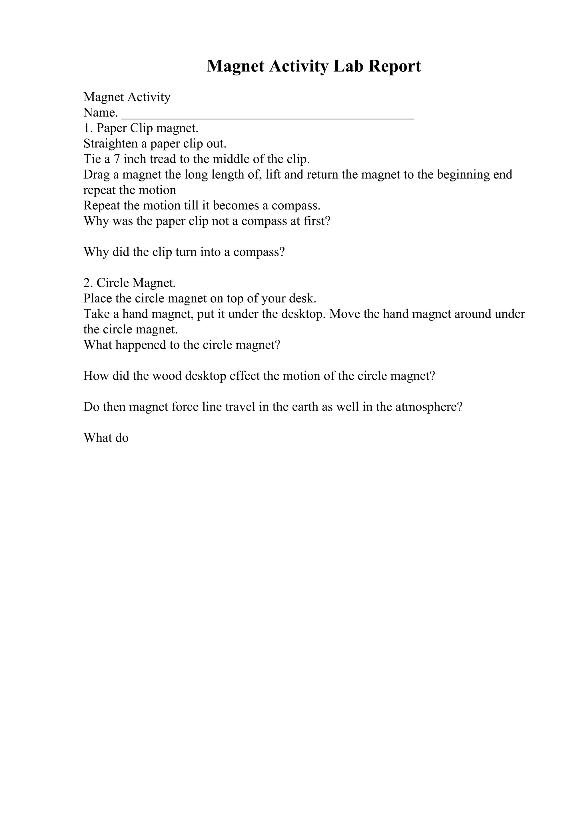 Magnet Activity Lab Report
Magnet Activity
Name. ____________________________________________
1. Paper Clip magnet.
Straighten a paper clip out.
Tie a 7 inch tread to the middle of the clip.
Drag a magnet the long length of, lift and return the magnet to the beginning end
repeat the motion
Repeat the motion till it becomes a compass.
Why was the paper clip not a compass at first?
Why did the clip turn into a compass?
2. Circle Magnet.
Place the circle magnet on top of your desk.
Take a hand magnet, put it under the desktop. Move the hand magnet around under
the circle magnet.
What happened to the circle magnet?
How did the wood desktop effect the motion of the circle magnet?
Do then magnet force line travel in the earth as well in the atmosphere?
What do
 