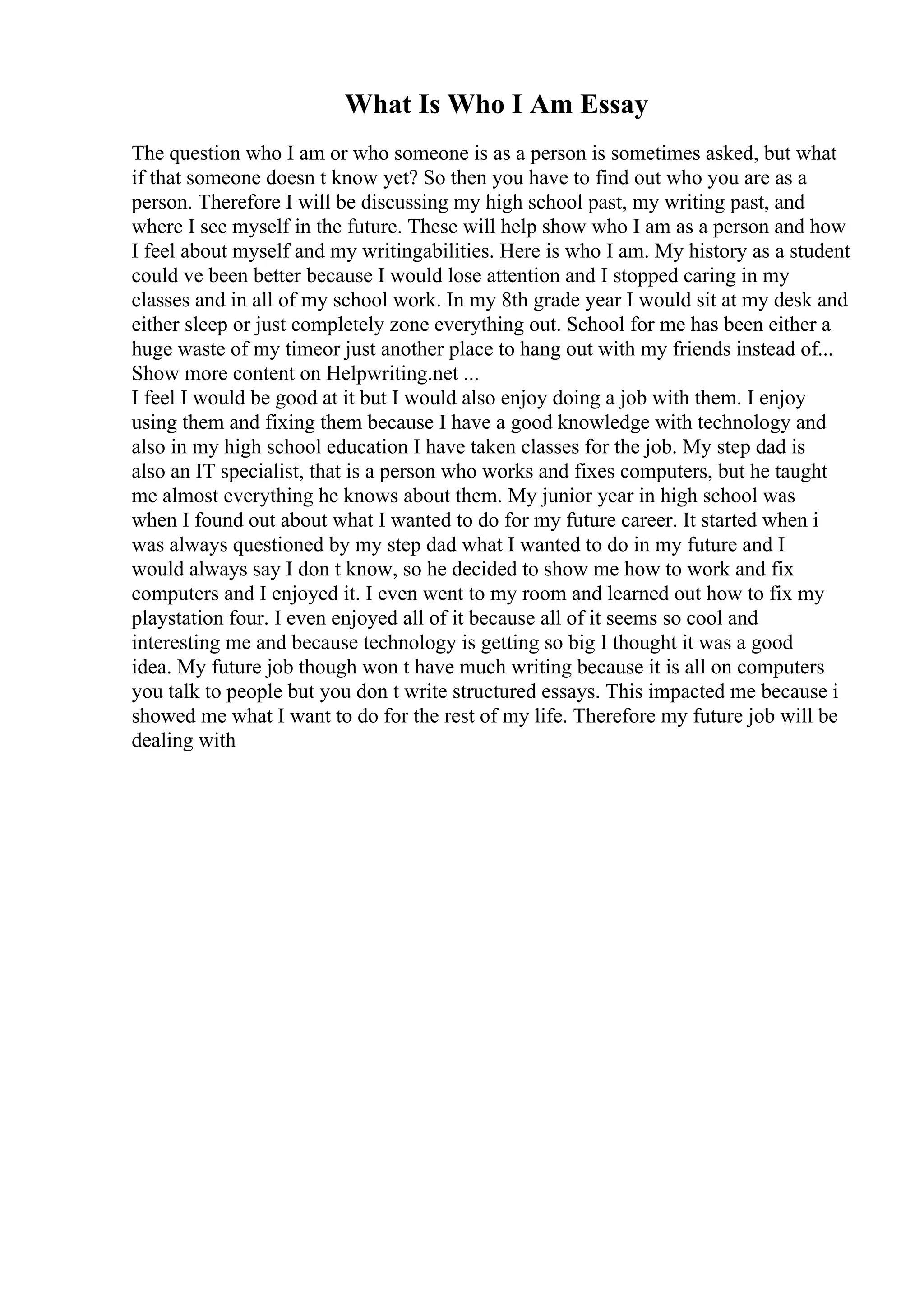 What Is Who I Am Essay
The question who I am or who someone is as a person is sometimes asked, but what
if that someone doesn t know yet? So then you have to find out who you are as a
person. Therefore I will be discussing my high school past, my writing past, and
where I see myself in the future. These will help show who I am as a person and how
I feel about myself and my writingabilities. Here is who I am. My history as a student
could ve been better because I would lose attention and I stopped caring in my
classes and in all of my school work. In my 8th grade year I would sit at my desk and
either sleep or just completely zone everything out. School for me has been either a
huge waste of my timeor just another place to hang out with my friends instead of...
Show more content on Helpwriting.net ...
I feel I would be good at it but I would also enjoy doing a job with them. I enjoy
using them and fixing them because I have a good knowledge with technology and
also in my high school education I have taken classes for the job. My step dad is
also an IT specialist, that is a person who works and fixes computers, but he taught
me almost everything he knows about them. My junior year in high school was
when I found out about what I wanted to do for my future career. It started when i
was always questioned by my step dad what I wanted to do in my future and I
would always say I don t know, so he decided to show me how to work and fix
computers and I enjoyed it. I even went to my room and learned out how to fix my
playstation four. I even enjoyed all of it because all of it seems so cool and
interesting me and because technology is getting so big I thought it was a good
idea. My future job though won t have much writing because it is all on computers
you talk to people but you don t write structured essays. This impacted me because i
showed me what I want to do for the rest of my life. Therefore my future job will be
dealing with
 