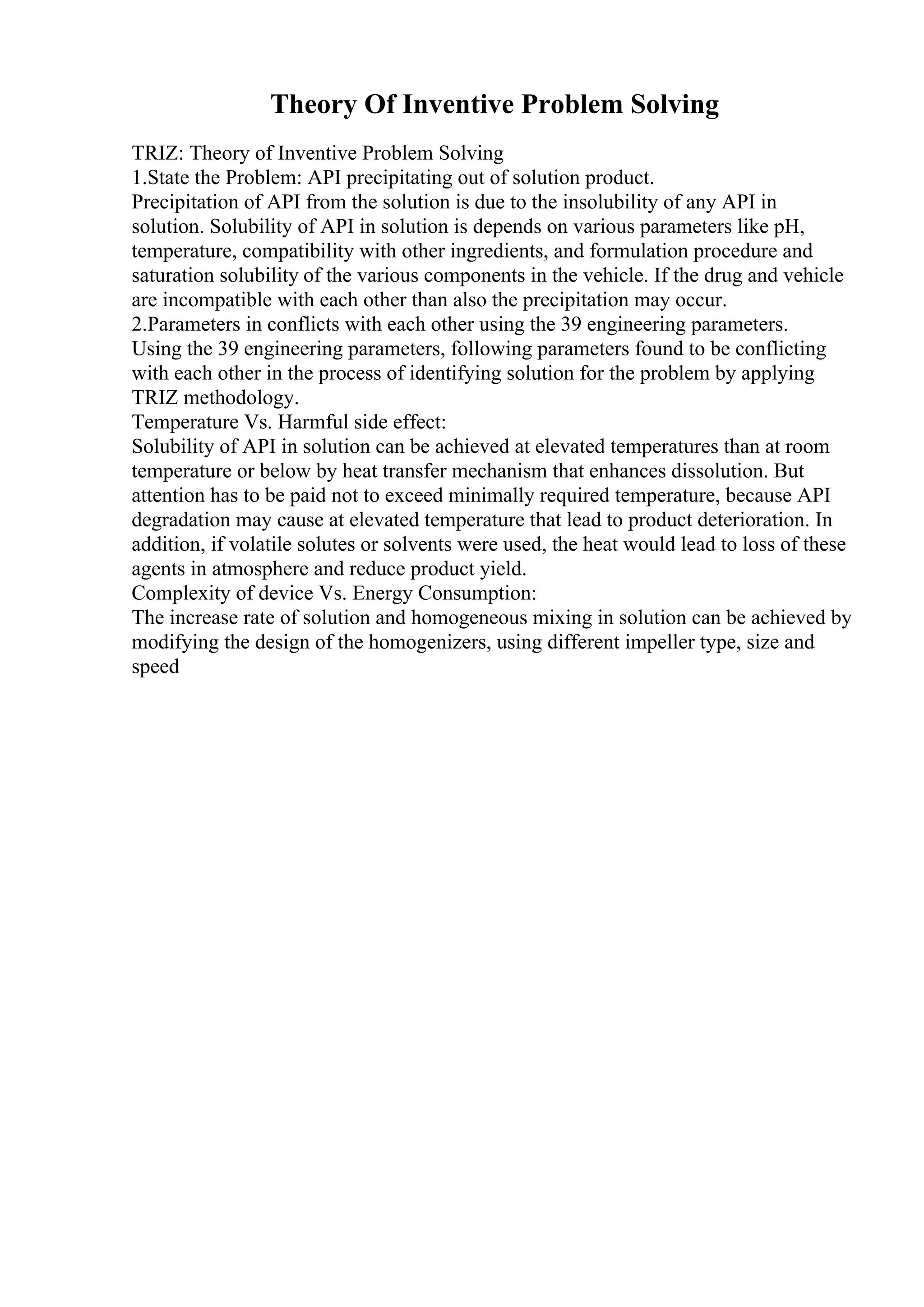 Theory Of Inventive Problem Solving
TRIZ: Theory of Inventive Problem Solving
1.State the Problem: API precipitating out of solution product.
Precipitation of API from the solution is due to the insolubility of any API in
solution. Solubility of API in solution is depends on various parameters like pH,
temperature, compatibility with other ingredients, and formulation procedure and
saturation solubility of the various components in the vehicle. If the drug and vehicle
are incompatible with each other than also the precipitation may occur.
2.Parameters in conflicts with each other using the 39 engineering parameters.
Using the 39 engineering parameters, following parameters found to be conflicting
with each other in the process of identifying solution for the problem by applying
TRIZ methodology.
Temperature Vs. Harmful side effect:
Solubility of API in solution can be achieved at elevated temperatures than at room
temperature or below by heat transfer mechanism that enhances dissolution. But
attention has to be paid not to exceed minimally required temperature, because API
degradation may cause at elevated temperature that lead to product deterioration. In
addition, if volatile solutes or solvents were used, the heat would lead to loss of these
agents in atmosphere and reduce product yield.
Complexity of device Vs. Energy Consumption:
The increase rate of solution and homogeneous mixing in solution can be achieved by
modifying the design of the homogenizers, using different impeller type, size and
speed
 