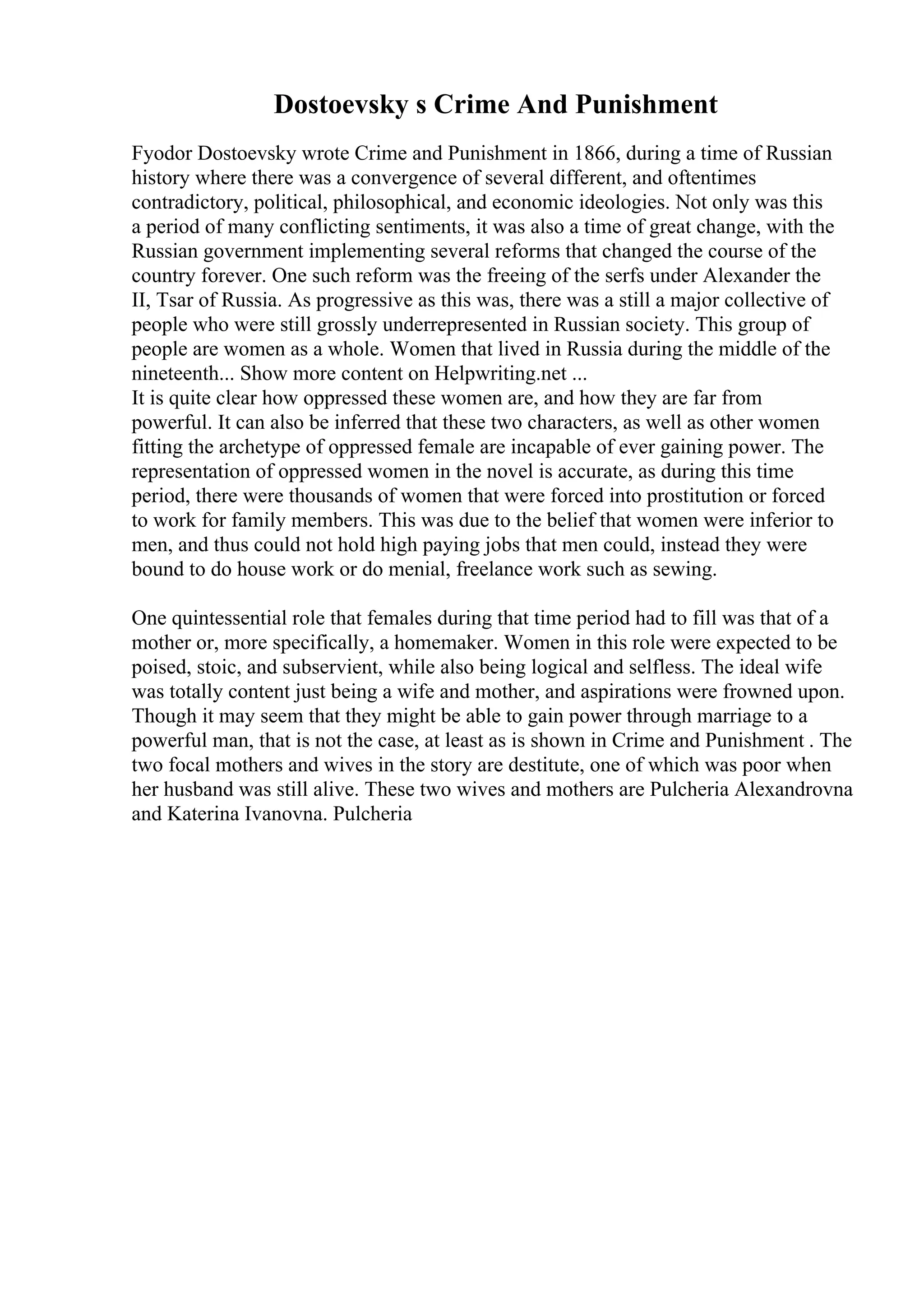 Dostoevsky s Crime And Punishment
Fyodor Dostoevsky wrote Crime and Punishment in 1866, during a time of Russian
history where there was a convergence of several different, and oftentimes
contradictory, political, philosophical, and economic ideologies. Not only was this
a period of many conflicting sentiments, it was also a time of great change, with the
Russian government implementing several reforms that changed the course of the
country forever. One such reform was the freeing of the serfs under Alexander the
II, Tsar of Russia. As progressive as this was, there was a still a major collective of
people who were still grossly underrepresented in Russian society. This group of
people are women as a whole. Women that lived in Russia during the middle of the
nineteenth... Show more content on Helpwriting.net ...
It is quite clear how oppressed these women are, and how they are far from
powerful. It can also be inferred that these two characters, as well as other women
fitting the archetype of oppressed female are incapable of ever gaining power. The
representation of oppressed women in the novel is accurate, as during this time
period, there were thousands of women that were forced into prostitution or forced
to work for family members. This was due to the belief that women were inferior to
men, and thus could not hold high paying jobs that men could, instead they were
bound to do house work or do menial, freelance work such as sewing.
One quintessential role that females during that time period had to fill was that of a
mother or, more specifically, a homemaker. Women in this role were expected to be
poised, stoic, and subservient, while also being logical and selfless. The ideal wife
was totally content just being a wife and mother, and aspirations were frowned upon.
Though it may seem that they might be able to gain power through marriage to a
powerful man, that is not the case, at least as is shown in Crime and Punishment . The
two focal mothers and wives in the story are destitute, one of which was poor when
her husband was still alive. These two wives and mothers are Pulcheria Alexandrovna
and Katerina Ivanovna. Pulcheria
 