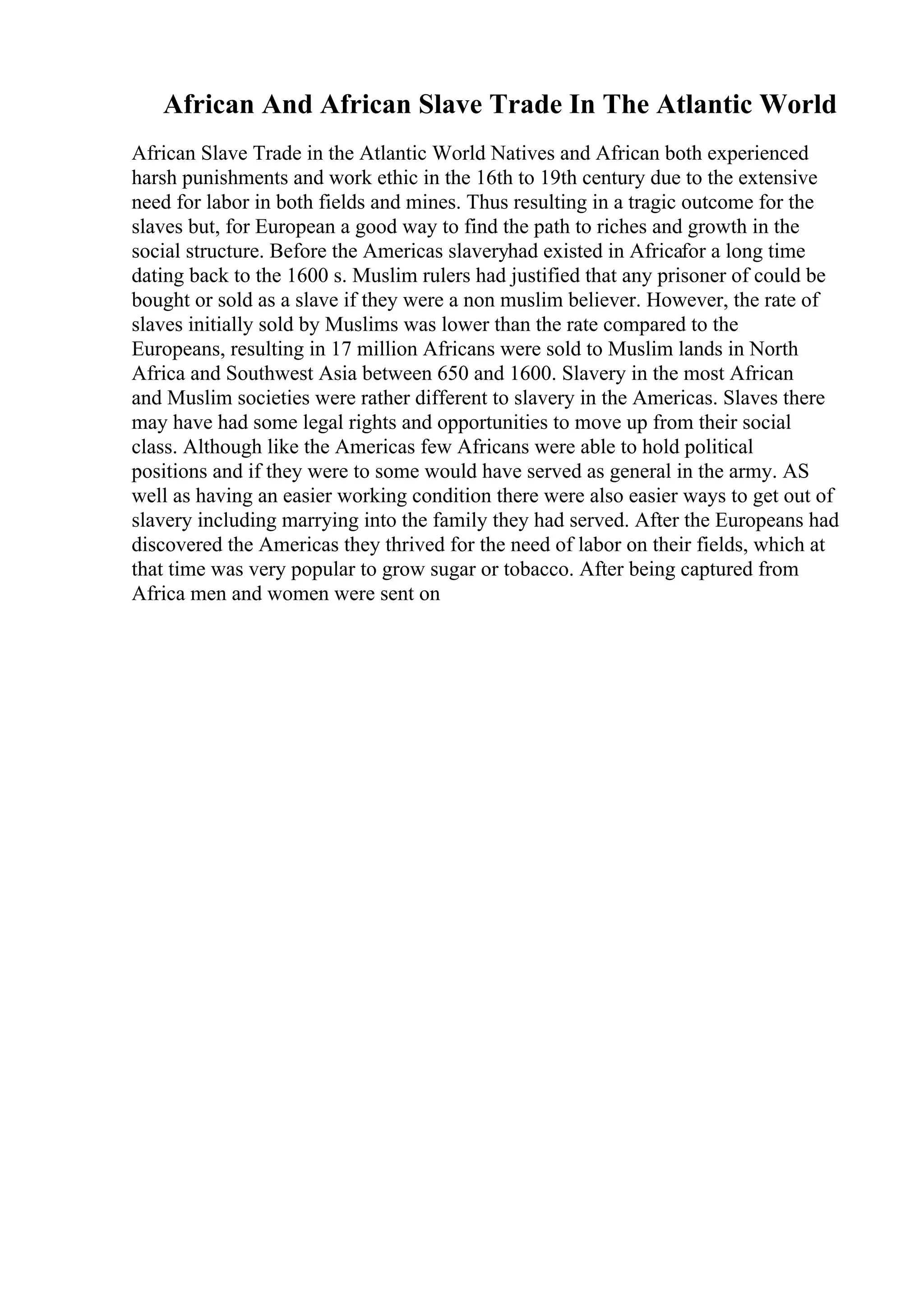 African And African Slave Trade In The Atlantic World
African Slave Trade in the Atlantic World Natives and African both experienced
harsh punishments and work ethic in the 16th to 19th century due to the extensive
need for labor in both fields and mines. Thus resulting in a tragic outcome for the
slaves but, for European a good way to find the path to riches and growth in the
social structure. Before the Americas slaveryhad existed in Africafor a long time
dating back to the 1600 s. Muslim rulers had justified that any prisoner of could be
bought or sold as a slave if they were a non muslim believer. However, the rate of
slaves initially sold by Muslims was lower than the rate compared to the
Europeans, resulting in 17 million Africans were sold to Muslim lands in North
Africa and Southwest Asia between 650 and 1600. Slavery in the most African
and Muslim societies were rather different to slavery in the Americas. Slaves there
may have had some legal rights and opportunities to move up from their social
class. Although like the Americas few Africans were able to hold political
positions and if they were to some would have served as general in the army. AS
well as having an easier working condition there were also easier ways to get out of
slavery including marrying into the family they had served. After the Europeans had
discovered the Americas they thrived for the need of labor on their fields, which at
that time was very popular to grow sugar or tobacco. After being captured from
Africa men and women were sent on
 
