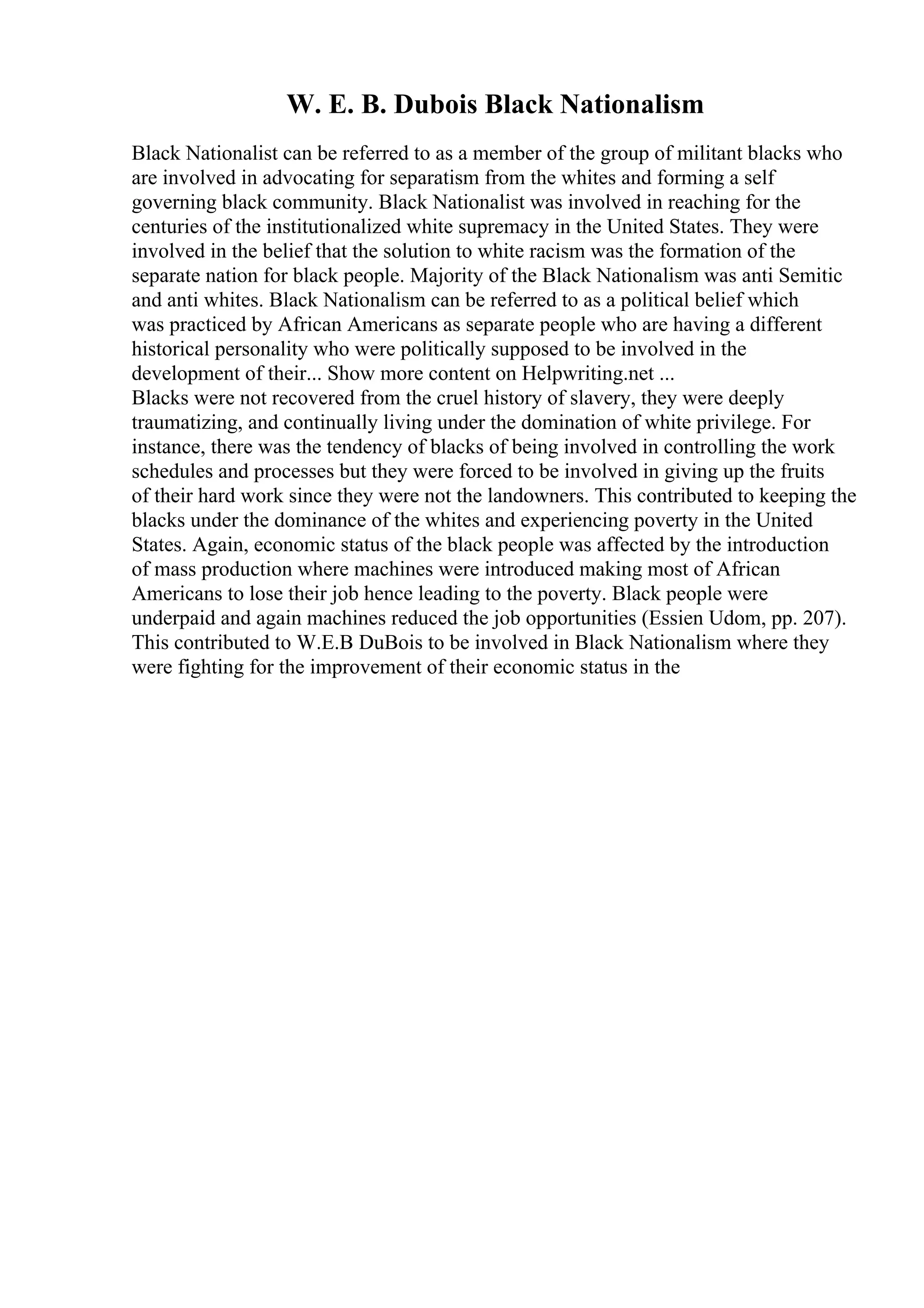W. E. B. Dubois Black Nationalism
Black Nationalist can be referred to as a member of the group of militant blacks who
are involved in advocating for separatism from the whites and forming a self
governing black community. Black Nationalist was involved in reaching for the
centuries of the institutionalized white supremacy in the United States. They were
involved in the belief that the solution to white racism was the formation of the
separate nation for black people. Majority of the Black Nationalism was anti Semitic
and anti whites. Black Nationalism can be referred to as a political belief which
was practiced by African Americans as separate people who are having a different
historical personality who were politically supposed to be involved in the
development of their... Show more content on Helpwriting.net ...
Blacks were not recovered from the cruel history of slavery, they were deeply
traumatizing, and continually living under the domination of white privilege. For
instance, there was the tendency of blacks of being involved in controlling the work
schedules and processes but they were forced to be involved in giving up the fruits
of their hard work since they were not the landowners. This contributed to keeping the
blacks under the dominance of the whites and experiencing poverty in the United
States. Again, economic status of the black people was affected by the introduction
of mass production where machines were introduced making most of African
Americans to lose their job hence leading to the poverty. Black people were
underpaid and again machines reduced the job opportunities (Essien Udom, pp. 207).
This contributed to W.E.B DuBois to be involved in Black Nationalism where they
were fighting for the improvement of their economic status in the
 