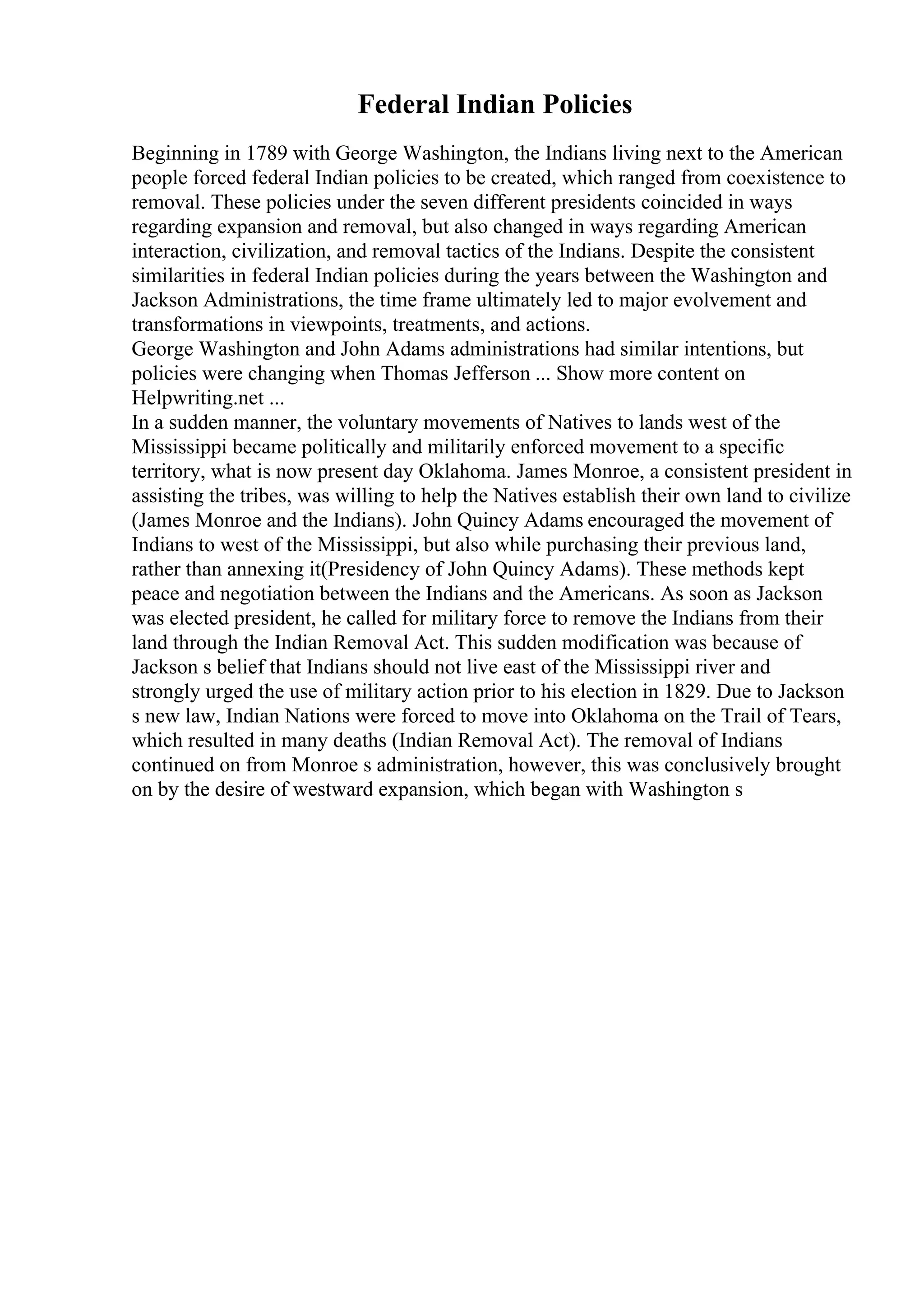Federal Indian Policies
Beginning in 1789 with George Washington, the Indians living next to the American
people forced federal Indian policies to be created, which ranged from coexistence to
removal. These policies under the seven different presidents coincided in ways
regarding expansion and removal, but also changed in ways regarding American
interaction, civilization, and removal tactics of the Indians. Despite the consistent
similarities in federal Indian policies during the years between the Washington and
Jackson Administrations, the time frame ultimately led to major evolvement and
transformations in viewpoints, treatments, and actions.
George Washington and John Adams administrations had similar intentions, but
policies were changing when Thomas Jefferson ... Show more content on
Helpwriting.net ...
In a sudden manner, the voluntary movements of Natives to lands west of the
Mississippi became politically and militarily enforced movement to a specific
territory, what is now present day Oklahoma. James Monroe, a consistent president in
assisting the tribes, was willing to help the Natives establish their own land to civilize
(James Monroe and the Indians). John Quincy Adams encouraged the movement of
Indians to west of the Mississippi, but also while purchasing their previous land,
rather than annexing it(Presidency of John Quincy Adams). These methods kept
peace and negotiation between the Indians and the Americans. As soon as Jackson
was elected president, he called for military force to remove the Indians from their
land through the Indian Removal Act. This sudden modification was because of
Jackson s belief that Indians should not live east of the Mississippi river and
strongly urged the use of military action prior to his election in 1829. Due to Jackson
s new law, Indian Nations were forced to move into Oklahoma on the Trail of Tears,
which resulted in many deaths (Indian Removal Act). The removal of Indians
continued on from Monroe s administration, however, this was conclusively brought
on by the desire of westward expansion, which began with Washington s
 