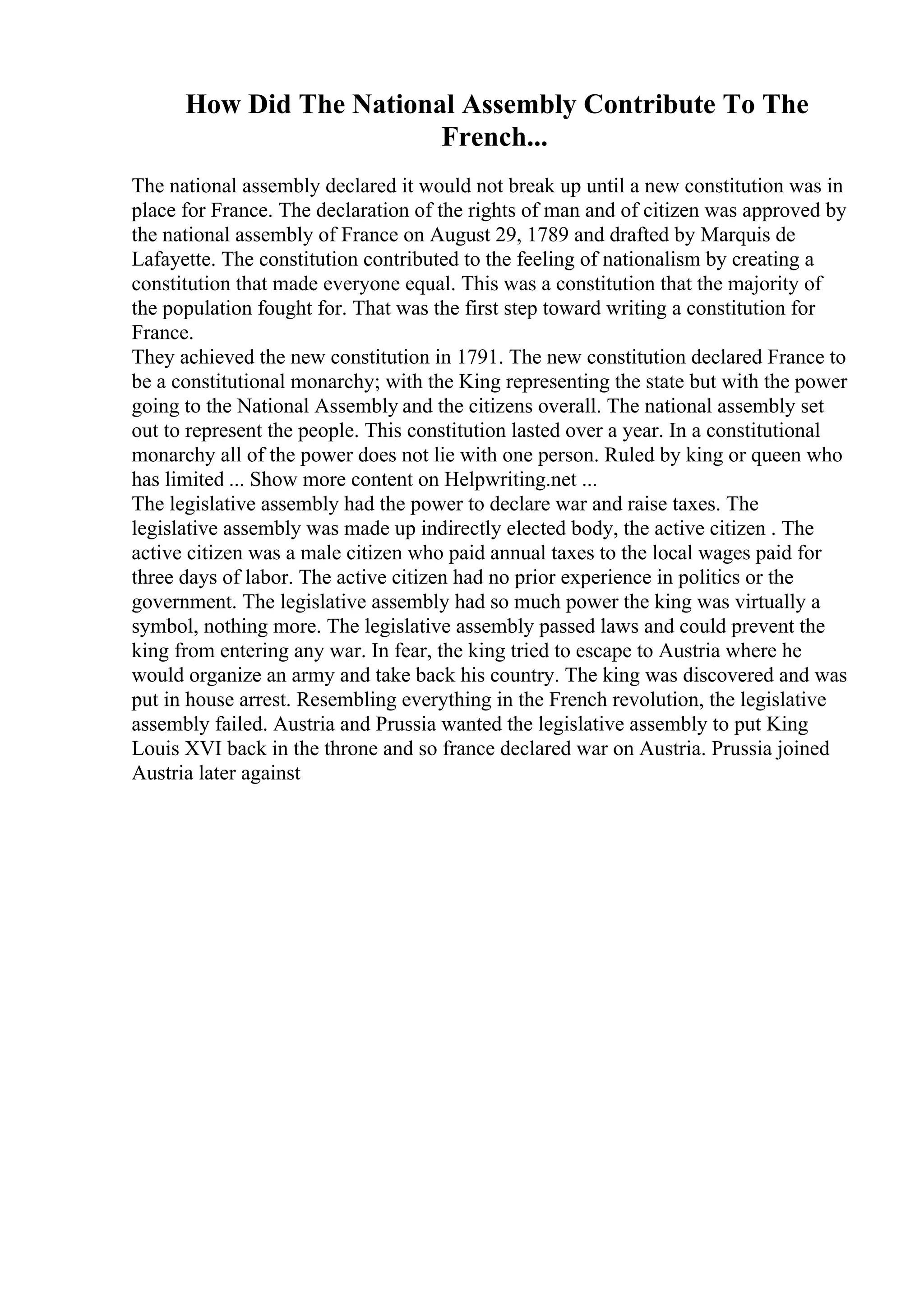 How Did The National Assembly Contribute To The
French...
The national assembly declared it would not break up until a new constitution was in
place for France. The declaration of the rights of man and of citizen was approved by
the national assembly of France on August 29, 1789 and drafted by Marquis de
Lafayette. The constitution contributed to the feeling of nationalism by creating a
constitution that made everyone equal. This was a constitution that the majority of
the population fought for. That was the first step toward writing a constitution for
France.
They achieved the new constitution in 1791. The new constitution declared France to
be a constitutional monarchy; with the King representing the state but with the power
going to the National Assembly and the citizens overall. The national assembly set
out to represent the people. This constitution lasted over a year. In a constitutional
monarchy all of the power does not lie with one person. Ruled by king or queen who
has limited ... Show more content on Helpwriting.net ...
The legislative assembly had the power to declare war and raise taxes. The
legislative assembly was made up indirectly elected body, the active citizen . The
active citizen was a male citizen who paid annual taxes to the local wages paid for
three days of labor. The active citizen had no prior experience in politics or the
government. The legislative assembly had so much power the king was virtually a
symbol, nothing more. The legislative assembly passed laws and could prevent the
king from entering any war. In fear, the king tried to escape to Austria where he
would organize an army and take back his country. The king was discovered and was
put in house arrest. Resembling everything in the French revolution, the legislative
assembly failed. Austria and Prussia wanted the legislative assembly to put King
Louis XVI back in the throne and so france declared war on Austria. Prussia joined
Austria later against
 