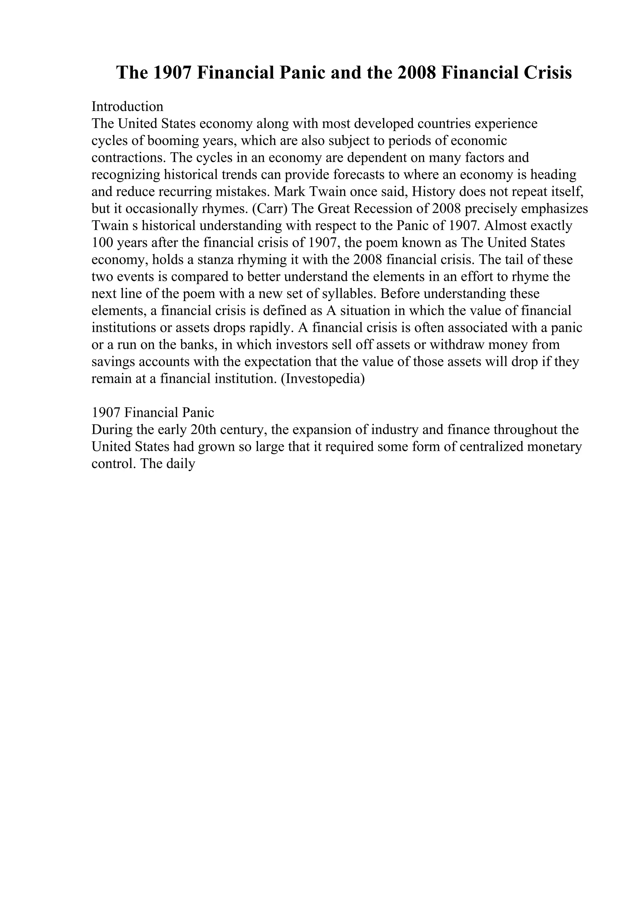 The 1907 Financial Panic and the 2008 Financial Crisis
Introduction
The United States economy along with most developed countries experience
cycles of booming years, which are also subject to periods of economic
contractions. The cycles in an economy are dependent on many factors and
recognizing historical trends can provide forecasts to where an economy is heading
and reduce recurring mistakes. Mark Twain once said, History does not repeat itself,
but it occasionally rhymes. (Carr) The Great Recession of 2008 precisely emphasizes
Twain s historical understanding with respect to the Panic of 1907. Almost exactly
100 years after the financial crisis of 1907, the poem known as The United States
economy, holds a stanza rhyming it with the 2008 financial crisis. The tail of these
two events is compared to better understand the elements in an effort to rhyme the
next line of the poem with a new set of syllables. Before understanding these
elements, a financial crisis is defined as A situation in which the value of financial
institutions or assets drops rapidly. A financial crisis is often associated with a panic
or a run on the banks, in which investors sell off assets or withdraw money from
savings accounts with the expectation that the value of those assets will drop if they
remain at a financial institution. (Investopedia)
1907 Financial Panic
During the early 20th century, the expansion of industry and finance throughout the
United States had grown so large that it required some form of centralized monetary
control. The daily
 
