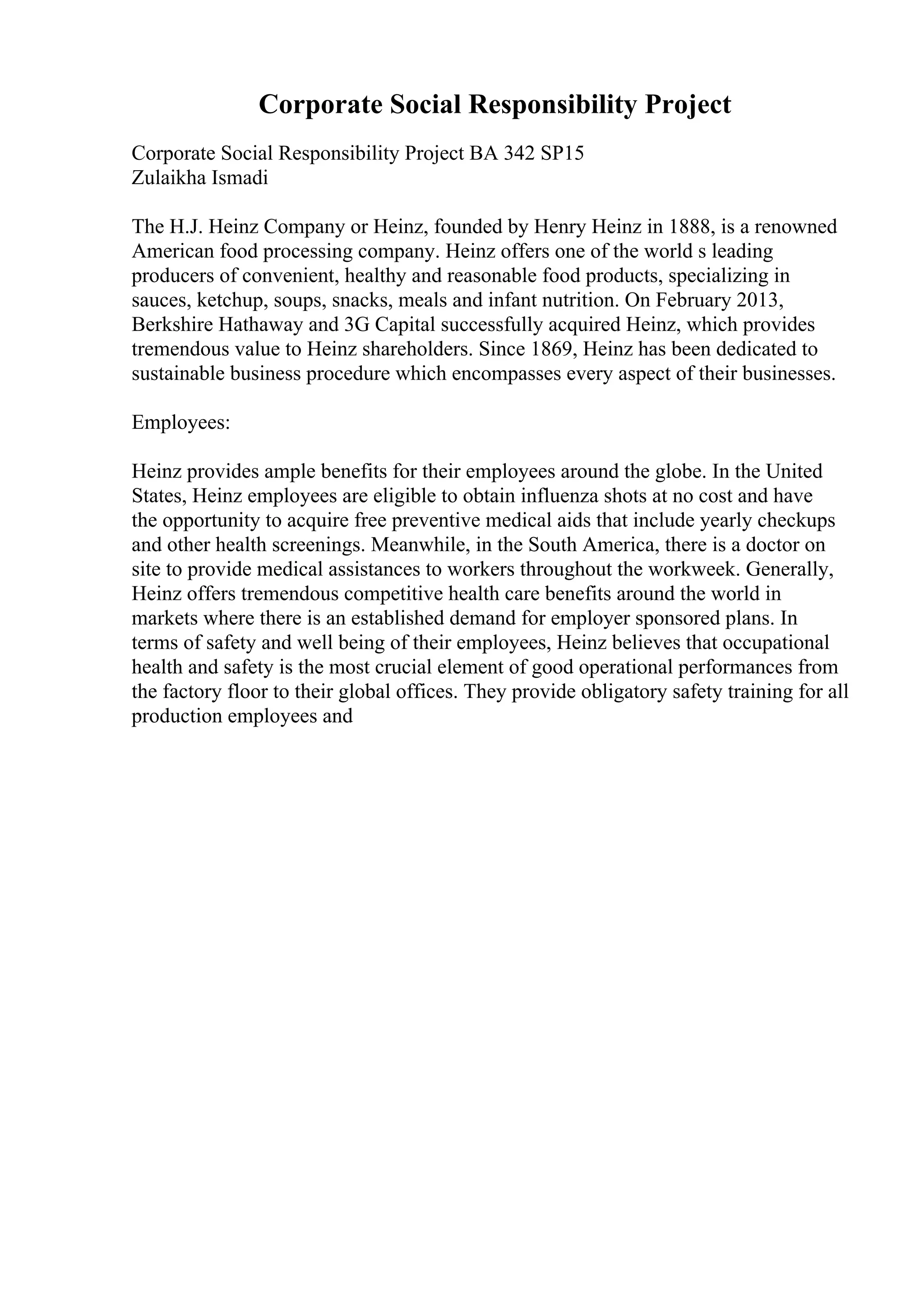 Corporate Social Responsibility Project
Corporate Social Responsibility Project BA 342 SP15
Zulaikha Ismadi
The H.J. Heinz Company or Heinz, founded by Henry Heinz in 1888, is a renowned
American food processing company. Heinz offers one of the world s leading
producers of convenient, healthy and reasonable food products, specializing in
sauces, ketchup, soups, snacks, meals and infant nutrition. On February 2013,
Berkshire Hathaway and 3G Capital successfully acquired Heinz, which provides
tremendous value to Heinz shareholders. Since 1869, Heinz has been dedicated to
sustainable business procedure which encompasses every aspect of their businesses.
Employees:
Heinz provides ample benefits for their employees around the globe. In the United
States, Heinz employees are eligible to obtain influenza shots at no cost and have
the opportunity to acquire free preventive medical aids that include yearly checkups
and other health screenings. Meanwhile, in the South America, there is a doctor on
site to provide medical assistances to workers throughout the workweek. Generally,
Heinz offers tremendous competitive health care benefits around the world in
markets where there is an established demand for employer sponsored plans. In
terms of safety and well being of their employees, Heinz believes that occupational
health and safety is the most crucial element of good operational performances from
the factory floor to their global offices. They provide obligatory safety training for all
production employees and
 