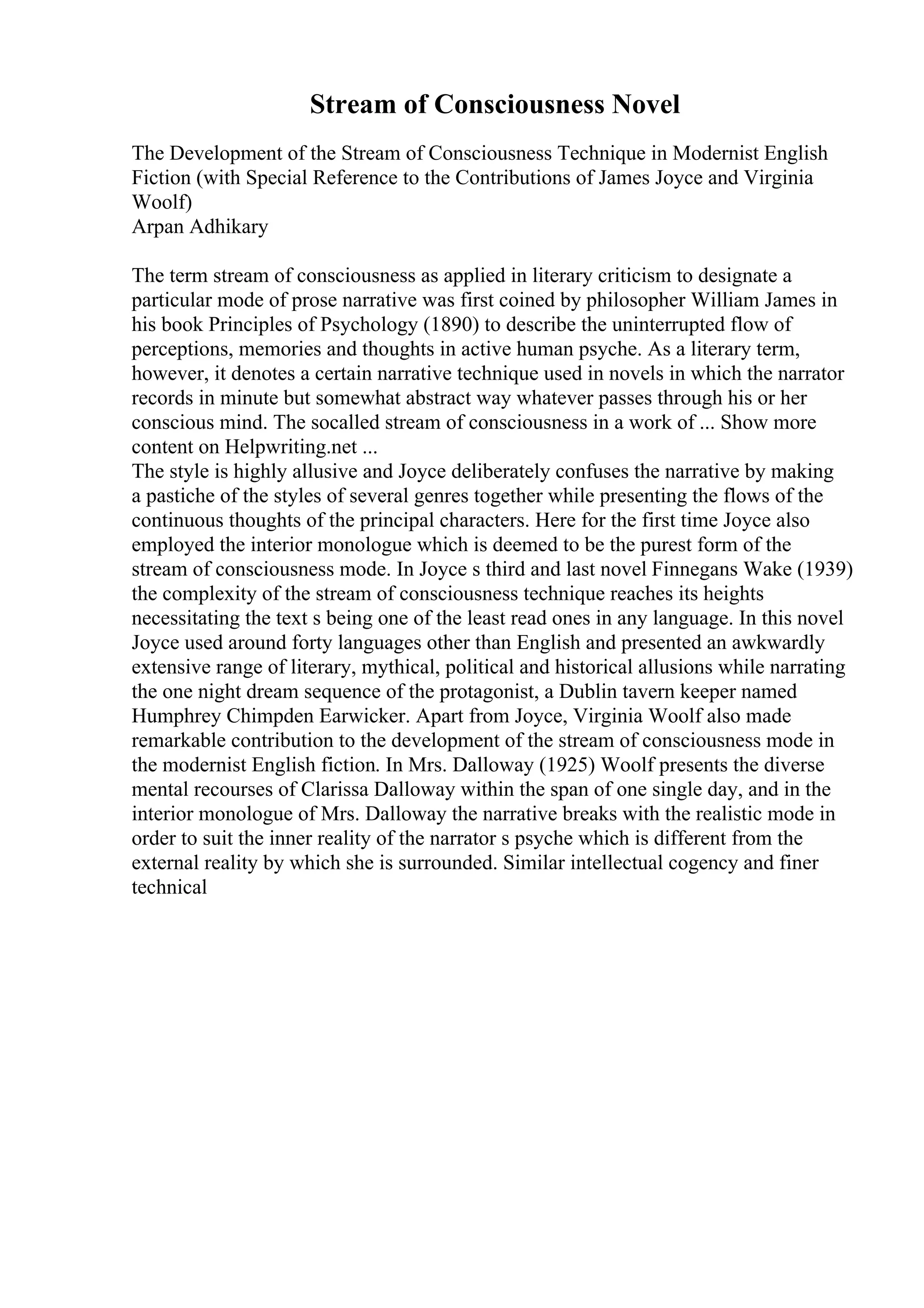 Stream of Consciousness Novel
The Development of the Stream of Consciousness Technique in Modernist English
Fiction (with Special Reference to the Contributions of James Joyce and Virginia
Woolf)
Arpan Adhikary
The term stream of consciousness as applied in literary criticism to designate a
particular mode of prose narrative was first coined by philosopher William James in
his book Principles of Psychology (1890) to describe the uninterrupted flow of
perceptions, memories and thoughts in active human psyche. As a literary term,
however, it denotes a certain narrative technique used in novels in which the narrator
records in minute but somewhat abstract way whatever passes through his or her
conscious mind. The socalled stream of consciousness in a work of ... Show more
content on Helpwriting.net ...
The style is highly allusive and Joyce deliberately confuses the narrative by making
a pastiche of the styles of several genres together while presenting the flows of the
continuous thoughts of the principal characters. Here for the first time Joyce also
employed the interior monologue which is deemed to be the purest form of the
stream of consciousness mode. In Joyce s third and last novel Finnegans Wake (1939)
the complexity of the stream of consciousness technique reaches its heights
necessitating the text s being one of the least read ones in any language. In this novel
Joyce used around forty languages other than English and presented an awkwardly
extensive range of literary, mythical, political and historical allusions while narrating
the one night dream sequence of the protagonist, a Dublin tavern keeper named
Humphrey Chimpden Earwicker. Apart from Joyce, Virginia Woolf also made
remarkable contribution to the development of the stream of consciousness mode in
the modernist English fiction. In Mrs. Dalloway (1925) Woolf presents the diverse
mental recourses of Clarissa Dalloway within the span of one single day, and in the
interior monologue of Mrs. Dalloway the narrative breaks with the realistic mode in
order to suit the inner reality of the narrator s psyche which is different from the
external reality by which she is surrounded. Similar intellectual cogency and finer
technical
 