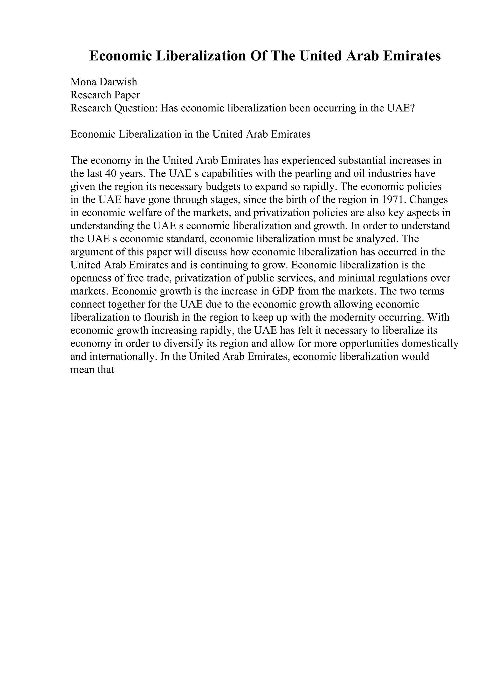 Economic Liberalization Of The United Arab Emirates
Mona Darwish
Research Paper
Research Question: Has economic liberalization been occurring in the UAE?
Economic Liberalization in the United Arab Emirates
The economy in the United Arab Emirates has experienced substantial increases in
the last 40 years. The UAE s capabilities with the pearling and oil industries have
given the region its necessary budgets to expand so rapidly. The economic policies
in the UAE have gone through stages, since the birth of the region in 1971. Changes
in economic welfare of the markets, and privatization policies are also key aspects in
understanding the UAE s economic liberalization and growth. In order to understand
the UAE s economic standard, economic liberalization must be analyzed. The
argument of this paper will discuss how economic liberalization has occurred in the
United Arab Emirates and is continuing to grow. Economic liberalization is the
openness of free trade, privatization of public services, and minimal regulations over
markets. Economic growth is the increase in GDP from the markets. The two terms
connect together for the UAE due to the economic growth allowing economic
liberalization to flourish in the region to keep up with the modernity occurring. With
economic growth increasing rapidly, the UAE has felt it necessary to liberalize its
economy in order to diversify its region and allow for more opportunities domestically
and internationally. In the United Arab Emirates, economic liberalization would
mean that
 
