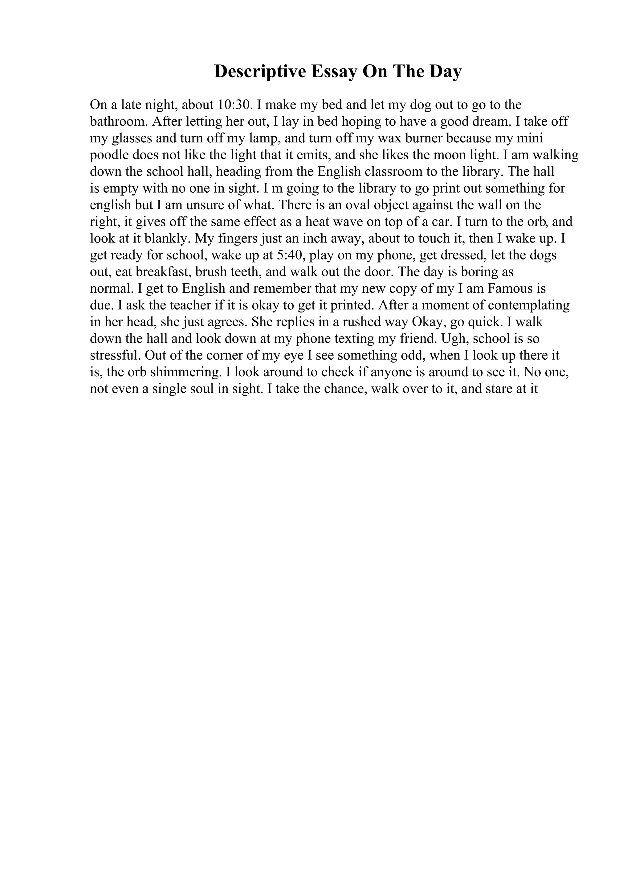 Descriptive Essay On The Day
On a late night, about 10:30. I make my bed and let my dog out to go to the
bathroom. After letting her out, I lay in bed hoping to have a good dream. I take off
my glasses and turn off my lamp, and turn off my wax burner because my mini
poodle does not like the light that it emits, and she likes the moon light. I am walking
down the school hall, heading from the English classroom to the library. The hall
is empty with no one in sight. I m going to the library to go print out something for
english but I am unsure of what. There is an oval object against the wall on the
right, it gives off the same effect as a heat wave on top of a car. I turn to the orb, and
look at it blankly. My fingers just an inch away, about to touch it, then I wake up. I
get ready for school, wake up at 5:40, play on my phone, get dressed, let the dogs
out, eat breakfast, brush teeth, and walk out the door. The day is boring as
normal. I get to English and remember that my new copy of my I am Famous is
due. I ask the teacher if it is okay to get it printed. After a moment of contemplating
in her head, she just agrees. She replies in a rushed way Okay, go quick. I walk
down the hall and look down at my phone texting my friend. Ugh, school is so
stressful. Out of the corner of my eye I see something odd, when I look up there it
is, the orb shimmering. I look around to check if anyone is around to see it. No one,
not even a single soul in sight. I take the chance, walk over to it, and stare at it
 